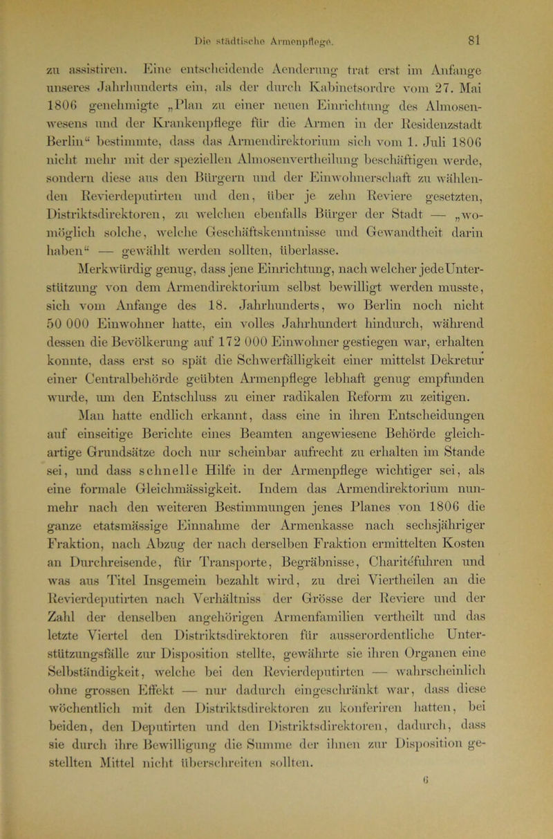 zu assistiroii. Klne entscheidende Aendenm<>’ trat erst im Anfänge unseres Jahrlnmderts ein, als der durch Kahinetsordre vom 27. ]\Iai 1800 genehmig-te „Plan zu einer neuen Eim-ichtung des Almosen- wesens und der Krankenpflege für die Armen in der Residenzstadt Berlin“ bestimmte, dass das Armendirektorium sich vom 1. Juli 1800 nicht mehr mit der speziellen Ahnosenvertheilung beschäftigen werde, sondern diese aus den Bürgern und der Eimvolmerschaft zu wählen- den Revierdeputirten und den, über je zehn Reviere gesetzten, Distriktsdirektoren, zu welchen ebenfalls Bürger der Stadt — „wo- möglich solche, welche Geschäftskenntnisse und Gewandtheit darin haben“ — gewählt werden sollten, überlasse. jNIerkwürdig genug, dass jene Eim-ichtung, nach welcher jede Unter- stützung von dem Armendirektorium selbst bewilligt werden musste, sich vom Anfänge des 18. Jahrhunderts, wo Berlin noch nicht 50 000 Einwohner hatte, ein volles Jahrhundert hindiu-ch, während dessen die Bevölkerung auf 172 000 Einwohner gestiegen war, erhalten konnte, dass erst so spät die Schwerfälligkeit einer mittelst Dekretur einer Centralbehörde geübten Armenpflege lebhaft genug empfunden wurde, lun den Entschluss zu einer radikalen Reform zu zeitigen. ^lan hatte endlich erkannt, dass eine in ihren Entscheidungen auf einseitige Berichte eines Beamten angewiesene Behörde gleich- artige Grundsätze doch nur scheinbar aufrecht zu erhalten im Stande sei, und dass schnelle Hilfe in der Armenpflege wichtiger sei, als eine formale Gleichmässigkeit. Indem das Armendirektorium nun- mehr nach den weiteren Bestimmungen jenes Planes von 1806 die ganze etatsmässige Einnahme der Armenkasse nach sechsjähriger Fraktion, nach Abzug der nach derselben Fraktion ermittelten Kosten an Durchreisende, für Transporte, Begräbnisse, Charitefuhren und was aus Titel Insgemein bezahlt wird, zu drei Viertheilen an die Revierdeputirten nach Verhältniss der Grösse der Reviere und der Zahl der denselben anu-ehörio-en Armenfamilien vertheilt und das letzte Viertel den Distriktsdirektoren für ausserordentliche Unter- stützungsfalle zur Disposition stellte, gewährte sie ihren (Organen eine Selbständigkeit, welche bei den Revierdeputirten — wahrscheinlich ohne grossen Effekt — nur dadurch eingeschränkt war, dass diese wöchentlich mit den Distriktsdirektoren zu konferiren hatten, bei beiden, den Deputirten und den Distriktsdirektoreii, dadurch, dass sie durch ihre Bewilligung die Summe der ihnen zur Disposition ge- stellten Mittel nicht überschreiten sollten. (J