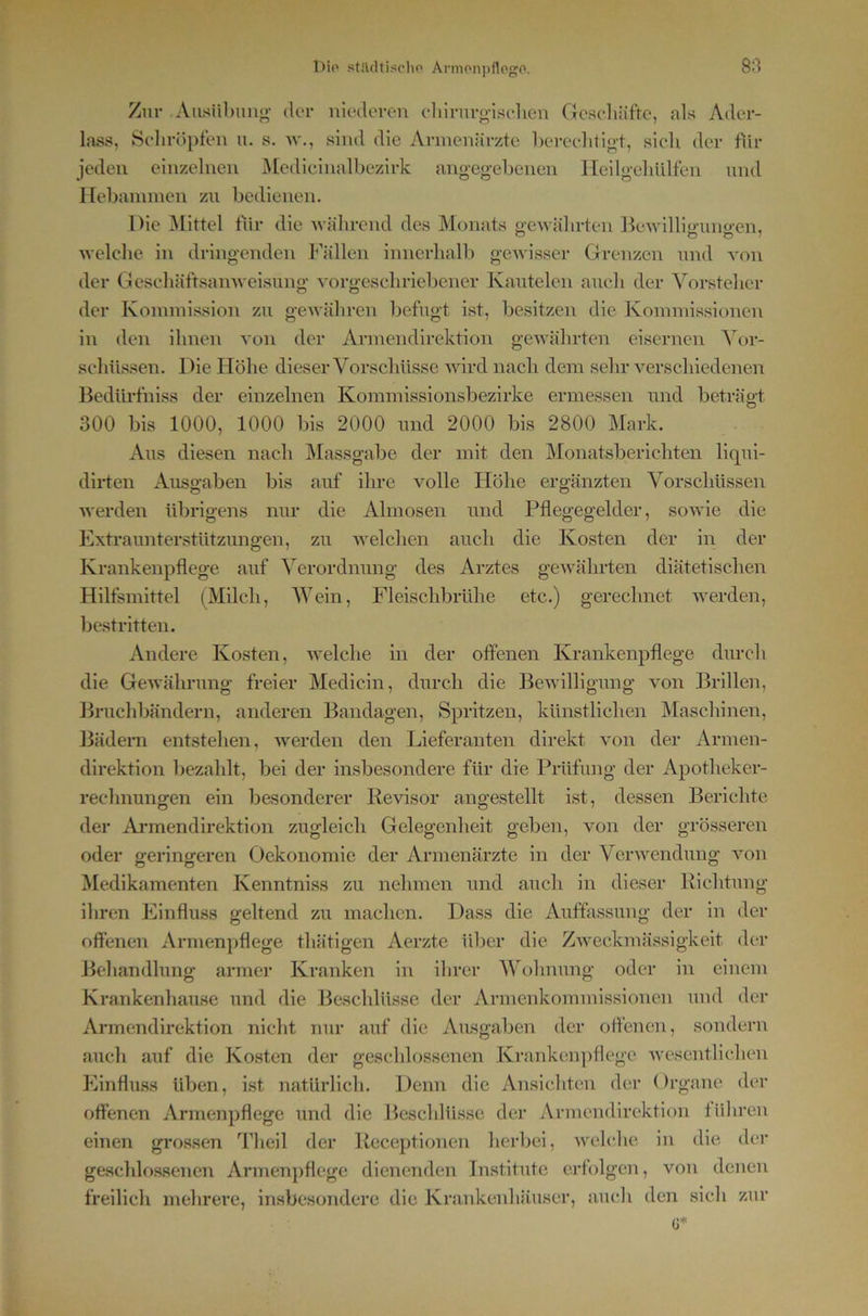 Zur Aiisübunj»- der uioderon oldrnrg-iscdien Ck'scdiäftc, als Ader- lass, Seliröpten ii. s. w., sind die Armenärzte hereelitigt, sich der tiir jeden einzelnen IVtedicinalbezirk angegebenen Ileilgehülfen und irebainmen zu bedienen. Die Büttel lur die Arälirend des Monats aewälirten 13ewilliouno’en, welche in dringenden Fällen innerhalb gewisser Grenzen und A'on der Geseliäftsanweisung vorgescliriebener Kautelen auch der Vorsteher der Kommission zu gewähren befugt ist, besitzen die Kommissionen in den ihnen von der Armendirektion gewährten eisernen Vor- schüssen. Die Höhe dieser Vorschüsse Avird nach dem sehr verschiedenen Bedürfniss der einzelnen Kommissionsbezirke ermessen und beträgt 300 bis 1000, 1000 bis 2000 und 2000 bis 2800 Mark. Aus diesen nach Massgabe der mit den Monatsberichten liqui- dirten Ausgaben bis auf ihre Amlle Höhe ergänzten A^orschüssen Averden übrigens nur die Almosen und Pflegegelder, soAvie die Extraimter.stützungen, zu aveichen auch die Kosten der in der Krankenpflege auf Verordnung des Arztes gcAAdihrten diätetischen Hilfsmittel (Milch, Wein, Fleischbrühe etc.) gerechnet Averden, bestritten. Andere Kosten, Avelche in der offenen Krankenpflege durch die GeAvährung freier Medicin, durch die BeAvilligung von Brillen, Bruchbändern, anderen Bandagen, Spritzen, künstlichen Maschinen, Bädeni entstehen, averden den Lieferanten direkt A'on der Armen- direktion l)ezahlt, bei der insbesondere für die Prüfung der Apotheker- rechnungen ein besonderer Revisor angestellt ist, dessen Berichte der Ai’mendirektion zugleich Gelegenheit geben, von der grösseren oder geringeren Oekonomie der Armenärzte in der VerAvendung Amn Medikamenten Kenntniss zu nehmen und auch in dieser Richtung ihren Einfluss geltend zu machen. Dass die Auffassung der in der offenen Armenpflege thä'tigen Aerzte über die ZAveckmässigkeit der Behandlung armer Kranken in ihrer Wohnung oder in einem Krankenhause und die Beschlüsse der Armenkommissionen und der Armendirektion nicht nur auf die Ausgaben der offenen, sondern auch auf die Kosten der geschlossenen Krankenpflege Avesentlichen Einflu.ss üben, ist natürlich. Denn die Ansichten der Organe der offenen Armenpflege und die Beschlüsse der Armendirektion tiihren einen gi’ossen Tbeil der Receptionen herbei, Avelche in die. der geschlossenen Armen})flege dienenden Institute erfolgen, von denen freilich mehrere, insbesondere die Krankenhäuser, auch den sich zur (j*