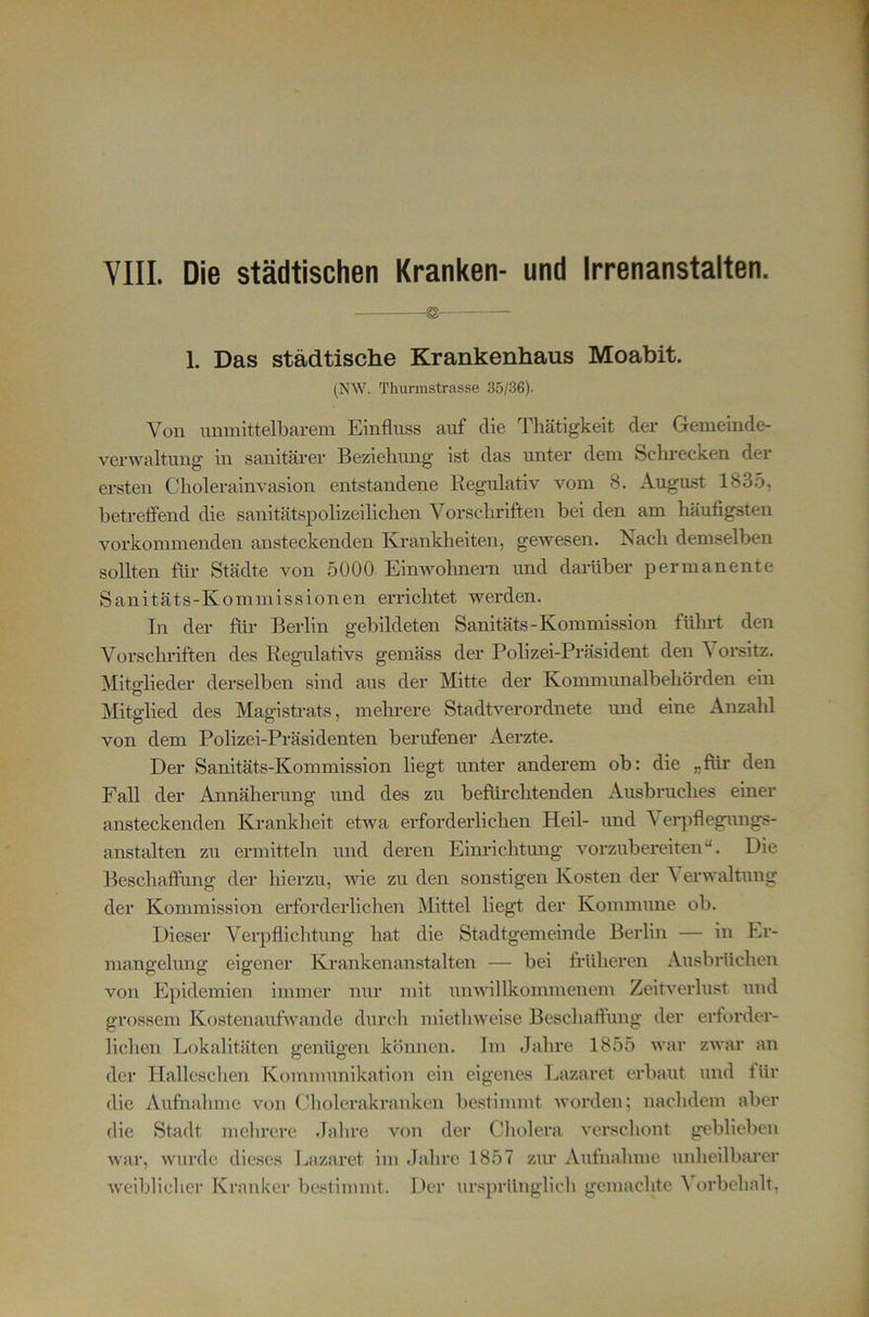 VIII. Die städtischen Kranken- und Irrenanstalten. ^ 1. Das städtische Krankenhaus Moabit. (NW. Thurmstrasse 35/36). Von unmittelbarem Einfluss auf die Tliätigkeit der Gemeinde- verwaltung in sanitärer Beziehung ist das unter dem Schrecken der ersten Cholerainvasion entstandene Regulativ vom 8. August 1835, betreffend die sanitätspolizeilichen Vorschriften bei den am häufigsten vorkommenden ansteckenden Krankheiten, gewesen. Nach demselben sollten für Städte von 5000 Einwohnern und damber permanente Sanitäts-Kommissionen errichtet werden. In der fim Berlin gebildeten Sanitäts-Kommission führt den Vorsclndften des Regulativs gemäss der Polizei-Präsident den A orsitz. Mitglieder derselben sind aus der Mitte der Kommunalbehörden ein Mitglied des Magistrats, mehrere Stadtverordnete und eine Anzahl von dem Polizei-Präsidenten berufener Aerzte. Der Sanitäts-Kommission liegt unter anderem ob: die „füi* den Fall der Annäherung und des zu befürchtenden Ausbruches einer ansteckenden Krankheit etwa erforderlichen Heil- und Verpfleguugs- anstalten zu ermitteln und deren Einrichtung vorzubereiten“. Die Beschaffung der hierzu, wie zu den sonstigen Kosten der Verwaltung der Kommission erforderlichen Mittel liegt der Kommune ob. Dieser Verpflichtung hat die Stadtgemeinde Berlin — in Er- mangelung eigener Krankenanstalten — bei früheren Ausbrüchen von Epidemien immer nur mit unwillkommenem Zeitverlust und grossem Kostenaufwande durch miethweise Beschaffung der erforder- lichen Lokalitäten genügen können. Im Jahre 1855 war zwar an der Ilalleschen Komimmikation ein eigenes Lazaret erbaut und für die Aufnahme von Cholerakranken bestimmt worden; nachdem aber die Stadt mehrere Jahre von der Cholera verschont geblieben war, wurde dieses Lazaret im .Jahre 1857 zur Aufnahme unheilbarer weiblicher Kranker bestimmt. Der ursprünglich gemachte ^ orbehalt,