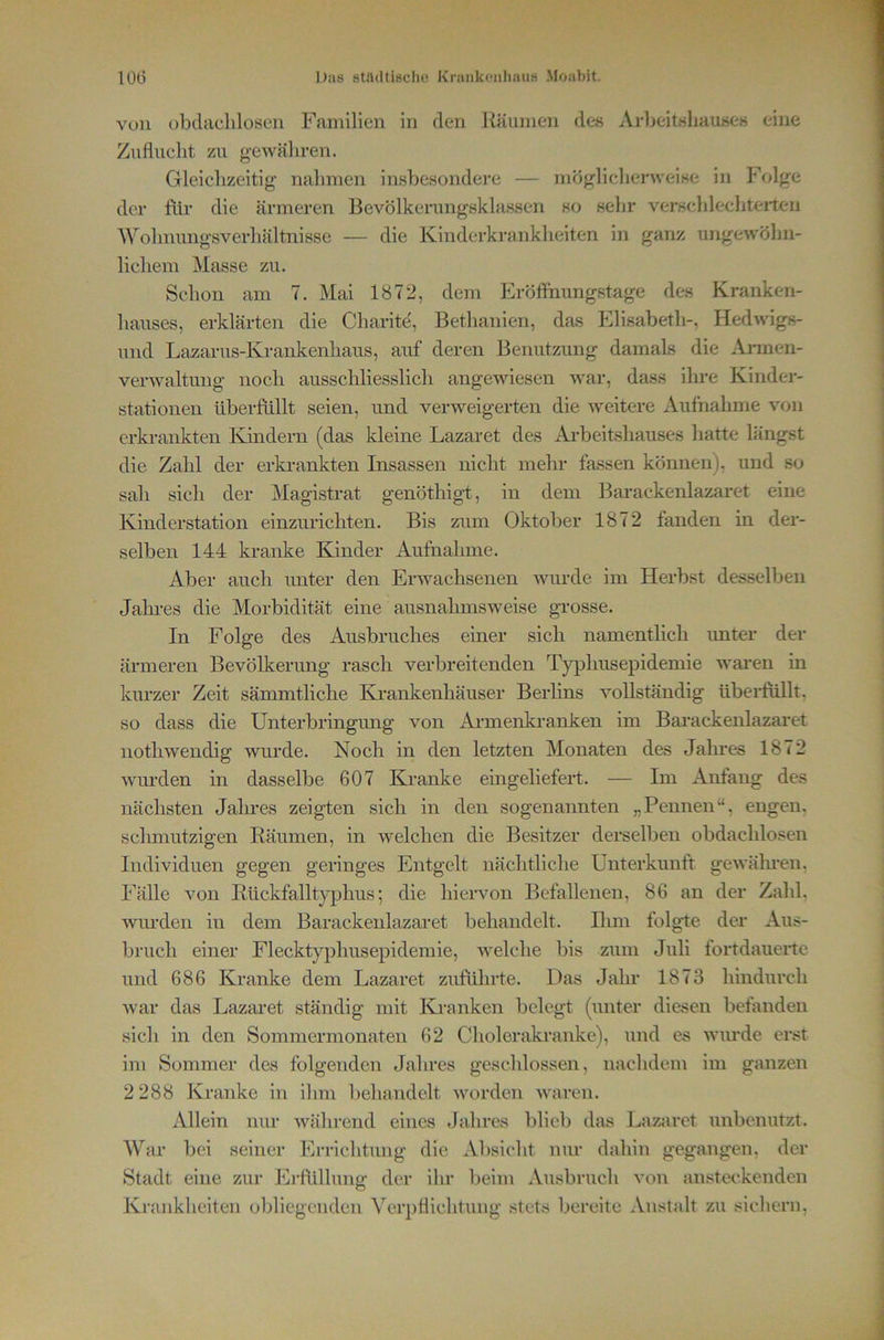 von obtlacliloson Familien in den Räumen des Arljeitisliause« eine Zuflucht zu g-ewäliren. Gleichzeitig nahmen insbesondere — möglicherweise in Folge der ftlr die ärmeren Bevölkerungsklassen so sehr verschlechterten Wohimngsverhältnisse — die Kinderkrankheiten in ganz ungewöhn- lichem Masse zu. Schon am 7. Mai 1872, dem hiröflhungstage des Kranken- hauses, erklärten die Charite', Bethanien, das Elisabeth-, Hedwigs- und Lazarus-Krankenhaus, auf deren Benutzung damals die .tVinnen- verwaltung noch ausschliesslich angewiesen war, dass ihre Kinder- stationen überfüllt seien, und verweigerten die weitere Aufnahme von erkrankten Kindern (das kleine Lazaret des Arbeitshauses hatte längst die Zahl der erki-ankten Insassen nicht mehr fassen können), und so sah sich der Magistrat genöthigt, in dem Barackenlazaret eine Kinderstation einzurichten. Bis zum Oktober 1872 fanden in der- selben 144 kranke Kinder Aufnahme. Aber auch unter den Erwachsenen wurde im Herbst desselben Jaln-es die Morbidität eine ausnahmsweise grosse. In Folge des Ausbruches einer sich namentlich unter der ärmeren Bevölkerung rasch verbreitenden Tj'^Dlmsepidemie wai*en m kurzer Zeit sämmtliche Ki’ankenhäuser Berlins vollständig überfüllt, so dass die Unterbringung von Armenkranken im Bai'ackenlazaret nothwendig wurde. Noch in den letzten Monaten des Jahres 1872 wm-den in dasselbe 607 Kranke eingeliefert. — Im Anfang des nächsten Jalnes zeigten sich in den sogenannten „Pennen“, engen, schmutzigen Räumen, in welchen die Besitzer derselben obdachlosen Individuen gegen geringes Entgelt nächtliche Unterkunft gewäluen, Fälle von Rückfalltyjjhus; die hiervon Befallenen, 86 an der Zahl, wurden in dem Barackenlazaret behandelt. Rim folgte der Aus- bruch einer Flecktyphusepidemie, welche bis zum Juli fortdauerte und 686 Kranke dem Lazaret zuführte. Das Jahr 1873 hindurch war das Lazaret ständig mit Kranken belegt (unter diesen befanden sich in den Sommermonaten 62 Cholerakranke), und es wurde erst im Sommer des folgenden Jahres geschlossen, nachdem im ganzen 2 288 Kranke in ihm behandelt Avorden Avaren. Allein nur Avährend eines .lahres blieb das Lazaret unbenutzt. War bei seiner Erriclituug die Absicht nur dahin gegangen, der Stadt eine zur Erlüllung der ihr beim Ausbruch von ansta*kenden Krankheiten obliegenden Verpflichtung stets bereite Anstalt zu sicliern.