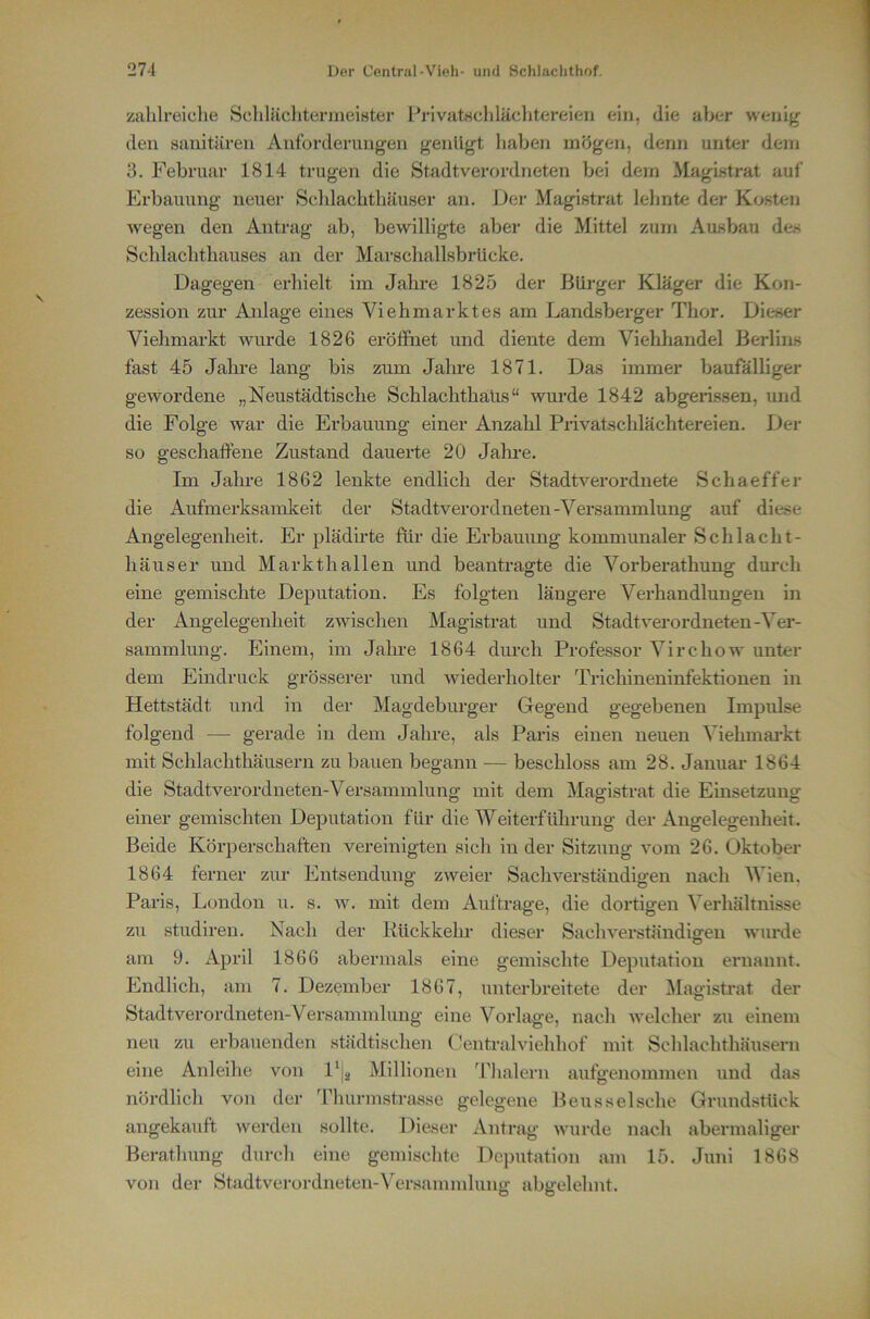 zahlreiche SchliichtermeiBter l^rivatuchläclitereien ein, die aber wenig den sanitären Anforderungen genügt haben mögen, denn unter dem 3. Februar 1814 trugen die Stadtverordneten bei dem Magistrat aul' Erbauung neuer Scldachthäuser an. Der Magistrat leimte der Kosten wegen den Antrag ab, bewilligte aber die Mittel zum Ausbau des Schlachthauses an der Marschallsbrücke. Dagegen erhielt im Jahre 1825 der Bürger Kläger die Kon- zession zur Anlage eines Viehmarktes am Landsberger Thor. Dieser Viehmarkt wurde 1826 eröffnet und diente dem Viehhandel Berlins fast 45 Jalu-e lang bis zum Jahre 1871. Das immer baufälliger gewordene „Neustädtische Schlachthaus“ wurde 1842 abgerissen, und die Folge war die Ei'bauung einer Anzahl Privatschlächtereien. Der so geschaffene Zustand dauerte 20 Jahre. Im Jahre 1862 lenkte endlich der Stadtverordnete Schaeffer die Aufmerksamkeit der Stadtverordneten-Versammlung auf diese Angelegenheit. Er plädirte für die Erbauung kommunaler Schlacht- häuser und Markthallen und beantragte die Vorberathung durch eine gemischte Deputation. Es folgten längere Verhandlungen in der Angelegenheit zwischen Magistrat und Stadtverordneten-Ver- sammlung. Einem, im Jahre 1864 dm-ch Professor Virchow unter dem Eindruck grösserer und wiederholter Trichineninfektionen in Hettstädt und in der Magdeburger Gegend gegebenen Impulse folgend — gerade in dem Jahre, als Paris einen neuen Viehmai’kt mit Schlachthäusern zu bauen begann -— beschloss am 28. Januar 1864 die Stadtverordneten-Versammlung mit dem Magistrat die Einsetzung einer gemischten Deputation für die Weiterführung der Angelegenheit. Beide Körperschaften vereinigten sicli in der Sitzung vom 26. Oktober 1864 ferner zur Entsendung zweier Sachverständigen nach AVien, Paris, London u. s. w. mit dem Aufträge, die dortigen Verhältnisse zu studiren. Nach der Kückkehr dieser Sachverständigren wimie am 9. April 1866 abermals eine gemischte Deputation ernannt. Endlich, am 7. Dezember 1867, unterbreitete der Alagistrat der Stadtverordneten-Versammlung eine Vorlage, nach welcher zu einem neu zu erbauenden städtisclien Oentralviehhof mit Schlachthäusern eine Anleihe von l^j^ Millionen Jdialern aufgenommen und das nördlich von der Thurmstrassc gelegene Beusselsche Grundstück angekauft werden sollte. Dieser Antrag wurde nach abermaliger Beratlumg durch eine gemischte Deputation am 15. Juni 1868 von der Stadtverordneten-A^ersammlung abgelehnt.