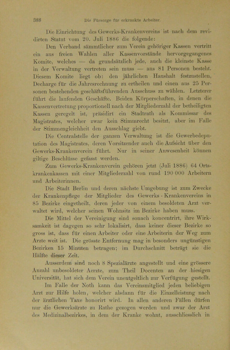 Die lOinnclitung- des (jewerks-KnuikenvereiriK ist nacli dem revi- dlrten Statut vom 20. Juli 188G die folgende: Den Verband siimmtliclier zum Verein gelitiriger Kassen vertritt ein aus freien Walilen aller Kassen verstände liervorgegangenes Konnte, welches — da grundsätzlich jede, auch die kleinste Kasse in der Verwaltung vertreten sein muss — aus 81 Personen besteht. o Diesem Komite liegt ob: den jährlichen Haushalt festzustellen. Decharge für die Jahresrechnung zu ertheilen und einen aus 25 Per- sonen bestehenden geschäftsführenden Attsschuss zu wählen. Letzterer führt die laufenden Geschäfte. Beiden Körperschaften, in denen die Kassenvertretung proportionell nach der Mitgliederzahl der betheiligten Kassen geregelt ist, präsidirt ein Stadtrath als Kommissar des Maoistrates, welcher zwar kein Stimmrecht besitzt, aber im Falle der Stimmengleichheit den Ausschlag giebt. Die Centralstelle der ganzen Verwaltung ist die Gewerbedepu- tation des Magistrates, deren Vorsitzender auch die Aufsicht über den Gewerks-Krankenverein führt. Nur in seiner Anwesenheit können gütige Beschlüsse gefasst werden. Zum Gewerks-Krankenverein gehören jetzt (Juli 1886) 64 Orts- krankenkassen mit einer Mitgliederzahl von rund 190 000 Arbeitern und Arbeiterinnen. Die Stadt Berlin und deren nächste Umgebung ist zum Zwecke der Krankenpflege der Mitglieder des Gewerks - Krankenvereins in 85 Bezirke eingetheilt, deren jeder von einem besoldeten Arzt ver- waltet wird, Avelcher seinen Wohnsitz im Bezirke haben muss. Die Mittel der Vereinigung sind sonach koncentrirt, ihre Wirk- samkeit ist dagegen so sehr lokalisirt, dass keiner dieser Bezirke so gross ist, dass für einen Arbeiter oder eine Arbeiterin der Weg zum Ai’zte weit ist. Die grösste Entfernung mag in besonders ungünstigen Bezirken 15 Minuten betragen; im Durchschnitt beträgt sie die Hälfte dieser Zeit. Ausserdem sind noch 8 Spezialärzte angestellt und eine grössere Anzahl unbesoldeter Aerzte, zum Theil Docenten an der hiesigen Universität, hat sich dem Verein unentgeltlich zur Verfügung gestellt. Im Falle der Notli kann das Vcreinsmitglied jeden beliebigen Arzt zur Hilfe holen, Avelcher alsdann für die Einzelleistung nach der ärztlichen 4'a.\e honorirt wird, ln allen anderen Fällen dürfen nur die GcAverksärzte zu Käthe gezogen werden und zwar der Arzt des Medizinalbezirkes, in dem der Kranke wohnt, ausschliesslich in