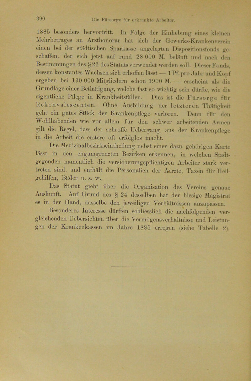 300 1885 bcHoudcrs licrvortritt. In Folge der Kinlieliung eines kleinen Ärelirbetragcs an Arzthonorar bat sieb der Gewei’ks-Ki'ankenverein einen bei der städtiseben Sparkasse angelegten i-)isj>ositionsfbnds ge- sebaffen, der sicli jetzt auf rund 28 000 M. beläuft und nacb den Bestimmungen des §23 des Statuts verwendet wei-den soll. Dieser Fonds, dessen konstantes Waelisen sieb erbolfen lässt — 1 Pf. pro dabr und Kopf ergeben bei 190 000 Mitgliedern schon 1900 M. — ersebeint als die Grundlage einer Bethätigung, welche fast so wichtig sein düifte, wie die eigentliche Pflege in Krankheitsfällen. Dies ist die Fürsorge für Rekonvalescenten. Ohne Ausbildung der letzteren Thätigkeit geht ein gutes Stück der Krankenpflege verloren. Denn für den Wohlhabenden wie vor allem für den schwer arbeitenden Arnieji gilt die Regel, dass der schroffe Uebergang aus der Krankenpflege in die Arbeit die erstere oft erfolglos macht. Die Medizinalbezirkseintheilung nebst einer dazu gehörigen Karte lässt in den engumgrenzten Bezirken erkennen, in welchen Stadt- gegenden namentlich die versicherungspflichtigen Arbeiter stark ver- treten sind, und enthält die Personalien der A-erzte, Taxen für Heil- gehilfen, Bäder u. s. w. Das Statut giebt über die Organisation des Vereins genaue Auskunft. Auf Grund des § 24 desselben hat der hiesige Magistrat es in der Hand, dasselbe den jeweiligen Verhältnissen anzupassen. Besonderes Interesse dürften schliesslich die nachfolgenden ver- gleichenden Uebersichten über die Vermögensverhältnisse und Leistun-