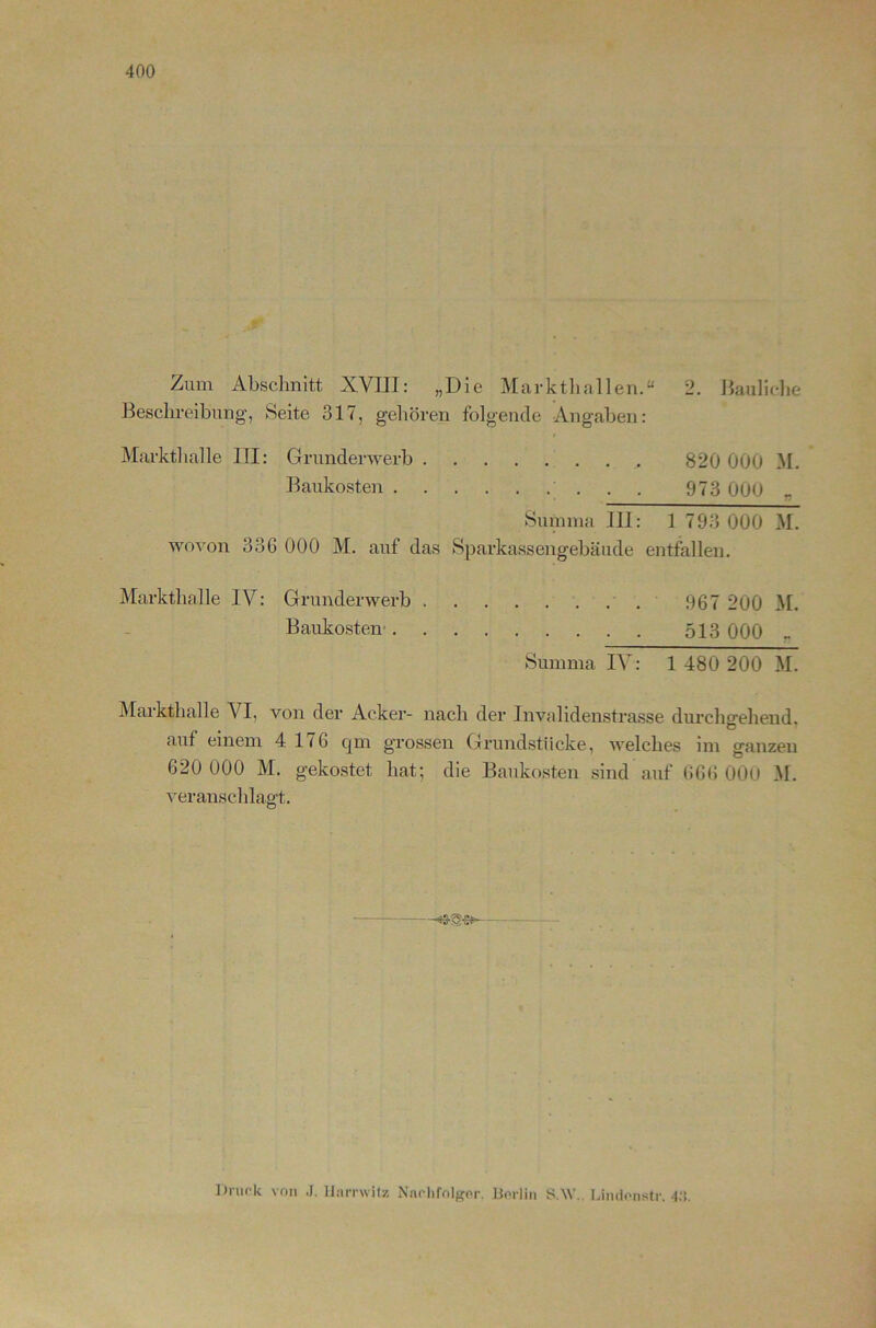 Zum Abschnitt XVIII: „Die Marktliallen.“ 2. Jiaiiliclie Beschreibung’, Seite 317, gehören folgende Angaben: Markthalle III: Grunderwerb , . 820 000 M. Baukosten . . 973 OOO „ Summa III: 1 793 000 M. wovon 336 000 M. auf das Sparkassengebäude entfallen. Markthalle IV: Grunderwerb 967 200 M. Baukosten- 513 000 _ Summa IV: 1 480 200 M. Markthalle VI, von der Acker- nach der Invalidenstrasse durchgehend, auf einem 4 176 qm grossen Grundstücke, welches im ganzen 620 000 M. gekostet hat; die Baukosten sind auf 666 OOO M. veranschlagt. Druck von .J. llarrwilz Naclifoltjfor. Berlin y.W., Lindonstr. 4;!.