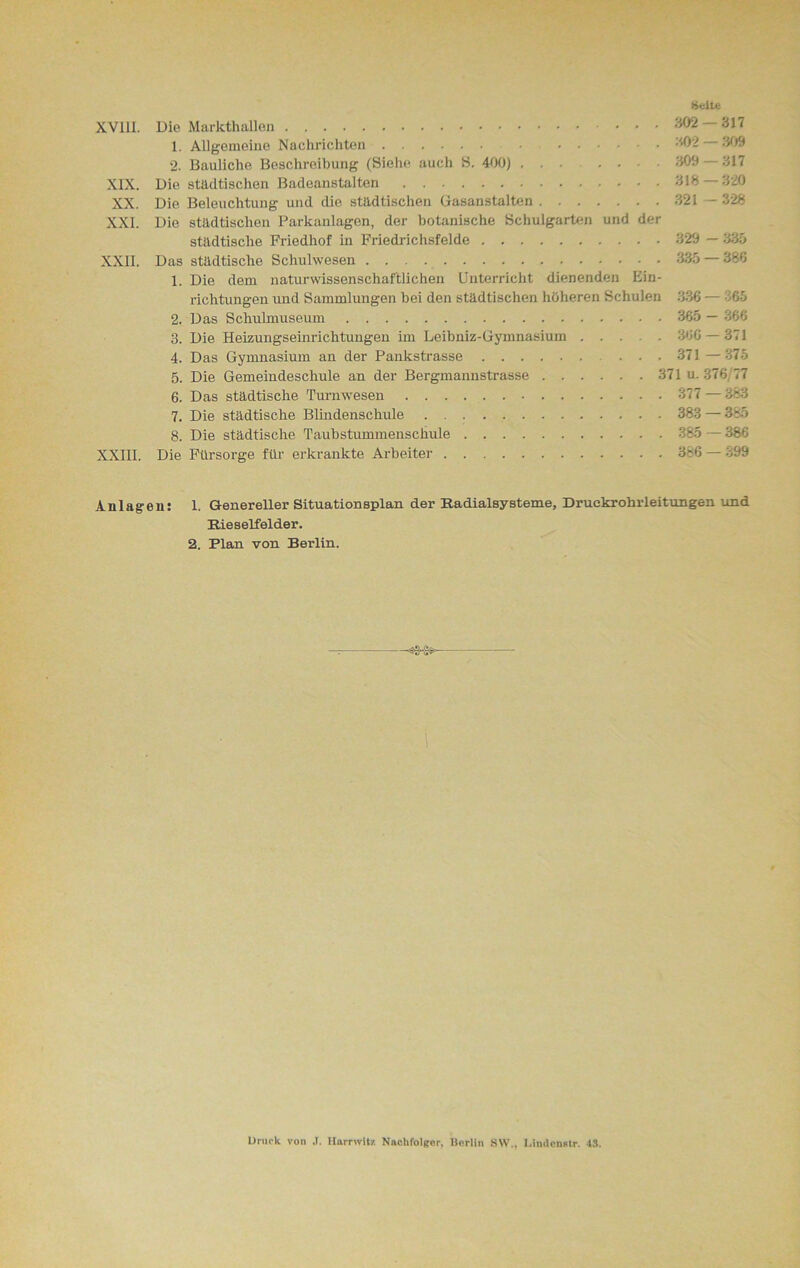 Seite XV11I. Die Markthallen ... 302 317 1. Allgemeine Nachrichten 302 — 309 2. Bauliche Beschreibung (Siehe auch S. 400) 309 — 317 XIX. Die städtischen Badeanstalten 318 320 XX. Die Beleuchtung und die städtischen Gasanstalten 321 —328 XXL Die städtischen Parkanlagen, der botanische Schulgarten und der städtische Friedhof in Friedrichsfelde 329 — 335 XXII. Das städtische Schulwesen 335 — 386 1. Die dem naturwissenschaftlichen Unterricht dienenden Ein- richtungen und Sammlungen bei den städtischen höheren Schulen 336 — 365 2. Das Schuhnuseum 365 — 366 3. Die Heizungseinrichtungen im Leibniz-Gymnasium 366 — 371 4. Das Gymnasium an der Pankstrasse . . • 371 — 375 5. Die Gemeindeschule an der Bergmannstrasse 371 u. 376,77 6. Das städtische Turnwesen 377 — 383 7. Die städtische Blindenschule 383 — 385 8. Die städtische Taubstummenschule 385 — 386 XXIII. Die Fürsorge für erkrankte Arbeiter 386 — 399 Anlagen: 1. Genereller Situationsplan der Radialsysteme, Druckrohrleitungen und Rieselfelder. 2. Plan von Berlin.