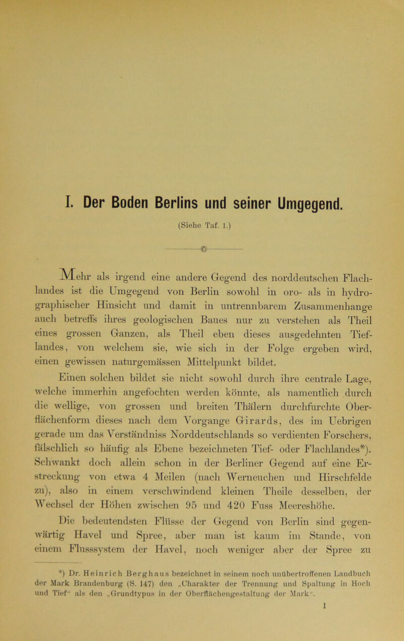 (Siehe Taf. 1.) JVLelir als irgend eine andere Gegend des norddeutschen Flach- landes ist die Umgegend von Berlin sowohl in oro- als in hydro- graphischer Hinsicht und damit in untrennbarem Zusammenhänge auch betreffs ihres geologischen Baues nur zu verstehen als Theil eines grossen Ganzen, als Theil eben dieses ausgedehnten Tief- landes, von welchem sie, wie sich in der Folge ergeben wird, einen gewissen naturgemässen Mittelpunkt bildet. Einen solchen bildet sie nicht sowohl durch ihre centrale Lage, welche immerhin angefochten werden könnte, als namentlich durch die wellige, von grossen und breiten Thälern durchfurchte Ober- flächenform dieses nach dem Vorgänge Girards, des im Uebrigen gerade um das Verständniss Norddeutschlands so verdienten Forschers, fälschlich so häufig als Ebene bezeiebneten Tief- oder Flachlandes*). Schwankt doch allein schon in der Berliner Gebend auf eine Er- Streckung von etwa 4 Meilen (nach Werneuchen und Hirschfelde zu), also in einem verschwindend kleinen Tlioile desselben, der Wechsel der Höhen zwischen 95 und 420 Fuss Meereshöhe. Die bedeutendsten Flüsse der Gegend von Berlin sind gegen- O o O wärtig Havel und Spree, aber man ist kaum im Stande, von einem Flusssystem der Havel, noch weniger aber der Spree zu *) Dr. Heinrich Berghaus bezeichnet in seinem noch unübertroffenen Landbuch der Mark Brandenburg (S. 147) den „Charakter der Trennung und Spaltung in Hoch und Tief- als den „Grundtypus in der Oberflächengestaltung der Mark“. 1