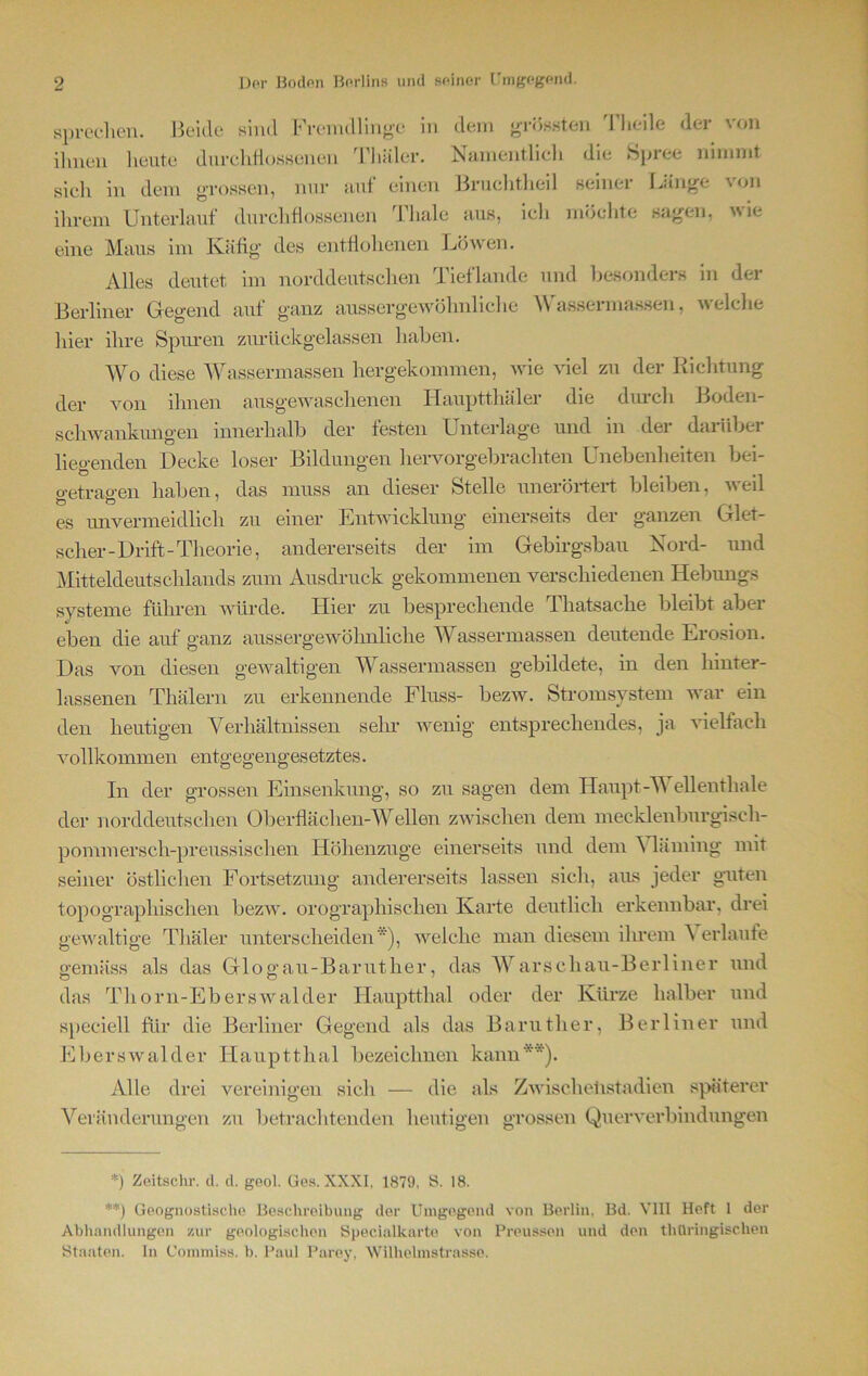 sprechen. Beide sind Fremdlinge in dem grössten Tlieile der von ihnen heute durchflossenen lliäler. Namentlich die Spiee nimmt sicli in dem grossen, nur auf einen Bruchtheil seiner Länge von ihrem Unterlauf durchflossenen Thale aus, ich möchte sagen, wie eine Maus im Käfig des entflohenen Löwen. Alles deutet im norddeutschen Tieflande und besonders in der Berliner Gegend auf ganz aussergewöhnliche Wassermassen, welche hier ihre Spuren zurückgelassen haben. Wo diese Wassermassen hergekommen, wie viel zu der Richtung der von ihnen ausgewaschenen Hauptthäler die durch Boden- schwankungen innerhalb der festen Unterlage und in der darüber liegenden Decke loser Bildungen hervorgebrachten Unebenheiten bei- getragen haben, das muss an dieser Stelle unerörtert bleiben, weil es unvermeidlich zu einer Entwicklung einerseits der ganzen Glet- scher-Drift-Theorie, andererseits der im Gebirgsbau Nord- und Mitteldeutschlands zum Ausdruck gekommenen verschiedenen Hebungs Systeme führen würde. Hier zu besprechende Thatsacke bleibt aber eben die auf ganz aussergewöhnliche Wassermassen deutende Erosion. Das von diesen gewaltigen Wassermassen gebildete, in den hinter- lassenen Thälern zu erkennende Fluss- bezw. Stromsystem war ein den heutigen Verhältnissen sein* wenig entsprechendes, ja vielfach vollkommen entgegengesetztes. In der grossen Einsenkung, so zu sagen dem Haupt-Wellenthale der norddeutschen Oberflächen-Wellen zwischen dem mecklenburgisch- pommerscli-preussischen Höhenzuge einerseits und dem A himing mit seiner östlichen Fortsetzung andererseits lassen sich, aus jeder guten topographischen bezw. orographischen Karte deutlich erkennbar, drei gewaltige Tliäler unterscheiden ), welche man diesem ihrem A erlaufe gemäss als das Glogau-Baruther, das Warschau-Berliner und das Thorn-Eberswalder Iiauptthal oder der Kürze halber und speciell für die Berliner Gegend als das Barutlier, Berliner und Eberswalder Hauptthal bezeichnen kann**). Alle drei vereinigen sich — die als Zwischelistadien späterer Veränderungen zu betrachtenden heutigen grossen Querverbindungen *) Zeitschr. d. cl. geol. Ges. XXXI, 1879, S. 18. **) Geognostische Beschreibung der Umgegend von Berlin, Bd. VIII Heft 1 der Abhandlungen zur geologischen Specialkarte von Preussen und den thüringischen Staaten. In Commiss. b. Paul Parey, Wilhehnstrasse.