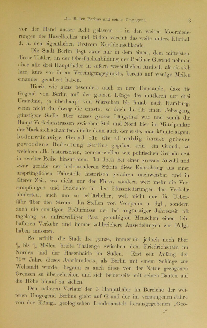 vor der Hand ausser Acht gelassen — in den weiten Moorniede- rangen des Havelluches und bilden vereint das weite untere Elbthal, d. h. den eigentlichen Urstrom Norddeutscldands. Die Stadt Berlin liegt zwar nur in dem einen, dem mittelsten, dieser Thäler, an der Oberflächenbildung der Berliner Gegend nehmen aber alle drei Hauptthäler in sofern wesentlichen Antheil, als sie sich hier, kurz vor ihrem Vereinigungspunkte, bereits auf wenige Meilen einander genähert haben. Hierin wie ganz besonders auch in dem Umstande, dass die Gegend von Berlin auf der ganzen Länge des mittleren der drei Urströme, ja überhaupt von Warschau bis hinab nach Hamburg, wenn nicht durchweg die engste, so doch die für einen Uebergang günstigste Stelle über dieses grosse Längsthal war und somit die Haupt-Verkehrsstrassen zwischen Süd und Nord hier im Mittelpunkte der Mark sich schaarten, dürfte denn auch der erste, man könnte sagen, bodenwüchsige Grund für die allmählig immer grösser gewordene Bedeutung Berlins gegeben sein, ein Grund, zu welchem alle historischen, commerciellen wie politischen Gründe erst m zweiter Reihe hinzutraten. Ist doch bei einer grossen Anzahl und zwar gerade der bedeutenderen Städte diese Entstehung aus einer ursprünglichen I ährstelle historisch geradezu nachweisbar und in älterer Zeit, wo nicht nur der Fluss, sondern weit mehr die Ver- sumpfungen und Dickichte in den Flussniederungen den Verkehr hinderten, auch um so erklärlicher, weil nicht nur die Ueber- fälir über den Strom, das Stellen von Vorspann u. dgl., sondern auch die sonstigen Bedürfnisse der bei ungünstiger Jahreszeit oft tagelang zu unfreiwilliger Rast genöthigten Menschen einen leb- hafteren Verkehr und immer zahlreichere Ansiedelungen zur Folge haben mussten. So erfüllt die Stadt die ganze, immerhin jedoch noch über ‘,2 his 34 Meilen breite Thalenge zwischen dem Friedrichshain im Noi den und der Hasenhaide im Süden. Erst seit Anfang der (0 ' Jahre dieses Jahrhunderts, als Berlin mit einem Schlage zur Weltstadt wurde, begann es auch diese von der Natur srezoirenen Grenzen zu überschreiten und sich beiderseits mit seinen Bauten auf die Höhe hinauf zu ziehen. Den näheren Verlauf der 3 Hauptthäler im Bereiche der wei- teren L mgegend Berlins giebt auf Grund der im vergangenen Jahre von der Königl. geologischen Landesanstalt herausgegebenen „Geo-