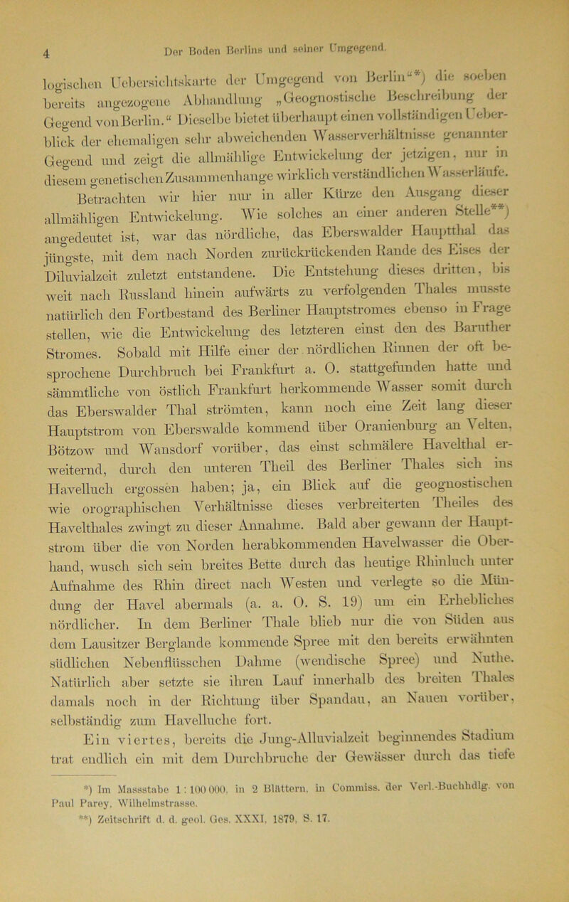 logischen Ueber sichtskarte der Umgegend von Ö bereits angezogene Berlin“*) die soeben ueicuB Abhandlung „Geognostische Beschreibung der Gegend vonBeidin. “ Dieselbe bietet überhaupt einen vollständigen Ueber- blick der ehemaligen sehr abweichenden Wasserverhältnisse genannter Gegend und zeigt die allmählige Entwickelung der jetzigen, nur in diesem genetischen Zusammenhänge wirklich verständlichen AN asserläufe. Betrachten wir hier nur in aller Kürze den Ausgang dieser alhnähligen Entwickelung. AVie solches an einer anderen Stelle**) angedeutet ist, war das nördliche, das Eberswalder Hauptthal das jüngste, mit dem nach Norden zurückrückenden Rande des Eises der Diluvialzeit zuletzt entstandene. Die Entstehung dieses dritten, bis weit nach Russland hinein aufwärts zu verfolgenden Thaies musste natürlich den Fortbestand des Berliner Hauptstromes ebenso m F rage stellen, wie die Entwickelung des letzteren einst den des Barutlier Stromes. Sobald mit Hilfe einer der nördlichen Rinnen der oft be- sprochene Durchbruch bei Frankfurt a. 0. stattgefunden hatte und sämmtliche von östlich Frankfurt herkommende Wasser somit durch das Eberswalder Thal strömten, kann noch eine Zeit lang dieser Hauptstrom von Eberswalde kommend über Oranienburg an Velten, Bötzow und Wansdorf vorüber, das einst schmälere Havelthal er- weiternd, durch den unteren Theil des Berliner Thaies sich ins Havelluch ergossen haben; ja, ein Blick auf die geognostiscken wie orographischen Verhältnisse dieses verbreiterten Theiles des Havelthaies zwingt zu dieser Annahme. Bald aber gewann dei Haupt- strom über die von Norden herabkommenden Havelwasser die Ober- hand, wusch sich sein breites Bette durch das heutige Rliinluch unter Aufnahme des Rhin direct nach AVesten und verlegte so die Mün- dung der Havel abermals (a. a. 0. S. 19) um ein Erhebliches nördlicher. In dem Berliner Thale blieb nur die von Süden aus dem Lausitzer Berglande kommende Spree mit den bereits erwähnten südlichen Nebenflüsschen Dahme (wendische Spree) und Nutlie. Natürlich aber setzte sie ihren Lauf innerhalb des breiten rl hales damals noch in der Richtung über Spandau, an Nauen vorübei, selbständig zum Havelluche fort. Ein viertes, bereits die Jung-Alluvialzeit beginnendes Stadium trat endlich ein mit dem Durchbruche der Gewässer durch das tiefe *) Im Massstabe 1:100 000, in 2 Blättern, in Commiss. der Paul Parey, Wilhelmstrasse. **) Zeitschrift d. d. geol. Ges. XXXI, 1879. S. 17. Verl.-Buchhdlg. von