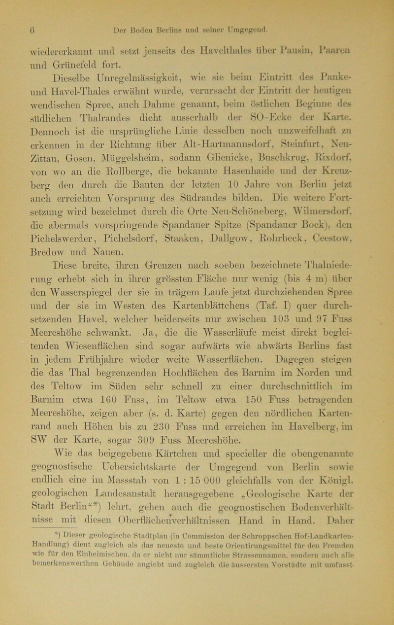 wiedererkannt und set/t jenseits den Havelthalcs über Pausin, Paaren und Grlinefeld fort. Dieselbe Unregelmässigkeit, Avie sie beim Eintritt des Panke- und Havel-Tliales erwähnt Avurde, verursacht der Eintritt der heutigen wendischen Spree, auch Dahme genannt, beim östlichen Beginne des südlichen Thalrandes dicht ausserhalb der SO-Ecke der Karte. Dennoch ist die ursprüngliche Linie desselben noch unzweifelhaft zu erkennen in der Richtung über Alt-Hartmannsdorf, Steinfurt, Neu- Zittau, Gosen, Müggelsheim, sodann Glienicke, Buschkrug, Rixdorf, von avo an die Rollberge, die bekannte Hasenhaide und der Kreuz- berg den durch die Bauten der letzten 10 Jahre von Berlin jetzt auch erreichten Vorsprung des Südrandes bilden. Die Aveitere Fort- setzung Avird bezeichnet durch die Orte Neu-Scl 1 öneberg, Wilmersdorf, die abermals vorspringende Spandauer Spitze (Spandauer Bock), den Piclielswerder, Pichelsdorf, Staaken, DallgoAv, Rohrbeck, Ceestow, BredoAV und Nauen. Diese breite, ihren Grenzen nach soeben bezeichnete Thalniede- rung erhebt sich in ihrer grössten Fläche nur wenig (bis 4 in) über den Wasserspiegel der sie in trägem Laufe jetzt durchziehenden Spree und der sie im Westen des Kartenblättchens (Taf. I) quer durch- setzenden Havel, welcher beiderseits nur zwischen 103 und 97 Fuss Meereshöhe schwankt. Ja, die die Wasserläufe meist direkt beglei- tenden Wiesenflächen sind sogar aufwärts wie abwärts Berlins fast in jedem Frühjahre wieder Aveitc Wasserflächen. Dagegen steigen die das Thal begrenzenden Hochflächen des Barnim im Norden und des TeltoAV im Süden sein- schnell zu einer durchschnittlich im Barnim etwa 160 Fuss, im Teltow etwa 150 Fuss betragenden Meereshöhe, zeigen aber (s. d. Karte) gegen den nördlichen Karten- rand auch Höhen bis zu 230 Fuss und erreichen im HaATelberg, im SW der Karte, sogar 309 Fuss Meereshöhe. Wie das beigegebene Kärtchen und specieller die obengenannte geognostisclie Uebersichtskarte der Umgegend von Berlin soAvie endlich eine im Massstab von 1 : 15 000 gleichfalls von der Königl. O c? geologischen Landesanstalt herausgegebene „Geologische Karte der Stadt Berlin“'') lehrt, gehen auch die geognostisclien Bodenverhält- Daher ...IV,.. v.iv, £,'-■'-'5 nisse mit diesen OberflächenA^erhältnissen Hand in Hand *) Dieser geologische Stadtpinn (in Commission der Schroppschen Hof-Landkarten- Handlung) dient zugleich als das neueste und beste Orientirungsmittel für den Fremden wie für den Einheimischen, da er nicht nur sämmtliche Strassennamen. sondern auch alle bemerkenswerthen Gebäude angiebt und zugleich die äussersten Vorstädte mit umfasst-