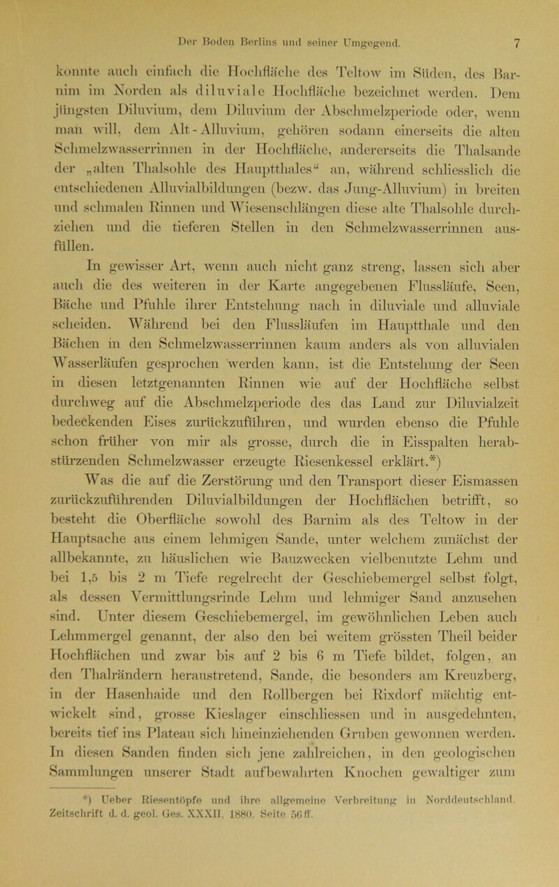 konnte auch einfach die Hochfläche des Teltow im Süden, des Bar- nim im Norden als diluviale Hochfläche bezeichnet werden. Dem jüngsten Diluvium, dem Diluvium der Absehmelzperiode oder, wenn man will, dem Alt - Alluvium, gehören sodann einerseits die alten Schmelzwasserrinnen in der Hochfläche, andererseits die Thalsande der „alten Thalsohle des Hauptthaies“ an, während schliesslich die entschiedenen Alluvialbildungen (bezw. das Jung-Alluvium) in breiten und schmalen Rinnen und Wiesenschlängen diese alte Thalsohle durch- ziehen und die tieferen Stellen in den Schmelzwasserrinnen aus- lüllen. In gewisser Art, wenn auch nicht ganz streng, lassen sich aber auch die des weiteren in der Karte angegebenen Flussläufe, Seen, Bäche und Pfuhle ihrer Entstehung nach in diluviale und alluviale scheiden. Während bei den Flussläufen im Hauptthal e und den Bächen in den Schmelzwasserrinnen kaum anders als von alluvialen Wasserläufen gesprochen werden kann, ist die Entstehung der Seen in diesen letztgenannten Rinnen wie auf der Hochfläche selbst durchweg auf die Abschmelzperiode des das Land zur Diluvialzeit bedeckenden Eises zurückzuführen, und wurden ebenso die Pfuhle schon früher von mir als grosse, durch die in Eisspalten herab- stürzenden Schmelzwasser erzeugte Riesenkessel erklärt.*) Was die auf die Zerstörung und den Transport dieser Eismassen zurückzuführenden Diluvialbildungen der Hochflächen betrifft, so besteht die Oberfläche sowohl des Barnim als des Teltow in der Hauptsache aus einem lehmigen Sande, unter welchem zunächst der allbekannte, zu häuslichen wie Bauzwecken vielbenutzte Lehm und bei 1,5 bis 2 m Tiefe regelrecht der Geschiebemergel selbst folgt, als dessen Vermittlungsrinde Lehm und lehmiger Sand anzusehen sind. Unter diesem Geschiebemergel, im gewöhnlichen Leben auch Lehmmergel genannt, der also den bei weitem grössten Theil beider Hochflächen und zwar bis auf 2 bis 6 m Tiefe bildet, folgen, an den Thal rändern heraustretend, Sande, die besonders am Kreuzberg, in der Hasenhaide und den Rollbergen bei Rixdorf mächtig ent- wickelt sind, grosse Kieslager einschliessen und in ausgedehnten, bereits tief ins Plateau sicli hineinziehenden Gruben gewonnen werden. In diesen Sanden finden sich jene zahlreichen, in den geologischen Sammlungen unserer Stadt auf bewahrten Knochen gewaltiger zum *) Ueber Riespntöpfe und ihre allgemeine Verbreitung in Norddeutschland, Zeitschrift cl. d. geol. (jes. XXXII, 1880. Seite 56ff.