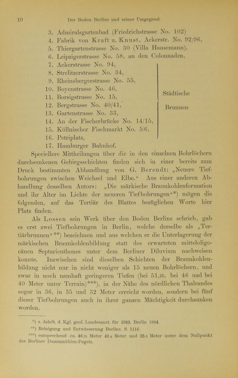 Städtische Brunnen 3. Admiralsgnrtenbad (Friedrichstrasse No. 102) 4. Fabrik von Kraft u. Knust, Ackerstr. No. 92/96, 5. TIliergartenstrasse No. 30 (Villa Hansemann), 6. Leipzigerstrasse No. 58, an den Colonnad.cn, 7. Ackerstrasse No. 94, 8. Strelitzerstrasse No. 34, 9. Rheinsbergerstrasse No. 55, 10. Boyenstrasse No. 46, 11. Borsigstrasse No. 15, 12. Bergstrasse No. 40/41, 13. Gartenstrasse No. 33, 14. An der Fisclierbrücke No. 14/15, 15. Köllnisclier Fisclimarkt No. 5/6, 16. Petriplatz, 17. Hamburger Bahnhof. Speciellere Mittheilungen über die in den einzelnen Bohrlöchern durclisunkenen Gebirgsschichten finden sich in einer bereits zum Druck bestimmten Abhandlung von G. Bereu dt: „Neuere Tief- bohrungen zwischen Weichsel und Elbe.“ Aus einer anderen Ab- „Die märkische Braunkohlenformation neueren Tiefbohrungen“*) mögen die des Blattes bezüglichen Worte hier handlung desselben Autors: und ihr Alter im Lichte der folgenden, auf das Tertiär Platz finden. Als Lossen sein Werk über den Boden Berlins schrieb, gab es erst zwei Tiefbohrungen in Berlin, welche derselbe als „Ter- tiärbrunnen“ **) bezeichnen und aus welchen er die Unterlagerung der märkischen Braunkohlenbildung statt des erwarteten mitteloligo- cänen Septarienthones unter dem Berliner Diluvium naehweisen konnte. Inzwischen sind dieselben Schichten der Braunkohlen- bildung nicht nur in nicht weniger als 15 neuen Bohrlöchern, und zwar in noch namhaft geringeren Tiefen (bei 51,25, bei 46 und bei 40 Meter unter Terrain)***), in der Nähe des nördlichen Thalrandes sogar in 36, in 35 und 32 Meter erreicht worden, sondern bei fünf dieser Tiefbohrungen auch in ihrer ganzen Mächtigkeit durchsunken worden. *) s. Jahrb. d. Kgl. geol. Lamlesanst. für 1883- Berlin 1884. **) Reinigung und Entwässerung Berlins, S. 11 IG. ***) entsprechend ca. 46.75 Meter 41,8 Meter und 35.5 Meter unter dem Nullpunkt des Berliner Dammmühlen-Pegels.