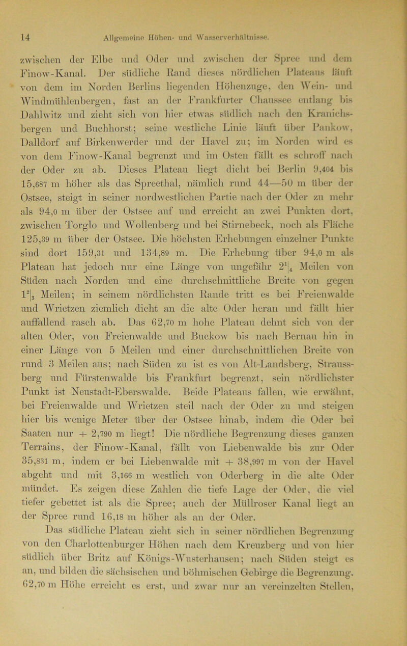 zwischen der Elbe mul Oder und zwischen der Spree und dem Finow-Kanal. Der südliche Rand dieses nördlichen Plateaus läuft von dem im Norden Berlins liegenden Höhenzuge, den Wein- und Windmühlenbergen, fast an der Frankfurter Chaussee entlang bis Dahlwitz und zieht sich von hier etwas südlich nach den Kranichs- bero-en und Buchhorst; seine westliche Linie läuft über Pankow, Dalldorf auf Birkenwerder und der Havel zu; im Norden wird es von dem Finow-Kanal begrenzt und im Osten fällt es schroff nach der Oder zu ab. Dieses Plateau liegt dicht bei Berlin 9,404 bis 15,687 m höher als das Spreethal, nämlich rund 44—50 m über der Ostsee, steigt in seiner nordwestlichen Partie nach der Oder zu mehr als 94,0 m über der Ostsee auf und erreicht an zwei Punkten dort, zwischen Torglo und Wollenberg und bei Stirnebeck, noch als Fläche 125,39 m über der Ostsee. Die höchsten Erhebungen einzelner Punkre sind dort 159,31 und 134,89 m. Die Erhebung über 94,0 m als Plateau hat jedoch nur eine Länge von ungefähr 214 Meilen von Süden nach Norden und eine durchschnittliche Breite von gegen 12|3 Meilen; in seinem nördlichsten Rande tritt es bei Freienwalde und Wrietzen ziemlich dicht an die alte Oder heran und fällt hier auffallend rasch ab. Das 62,70 m hohe Plateau dehnt sich von der alten Oder, von Freienwalde und Buckow bis nach Bernau hin in einer Länge von 5 Meilen und einer durchschnittlichen Breite von rund 3 Meilen aus; nach Süden zu ist es von Alt-Landsberg, Strauss- berg und Fürstenwalde bis Frankfurt begrenzt, sein nördlichster Punkt ist Neustadt-Eberswalde. Beide Plateaus fallen, wie erwähnt, bei Freienwalde und Wrietzen steil nach der Oder zu und steigen hier bis wenige Meter über der Ostsee hinab, indem die Oder bei Saaten nur + 2,790 m liegt! Die nördliche Begrenzung dieses ganzen Terrains, der Finow-Kanal, fällt von Liebenwalde bis zur Oder 35,831 m, indem er bei Liebenwalde mit + 38,997 m von der Havel abgeht und mit 3,166 m westlich von Oderberg in die alte Oder mündet. Es zeigen diese Zahlen die tiefe Lage der Oder, die viel tiefer gebettet ist als die Spree; auch der Müllroser Kanal liegt an der Spree rund 16,18 m höher als an der Oder. Das südliche Plateau zieht sich in seiner nördlichen Begrenzung von den Charlottenburger Höhen nach dem Kreuzberg und von hier südlich über Britz auf Königs-Wusterhausen; nach Süden steigt es an, und bilden die sächsischen und böhmischen Gebirge die Begrenzung. o o o 62,70 m Höhe erreicht es erst, und zwar nur an vereinzelten Stellen,