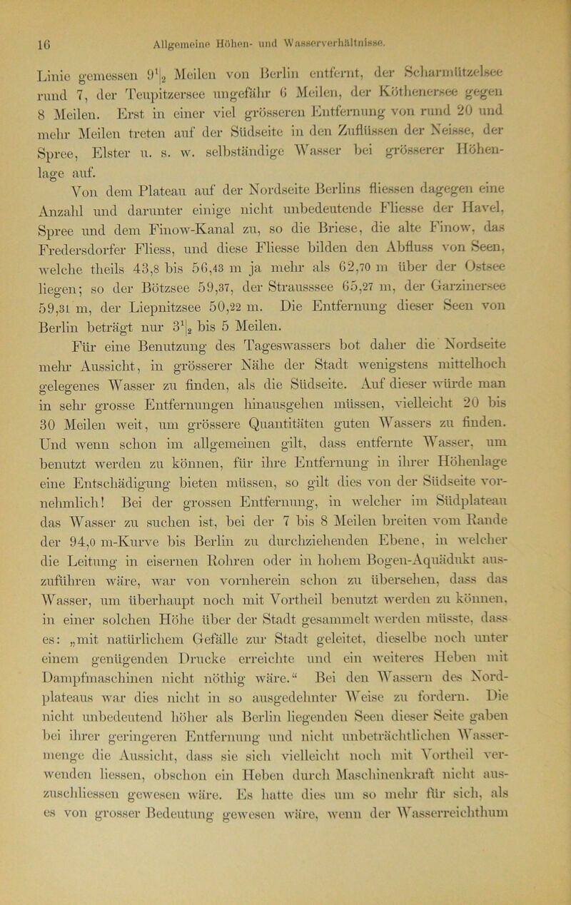Linie gemessen 9‘j2 Meilen von Berlin entfernt, (1er Scharm Utzelsee rund 7, der Teupitzersee ungefähr 6 Meilen, der Kötlienersee gegen 8 Meilen. Erst in einer viel grösseren Entfernung von rund 20 und mehr Meilen treten auf der Südseite in den Zuflüssen der Neisse, der Spree, Elster u. s. w. selbständige Wasser bei grösserer Höhen- lage auf. Von dem Plateau auf der Nordseite Berlins fliessen dagegen eine Anzahl und darunter einige nicht unbedeutende Fliesse der Havel. Spree und dem Finow-Kanal zu, so die Briese, die alte I' inow, das Fredersdorfei- Fliess, und diese Fliesse bilden den Abfluss von Seen, welche theils 43,8 bis 56,43 m ja mehr als 62,70 m über der Ostsee liegen; so der Bötzsee 59,37, der Strausssee 65,27 m, der Garzinersee 59,31 m, der Liepnitzsee 50,22 m. Die Entfernung dieser Seen von Berlin beträgt um' 3xj2 bis 5 Meilen. Für eine Benutzung des Tageswassers bot daher die Nordseite mein- Aussicht, in grösserer Nähe der Stadt wenigstens mittelhoch o-eleo-enes Wasser zu finden, als die Südseite. Auf dieser würde man in sehr grosse Entfernungen hinausgehen müssen, vielleicht 20 bis 30 Meilen weit, um grössere Quantitäten guten Wassers zu finden. Und wenn schon im allgemeinen gilt, dass entfernte V asser, um benutzt werden zu können, für ihre Entfernung in ihrer Höhenlage eine Entschädigung bieten müssen, so gilt dies von der Südseite vor- nehmlich! Bei der grossen Entfernung, in welcher im Südplateau das Wasser zu suchen ist, bei der 7 bis 8 Meilen breiten vom Rande der 94,0 m-Kurve bis Berlin zu durchziehenden Ebene, in welcher die Leitung in eisernen Rohren oder in hohem Bogen-Aquädukt aus- zuführen wäre, war von vornherein schon zu übersehen, dass das Wasser, um überhaupt noch mit Vortheil benutzt werden zu können, in einer solchen Höhe über der Stadt gesammelt werden müsste, dass es: „mit natürlichem Gefälle zur Stadt geleitet, dieselbe noch unter einem genügenden Drucke erreichte und ein weiteres Heben mit Dampfmaschinen nicht nötliig wäre.“ Bei den Wassern des Nord- plateaus war dies nicht in so ausgedehnter Weise zu fordern. Die nicht unbedeutend höher als Berlin liegenden Seen dieser Seite gaben bei ihrer geringeren Entfernung und nicht unbeträchtlichen Wasser- menge die Aussicht, dass sie sich vielleicht noch mit Vortheil ver- wenden Hessen, obschon ein Heben durch Maschinenkraft nicht aus- zuschliessen gewesen wäre. Es hatte dies um so mehr für sich, als es von grosser Bedeutung gewesen -wäre, wenn der Wasserreiehthum