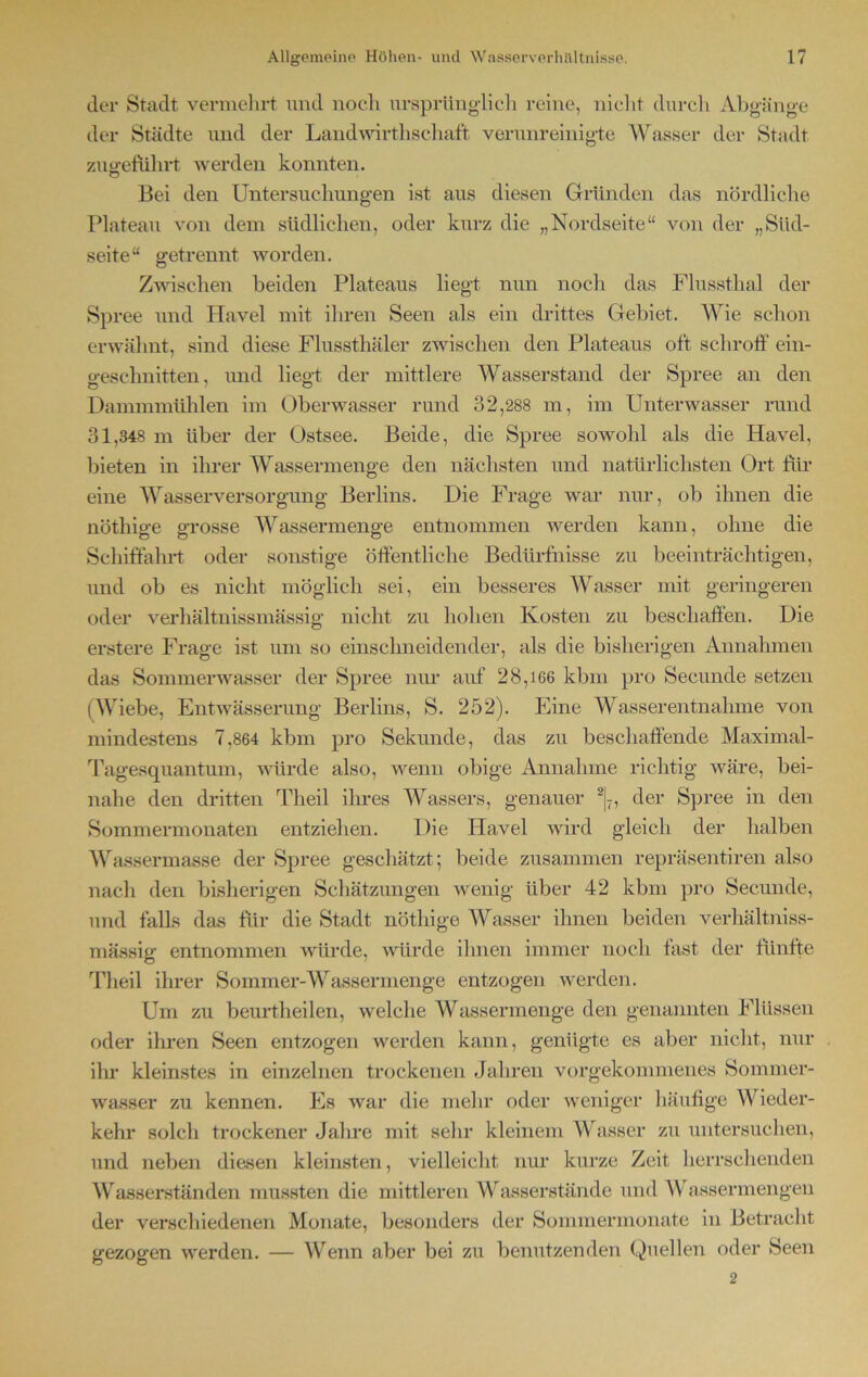 der Stadt vermehrt und noch ursprünglich reine, nicht durch Abgänge der Städte und der Landwirtschaft verunreinigte Wasser der Stadt zugeftihrt werden konnten. Bei den Untersuchungen ist aus diesen Gründen das nördliche Plateau von dem südlichen, oder kurz die „Nordseite“ von der „Süd- seite“ getrennt worden. Zwischen beiden Plateaus liegt nun noch das Flussthal der Spree und Havel mit ihren Seen als ein drittes Gebiet. Wie schon erwähnt, sind diese Flussthäler zwischen den Plateaus oft schroff ein- gesclmitten, und liegt der mittlere Wasserstand der Spree an den Dammmühlen im Oberwasser rund 32,288 m, im Unterwasser rund 31,348 m über der Ostsee. Beide, die Spree sowohl als die Havel, bieten in ihrer Wassermenge den nächsten und natürlichsten Ort für eine Wasserversorgung Berlins. Die Frage war nur, ob ihnen die nötliige grosse Wassermenge entnommen werden kann, ohne die Schiffahrt oder sonstige öffentliche Bedürfnisse zu beeinträchtigen, und ob es nicht möglich sei, ein besseres Wasser mit geringeren oder verhältnissmässig nicht zu hohen Kosten zu beschaffen. Die erstere Frage ist um so einschneidender, als die bisherigen Annahmen das Sommerwasser der Spree nur auf 28,166 kbm pro Secunde setzen (Wiebe, Entwässerung Berlins, S. 252). Eine Wasserentnahme von mindestens 7,864 kbm pro Sekunde, das zu beschaffende Maximal- Tagesquantum, würde also, wenn obige Annahme richtig wäre, bei- nahe den dritten Theil ihres Wassers, genauer 2|7, der Spree in den Sommermonaten entziehen. Die Havel wird gleich der halben Wassermasse der Spree geschätzt; beide zusammen repräsentiren also nach den bisherigen Schätzungen wenig über 42 kbm pro Secunde, und falls das für die Stadt nöthige Wasser ihnen beiden verhältniss- mässig* entnommen würde, würde ihnen immer noch fast der fünfte Theil ihrer Sommer-Wassermenge entzogen werden. Um zu beurtheilen, welche Wassermenge den genannten Flüssen oder ihren Seen entzogen werden kann, genügte es aber nicht, nur iln- kleinstes in einzelnen trockenen Jahren vorgekommenes Sommer- wasser zu kennen. Es war die mehr oder weniger häufige Wieder- kehr solch trockener Jahre mit sehr kleinem Wasser zu untersuchen, und neben diasen kleinsten, vielleicht nur kurze Zeit herrschenden Wasserständen mussten die mittleren Wasserstände und Wassermengen der verschiedenen Monate, besonders der Sommermonate in Betracht gezogen werden. — Wenn aber bei zu benutzenden Quellen oder Seen 2