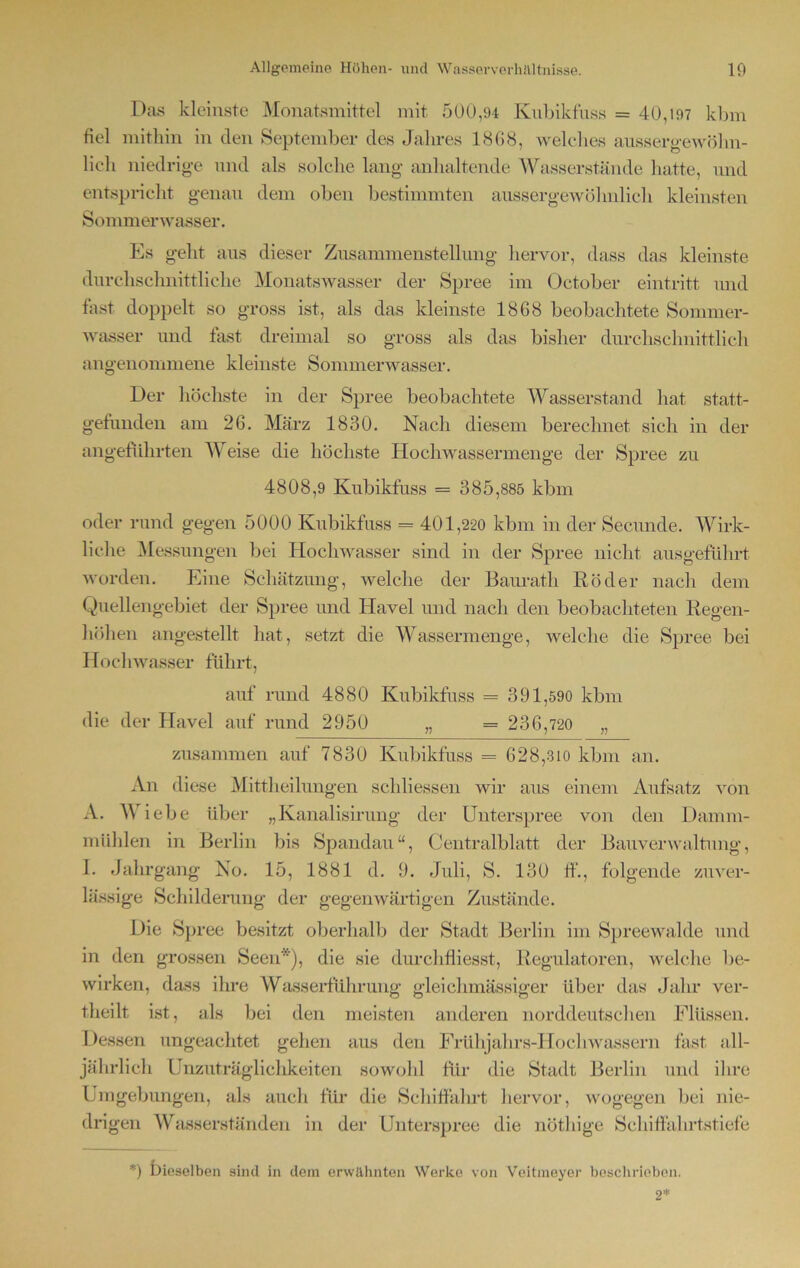Das kleinste Monatsmittel mit 500,94 Kubikfuss = 40,197 kbm fiel mithin in clen September des Jahres 18G8, welches ausser gewöhn- lich niedrige und als solche lang anhaltende Wasserst finde hatte, und entspricht genau dem oben bestimmten aussergewöhnlich kleinsten Sommerwasser. Es geht aus dieser Zusammenstellung hervor, dass das kleinste durchschnittliche Monatswasser der Spree im Oetober eintritt und fast doppelt so gross ist, als das kleinste 1868 beobachtete Sommer- wasser und fast dreimal so gross als das bisher durchschnittlich angenommene kleinste Sommerwasser. Der höchste in der Spree beobachtete Wasserstand hat statt- gefunden am 26. März 1830. Nach diesem berechnet sich in der angeführten Weise die höchste Hochwassermenge der Spree zu 4808,9 Kubikfuss = 3 8 5,885 kbm oder rund gegen 5000 Kubikfuss = 401,220 kbm in der Secunde. Wirk- liche Messungen bei Hochwasser sind in der Spree nicht ausgeführt worden. Eine Schätzung, welche der Baurath Röder nach dem Quellengebiet der Spree und Havel und nach den beobachteten Regen- höhen angestellt hat, setzt die Wassermenge, welche die Spree bei Hochwasser führt, auf rund 4880 Kubikfuss = 391,590 kbm die der Havel auf rund 2950 „ = 2 3 6,720 „ zusammen auf 7830 Kubikfuss = 628,310 kbm an. An diese Mittheilungen schliessen wir aus einem Aufsatz von A. W iebe über „Kanalisirung der Unterspree von den Damm- mühlen in Berlin bis Spandau“, Centralblatt der Bauverwaltung, I. Jahrgang No. 15, 1881 d. 9. Juli, S. 130 ff., folgende zuver- lässige Schilderung der gegenwärtigen Zustände. Die Spree besitzt oberhalb der Stadt Berlin im Spreewalde und in den grossen Seen*), die sie durchfiiesst, Regulatoren, welche be- wirken, dass ihre Wasserführung gleichmässiger über das Jahr ver- theilt ist, als bei den meisten anderen norddeutschen Flüssen. Dessen ungeachtet gehen aus den Frühjahrs-Hochwassern fast all- jährlich Unzuträglichkeiten sowohl für die Stadt Berlin und ihre Umgebungen, als auch für die Schiffahrt hervor, wogegen bei nie- drigen Wasserständen in der Unterspree die nöthige Schiffahrtstiefe *) bieselben sind in dem erwähnten Werke von Veitmeyer beschrieben. 2*