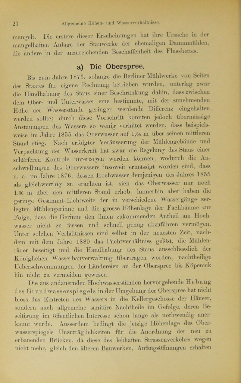 mangelt. Die erstere dieser Erscheinungen hat ihre mangelhaften Anlage der Stauwerke der ehemaligen die andere in der unzureichenden Beschaffenheit des Ursache in der DammmUhlen. Flussbettes. a) Die Oberspree. Bis zum Jahre 1873, solange die Berliner Mühlwerke von Seiten des Staates für eigene Rechnung betrieben wurden, unterlag zwar die Handhabung des Staus einer Beschränkung dahin, dass zwischen dem Ober- und Unterwasser eine bestimmte, mit der zunehmenden Höhe der Wasserstände geringer werdende Differenz eingehalten werden sollte; durch diese Vorschrift konnten jedoch übermässige Anstauungen des Wassers so wenig verhütet werden, dass beispiels- weise im Jahre 1855 das Oberwasser auf 1,64 m über seinen nnttleien Stand stieg. Nach erfolgter Veräusserung der Mühlengebäude und Verpachtung der Wasserkraft hat zwar die Regelung des Staus einer schärferen Kontrole unterzogen werden können, wodurch die An- schwellungen des Oberwassers insoweit ermässigt worden sind, dass u. a. im Jahre 1876, dessen Hochwasser demjenigen des Jahres 1855 als gleichwertliig zu erachten ist, sich das Oberwasser nur noch 1,30 m über den mittleren Stand erhob, immerhin aber haben die geringe Gesammt- Lichtweite der in verschiedene TV assergänge zer- legten Muhlengerinne und die grosse Höhenlage der Fachbäume zur Folo-e, dass die Gerinne den ihnen zukommenden Antheil am Hoch- wasser nicht zu fassen und schnell genug abzuführen vermögen. Unter solchen Verhältnissen sind selbst in der neuesten Zeit, nach- dem mit dem Jahre 1880 das Pachtverhältniss gelöst, die Mühlen- räder beseitigt und die Handhabung des Staus ausschliesslich der Königlichen Wasserbau Verwaltung übertragen worden, nachtheilige Ueberschwemmungen der Ländereien an der Oberspree bis Köpenick hin nicht zu vermeiden gewesen. Die aus andauernden Hochwasserständen hervorgehende Hebung des Grundwasserspiegels in der Umgebung der Oberspree hat nicht bloss das Eintreten des Wassers in die Kellergeschosse der Häuser, sondern auch allgemeine sanitäre Nachtheile im Gefolge, deren Be- seitigung im öffentlichen Interesse schon lange als nothwendig aner- kannt wurde. Ausserdem bedingt die jetzige Höhenlage des Ober- wasserspiegels Unzuträglichkeiten für die Anordnung der neu zu erbauenden Brücken, da diese des lebhaften Strassenverkehrs wegen nicht mehr, gleich den älteren Bauwerken, Aufzugsöffnungen erhalten