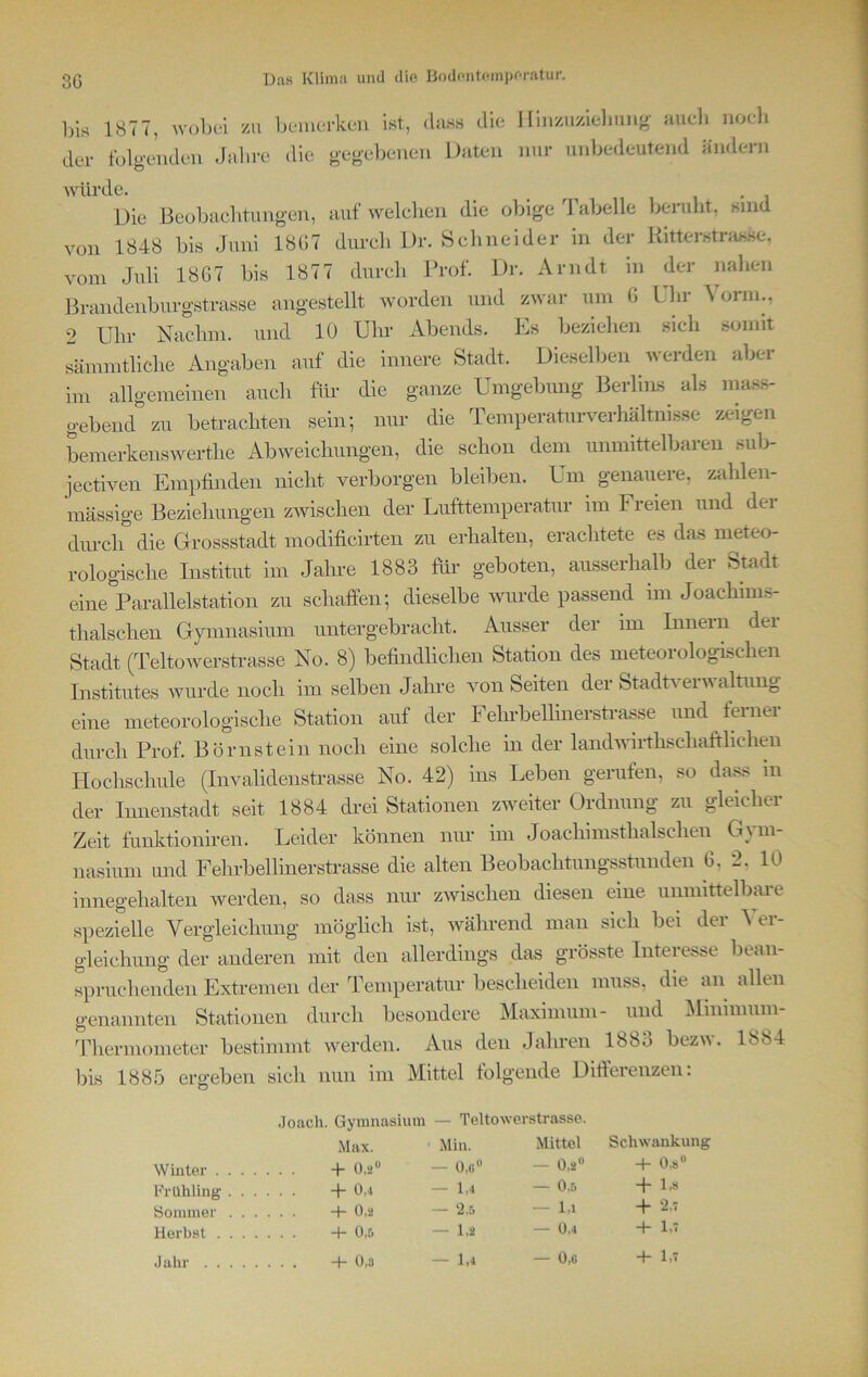 bis 1877, wobei zu bemerken ist, dass die Hinzuziehung auch noch der folgenden Jalu-e die gegebenen Daten nur unbedeutend ändern würde. ... . Die Beobachtungen, auf welchen die obige Tabelle beruht, sind von 1848 bis Juni 18G7 durch Dr. Schneider in der Ritterstrasse, vom Juli 18G7 bis 1877 durch Prof. Dr. Arndt in der nahen Brandenburgstrasse angestellt worden und zwar um G Uhr \orm., 2 Uhr Nachm, und 10 Uhr Abends. Es beziehen sich somit sämmtliche Angaben auf die innere Stadt. Dieselben werden aber im allgemeinen auch für die ganze Umgebung Berlins als mass- gebend zu betrachten sein; nur die Temperaturverhältnisse zeigen bemerkenswerthe Abweichungen, die schon dem unmittelbaren sub- jectiven Empfinden nicht verborgen bleiben. Um genauere, zahlen- mässige Beziehungen zwischen der Lufttemperatur im Freien und der durch die Grossstadt modificirten zu erhalten, erachtete es das meteo- rologische Institut im Jahre 1883 für geboten, ausserhalb der Stadt eine Parallelstation zu schaffen; dieselbe wurde passend im Joachims- thalsclien Gymnasium untergebracht. Ausser der im Innern der Stadt (Teltowerstrasse No. 8) befindlichen Station des meteorologischen Institutes wurde noch im selben Jahre von Seiten der Stadtverwaltung eine meteorologische Station auf der Fehrbellinerstrasse und ferner durch Prof. Börnstein noch eine solche in der landwirthschaftlichen Hochschule (Invalidenstrasse No. 42) ins Leben geraten, so dass in der Innenstadt seit 1884 drei Stationen zweiter Ordnung zu gleicher Zeit funktioniren. Leider können nur im Joachimsthalschen Gym- nasium und Fehrbellinerstrasse die alten Beobachtungsstunden 6, 2, 10 innegehalten werden, so dass nur zwischen diesen eine unmittelbare spezielle Vergleichung möglich ist, während man sich bei der \ er- gleichung der anderen mit den allerdings das grösste Interesse bean- spruchenden Extremen der Temperatur bescheiden muss, die an allen genannten Stationen durch besondere Maximum- und Minimum- Thermometer bestimmt werden. Aus den Jahren 1883 bezw. 1884 bis 1885 ergeben sich nun im Mittel folgende Differenzen. Joach. Gymnasium — Teltowerstrasse. Max. Min. Mittel Schwankung Winter + 0,2U — 0,c° — 0,2° 4- 0.s° Frühling +0,4 — 1,4 — 0,5 + 1,8 Sommer -+-0,2 — 2,5 l,i Herbst +0,5 — 1,2 — 0.4 + U Jahr +0,3 — 1,4 — 0,g +1,7