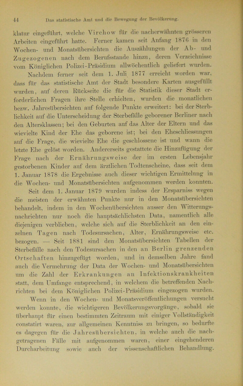 klatur ein geführt, welche Vircliow für die nach erwähnten grösseren Arbeiten eingeführt hatte. Ferner kamen seit Anfang 1870 in den Wochen- und Monatsübersichten die Auszählungen der Ab- und Zugezogenen nach dem Berufsstande hinzu, deren Verzeichnisse vom Königlichen Polizei-Präsidium allwöchentlich geliefert wurden. Nachdem ferner seit dem 1. Juli 1877 erreicht worden war. dass für das statistische Amt der Stadt besondere Karten ausgefüllt wurden, auf deren Rückseite die für die Statistik dieser Stadt er- forderlichen Fragen ihre Stelle erhielten, wurden die monatlichen bezw. Jahresübersichten auf folgende Punkte erweitert: bei der Sterb- lichkeit auf die Unterscheidung der Sterbefälle geborener Berliner nach den Altersklassen; bei den Geburten auf das Alter der Eltern und das wievielte Kind der Ehe das geborene ist; bei den Eheschliessungen auf die Frage, die wievielte Ehe die geschlossene ist und wann die letzte Ehe gelöst worden. Andererseits gestattete die Hinzufügung der Frage nach der Ernährungsweise der im ersten Lebensjahr gestorbenen Kinder auf dem ärztlichen Todtenscheine, dass seit dem 1. Januar 1878 die Ergebnisse auch dieser wichtigen Ermittelung in die Wochen- und Monatsübersichten aufgenommen werden konnten. Seit dem 1. Januar 1879 wurden indess der Ersparniss wegen die meisten der erwähnten Punkte nur in den Monatsübersichten behandelt, indem in den Wochenübersichten ausser den Witterungs- nachrichten nur noch die hauptsächlichsten Data, namentlich alle diejenigen verblieben, welche sich auf die Sterblichkeit an den ein- zelnen Tagen nach Todesursachen, Alter, Ernährungsweise etc. bezogen. — Seit 1881 sind den Monatsübersichten Tabellen der Sterbefälle nach den Todesursachen in den an Berlin grenzenden Ortschaften hinzugefügt worden, und in demselben Jahre fand auch die Vermehrung der Data der Wochen- und Monatsübersichten um die Zahl der Erkrankungen an Infektionskrankheiten statt, dem Umfange entsprechend, in welchem die betreffenden Nach- richten bei dem Königlichen Polizei-Präsidium eingezogen wurden. Wenn in den Wochen- und Monatsveröffentlichungen versucht werden konnte, die wichtigeren Bevölkerungsvorgänge, sobald sie überhaupt für einen bestimmten Zeitraum mit einiger A ollständigkeit constatirt, waren, zur allgemeinen Kenntniss zu bringen, so bedurfte es dagegen für die Jahresübersichten, in welche auch die nach- getragenen Fälle mit aufgenommen waren, einer eingehenderen Durcharbeitung sowie auch der wissenschaftlichen Behandlung.