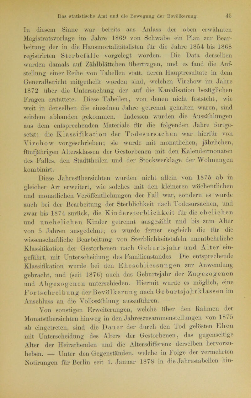 In diesem Sinne war bereits aus Anlass der oben erwähnten Maedstratsvorlasre im Jahre 1869 von Schwabe ein Plan zur Bear- Ö Ö beitunff der in die Hausmortalitätslisten für die Jahre 1854 bis 1868 O registrirten Sterbefälle vorgelegt worden. Die Data derselben wurden damals auf Zählblättchen übertragen, und es fand die Auf- stellung einer Reihe von Tabellen statt, deren Hauptresultate in dem Generalbericht mitgetheilt worden sind, welchen Vireliow im Jahre 1872 über die Untersuchung der auf die Kanalisation bezüglichen Fragen erstattete. Diese Tabellen, von denen nicht feststeht, wie weit in denselben die einzelnen Jahre getrennt gehalten waren, sind seitdem abhanden gekommen. Indessen wurden die Auszählungen aus dem entsprechenden Materiale für die folgenden Jahre fortge- setzt; die Klassifikation der Todesursachen war hierfür von Vireliow vorgeschrieben; sie wurde mit monatlichen, jährlichen, fünfjährigen Altersklassen der Gestorbenen mit den Kalendermonaten des Falles, den Stadttheilen und der Stockwerklage der Wohnungen kombinirt. Diese Jahresübersichten wurden nicht allein von 1875 ab in gleicher Art erweitert, wie solches mit den kleineren wöchentlichen und monatlichen Veröffentlichungen der Fall war, sondern es wurde auch bei der Bearbeitung der Sterblichkeit nach Todesursachen, und zwar bis 1874 zurück, die Kindersterblichkeit für die ehelichen und unehelichen Kinder getrennt ausgezählt und bis zum Alter von 5 Jahren ausgedehnt; es wurde ferner sogleich die für die wissenschaftliche Bearbeitung von Sterblichkeitstafeln unentbehrliche Klassifikation der Gestorbenen nach Geburtsjahr und Alter ein- geführt, mit Unterscheidung des Familienstandes. Die entsprechende Klassifikation wurde bei den Eheschliessungen zur Anwendung gebracht, und (seit 1876) auch das Geburtsjahr der Zugezogenen und Abgezogenen unterschieden. Hiermit wurde es möglich, eine Fortschreibung der Bevölkerung nach Geburtsjahrklassen im Anschluss an die Volkszählung auszuführen. — Von sonstigen Erweiterungen, welche über den Rahmen der Monatsübersichten hinweg in den Jahreszusanimenstellungen von 1875 ab eingetreten, sind die Dauer der durch den Tod gelösten Ehen mit Unterscheidung des Alters der Gestorbenen, das gegenseitige Alter der Heirathenden und die Altersdifferenz derselben hervorzu- heben. — Unter den Gegenständen, welche in folge der vermeinten Notirungen für Berlin seit 1. Januar 1878 in die Jahrestabellen hin-