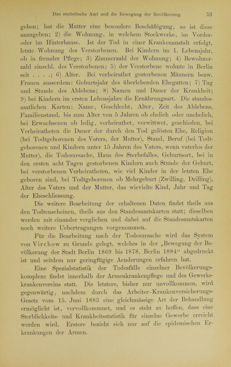 geben; hat die Mutter eine besondere Beschäftigung, so ist diese anzugeben; 2) die Wohnung, in welchem Stockwerke, im Vorder- oder im Hinterhause. Ist der Tod in einer Krankenanstalt erfolgt, letzte Wohnung des Verstorbenen. Bei Kindern im 1. Lebensjahr, ob in fremder Pflege; 3) Zimmerzahl der Wohnung; 4) Bewohner- zahl einschl. des Verstorbenen; 5) der Verstorbene wohnte in Berlin seit . . . .; 6) Alter. Bei verheirathet gestorbenen Männern bezw. Frauen ausserdem: Geburtsjahr des überlebenden Ehegatten; 7) Tag und Stunde des Ablebens; 8) Namen und Dauer der Krankheit; 9) bei Kindern im ersten Lebensjahre die Ernährungsart. Die standes- amtlichen Karten: Name, Geschlecht, Alter, Zeit des Ablebens, Familienstand, bis zum Alter von 5 Jahren ob ehelich oder unehelich, bei Erwachsenen ob ledig, verheirathet, verwittwet, geschieden, bei Verheiratheten die Dauer der durch den Tod gelösten Ehe, Religion (bei Todtgeborenen des Vaters, der Mutter), Stand, Beruf (bei Todt- geborenen und Kindern unter 15 Jahren des Vaters, wenn vaterlos der Mutter), die Todesursache, Haus des Sterbefalles, Geburtsort, bei in den ersten acht Tagen gestorbenen Kindern auch Stunde der Geburt, bei verstorbenen Verheiratheten, wie viel Kinder in der letzten Ehe geboren sind, bei Todtgeborenen ob Mehrgeburt (Zwilling, Drilling), Alter des Vaters und der Mutter, das wievielte Kind, Jahr und Tag der Eheschliessung. Die weitere Bearbeitung der erhaltenen Daten findet theils aus den Todtenscheinen, theils aus den Standesamtskarten statt; dieselben werden mit einander verglichen und dabei auf die Standesamtskarten noch weitere Uebertragungen vorgenommen. Für die Bearbeitung nach der Todesursache wird das System von Virchow zu Grunde gelegt, welches in der „Bewegung der Be- völkerung der Stadt Berlin 1869 bis 1878, Berlin 1884“ abgedruckt ist und seitdem nur geringfügige Aenderungen erfahren hat. Eine Spezialstatistik der Todesfälle einzelner Bevölkerungs- komplexe findet innerhalb der Armenkrankenpflege und des Gewerks- krankenvereins statt. Die letztere, bisher nur unvollkommen, wird gegenwärtig, nachdem durch das Arbeiter - Krankenversicherungs- Gesetz vom 15. Juni 1883 eine gleiclnnässige Art der Behandlung ermöglicht ist, vervollkommnet, und es steht zu hoffen, dass eine Sterblichkeits- und Krankheitsstatistik für einzelne Gewerbe erreicht werden wird. Erstere bezieht sich nur auf die epidemischen Er- krankungen der Armen.