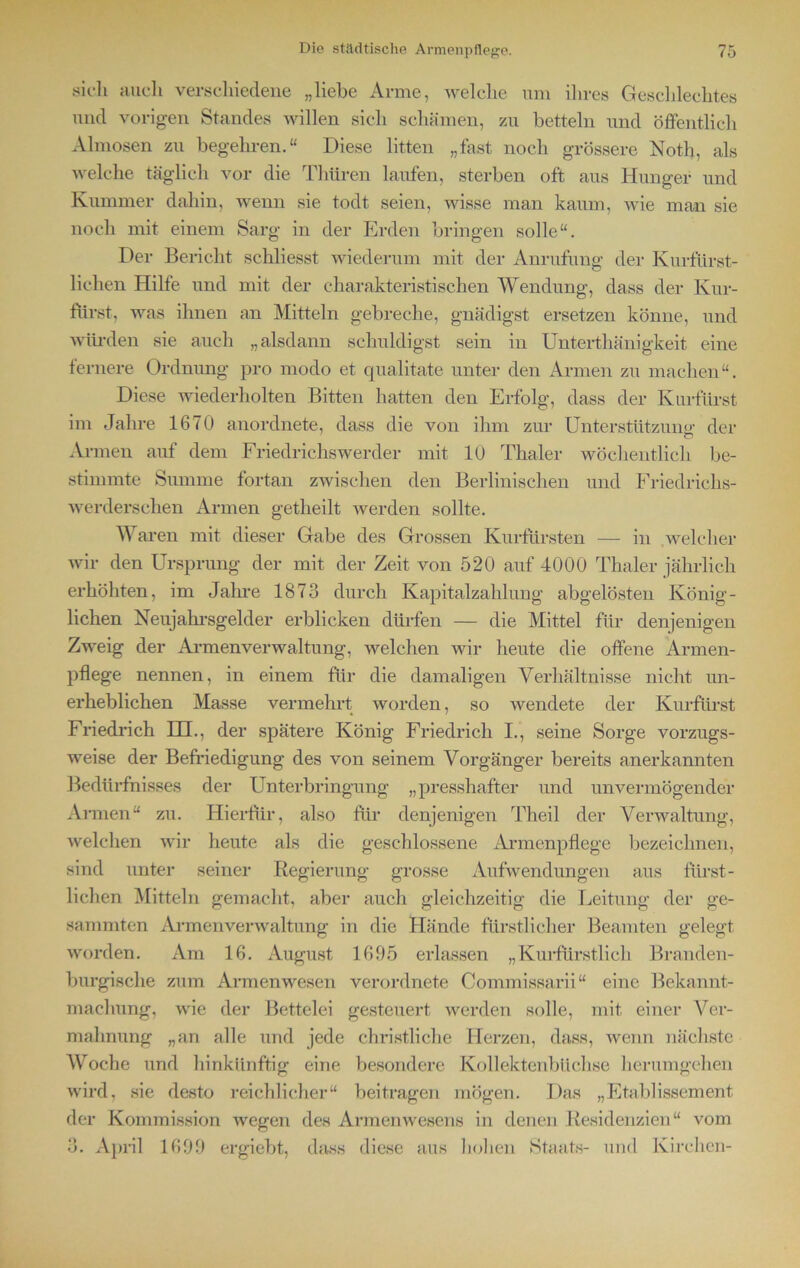 sich auch verschiedene „liebe Arme, welche um ihres Geschlechtes und vorigen Standes willen sich schämen, zu betteln und öffentlich Almosen zu begehren.“ Diese litten „fast noch grössere Noth, als welche täglich vor die Thüren laufen, sterben oft aus Hunger und Kummer dahin, wenn sie todt seien, wisse man kaum, wie man sie noch mit einem Sarg in der Erden bringen solle“. Der Bericht schliesst wiederum mit der Anrufung der Kurfürst- lichen Hilfe und mit der charakteristischen Wendung, dass der Kur- fürst, was ihnen an Mitteln gebreche, gnädigst ersetzen könne, und würden sie auch „alsdann schuldigst sein in Unterthänigkeit eine fernere Ordnung pro modo et qualitate unter den Armen zu machen“. Diese wiederholten Bitten hatten den Erfolg, dass der Kurfürst im Jahre 1670 anordnete, dass die von ihm zur Unterstützung- der o Armen auf dem Friedrichswerder mit 10 Thaler wöchentlich be- stimmte Summe fortan zwischen den Berlinischen und Friedrichs- werderschen Armen getheilt werden sollte. Waren mit dieser Gabe des Grossen Kurfürsten — in welcher wir den Ursprung der mit der Zeit von 520 auf 4000 Thaler jährlich erhöhten, im Jahre 1873 durch Kapitalzahlung abgelösten König- lichen Neujahrsgelder erblicken dürfen — die Mittel für denjenigen Zweig der Armenverwaltung, welchen wir heute die offene Armen- pflege nennen, in einem für die damaligen Verhältnisse nicht un- erheblichen Masse vermehrt worden, so wendete der Kurfürst Friedrich HI., der spätere König Friedrich I., seine Sorge vorzugs- weise der Befriedigung des von seinem Vorgänger bereits anerkannten Bedürfnisses der Unterbringung „presshafter und unvermögender Armen“ zu. Hierfür, also für denjenigen Theil der Verwaltung, welchen wir heute als die geschlossene Armenpflege bezeichnen, sind unter seiner Regierung grosse Aufwendungen aus fürst- lichen Mitteln gemacht, aber auch gleichzeitig die Leitung der ge- sammten Armenverwaltung in die Hände fürstlicher Beamten gelegt worden. Am 16. August 1695 erlassen „Kurfürstlich Branden- burgische zum Armenwesen verordnete Connnissarii“ eine Bekannt- machung, wie der Bettelei gesteuert werden solle, mit einer Ver- mahnung „an alle und jede christliche Herzen, dass, wenn nächste AVoche und hinkünftig eine besondere Kollektenbüchse herumgehen wird, sie desto reichlicher“ beitragen mögen. Das „Etablissement der Kommission wegen des Armenwesens in denen Residenzien“ vom 3. April 1699 ergiebt, dass diese aus hohen Staats- und Kirchen-