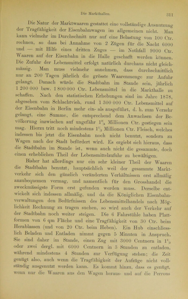 Die Natur der Marktwaaren gestattet eine vollständige Ausnutzung der Tragfähigkeit der Eisenbahnwagen im allgemeinen nicht. Man kann vielmehr im Durchschnitt nur auf eine Belastung von 100 Ctr. rechnen, so dass bei Annahme von 2 Zügen für die Nacht 6000 und — mit Hilfe eines dritten Zuges — im Nothfall 9000 Ctr. A aaren auf der Eisenbahn in die Halle geschafft werden können. Die Zufuhr der Lebensmittel erfolgt natürlich durchaus nicht gleich- mässig. Man muss vielmehr annehmen, dass durchschnittlich nur an 200 Tagen jährlich die grösste Waarenmenge zur Anfuhr gelangt. Danach würde die Stadtbahn im Stande sein, jährlich 1 200 000 bzw. 1 800 000 Ctr. Lebensmittel in die Markthalle zu schaffen. Nach den statistischen Erhebungen sind im Jahre 1878, abgesehen vom Schlachtvieh, rund 1 300 000 Ctr. Lebensmittel auf dei Eisenbahn m Berlin mehr ein- als ausgeführt, d. h. zum Verzehr gelangt, eine Stimme, die entsprechend dem Anwachsen der Be- völkerung inzwischen auf ungefähr 13[4 Millionen Ctr. gestiegen sein mag. Hierzu tritt noch mindestens P|2 Millionen Ctr. Fleisch, welches indessen bis jetzt die Eisenbahn noch nicht benutzt, sondern zu T\ agen nach der Stadt befördert wird. Es ergiebt sich hieraus, dass die Stadtbahn im Stande ist, wenn auch nicht die gesannnte, doch einen erheblichen Tlieil der Lebensmittelzufuhr zu bewältigen. Bishei hat allerdings nur ein sehr kleiner Theil der TCaaren die Stadtbahn benutzt, hauptsächlich weil der gesannnte Markt- verkehr sich den gänzlich veränderten Verhältnissen erst allmälig anzubequemen vermag, und namentlich für den Grosshandel die zweckmässigste Form erst gefunden werden muss. Derselbe ent- wickelt sich indessen allmälig, und da die Königlichen Eisenbahn- verwaltungen den Bedürfnissen des Lebensmittelhandels nach Mög- lichkeit Rechnung zu tragen suchen, so wird auch der Verkehr auf der Stadtbahn noch weiter steigen. Die 6 Fahrstühle haben Platt- formen von 6 qm Fläche und eine Tragfähigkeit von 30 Ctr. beim Herablassen (und von 20 Ctr. beim Heben). Ein Hub einschliess- lich Beladen und Entladen nimmt gegen 5 Minuten in Anspruch. Sie sind daher im Stande, einen Zug mit 3000 Centnern in l1., oder zwei dergl. mit 6000 Centnern in 3 Stunden zu entladen, während mindestens 4 Stunden zur Verfügung stehen; die Zeit genügt also, auch wenn die Tragfähigkeit der Aufzüge nicht voll- ständig ausgenutzt werden kann. Es kommt hinzu, dass es genügt, wenn nur die Waaren aus den Wagen heraus- und auf die Perrons