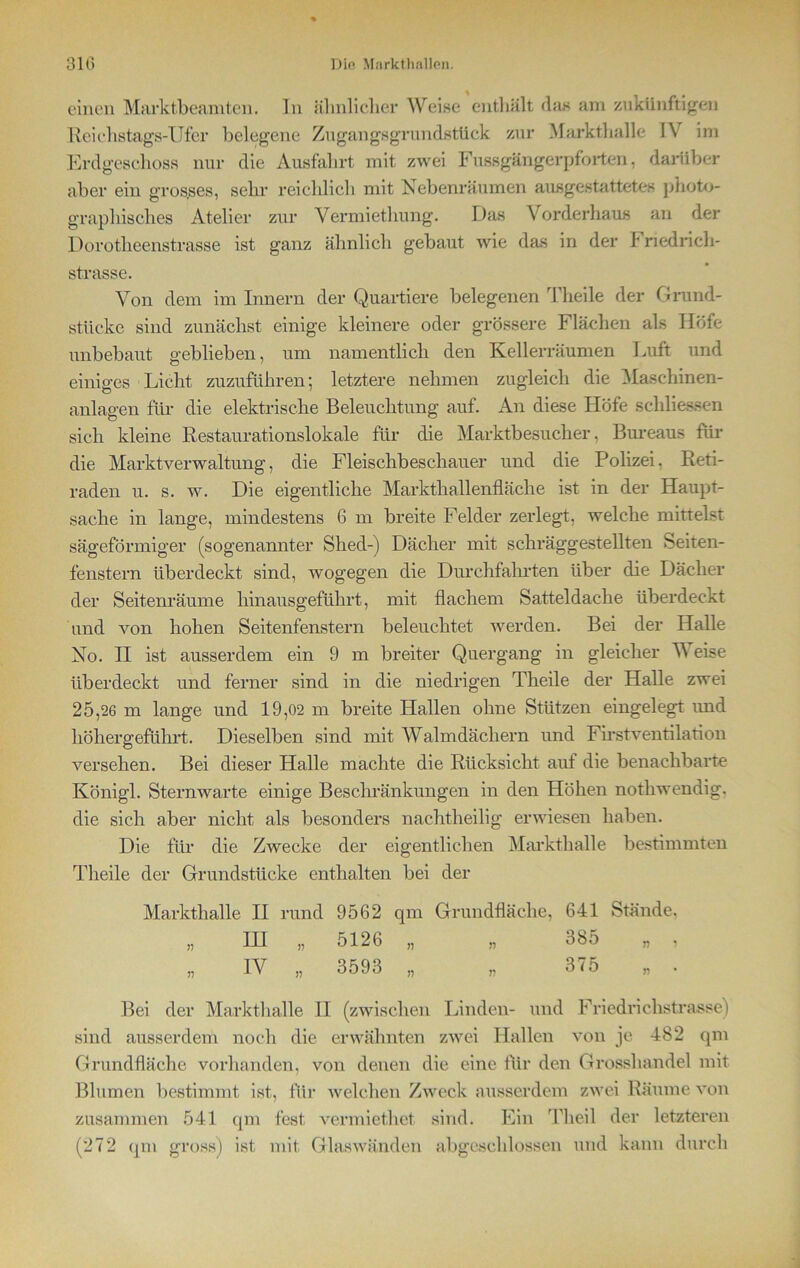 einen Marktbeamten. ln ähnlicher Weise enthält «las am zukünftigen Reichstags-Ufer belegene Zugangsgrundstück zur Markthalle 1\ im Erdgeschoss nur die Ausfahrt mit zwei Fussgängerpforten, darüber aber ein gros.ses, sehr reichlich mit Nebenräumen ausgestattetes photo- graphisches Atelier zur Vermiethung. Das Vorderhaus an der Dorotheenstrasse ist ganz ähnlich gebaut wie das in der I riedrieh- strasse. Von dem im Innern der Quartiere belegenen Theile der Grund- stücke sind zunächst einige kleinere oder grössere Flächen als Höfe unbebaut geblieben, um namentlich den Kellerräumen Luft und einiges Licht zuzuführen; letztere nehmen zugleich die Maschinen- anlagen für die elektrische Beleuchtung auf. An diese Höfe schliessen sich kleine Restaurationslokale für die Marktbesucher, Bureaus für die Marktverwaltung, die Fleischbeschauer und die Polizei. Reti- raden u. s. w. Die eigentliche Markthallenfläche ist in der Haupt- sache in lange, mindestens 6 m breite Felder zerlegt, welche mittelst sägeförmiger (sogenannter Shed-) Dächer mit schräggestellten Seiten- fenstern überdeckt sind, wogegen die Durchfahrten über die Dächer der Seitenräume hinausgeführt, mit flachem Satteldache überdeckt und von hohen Seitenfenstern beleuchtet werden. Bei der Halle No. II ist ausserdem ein 9 m breiter Quergang in gleicher Weise überdeckt und ferner sind in die niedrigen Theile der Halle zwei 25,26 m lange und 19,02 m breite Hallen ohne Stützen eingelegt und höhergeführt. Dieselben sind mit Walmdächern und First Ventilation versehen. Bei dieser Halle machte die Rücksicht auf die benachbarte Königl. Sternwarte einige Beschränkungen in den Höhen notliwendig. die sich aber nicht als besonders nachtheilig erwiesen haben. Die für die Zwecke der eigentlichen Markthalle bestimmten Theile der Grundstücke enthalten bei der Markthalle II rund 9562 qm Grundfläche, 641 Stände. „ IH „ 5126 „ „ 385 „ , „ IV „ 3593 „ „ 375 „ . Bei der Markthalle II (zwischen Linden- und Friedrichstrasse) sind ausserdem noch die erwähnten zwei Hallen von je 482 qm Grundfläche vorhanden, von denen die eine für den Grosshandel mit Blumen bestimmt ist, für welchen Zweck ausserdem zwei Räume von zusammen 541 qm fest vermiethet sind. Ein Th eil der letzteren (272 qm gross) ist mit Glaswänden abgeschlossen und kann durch