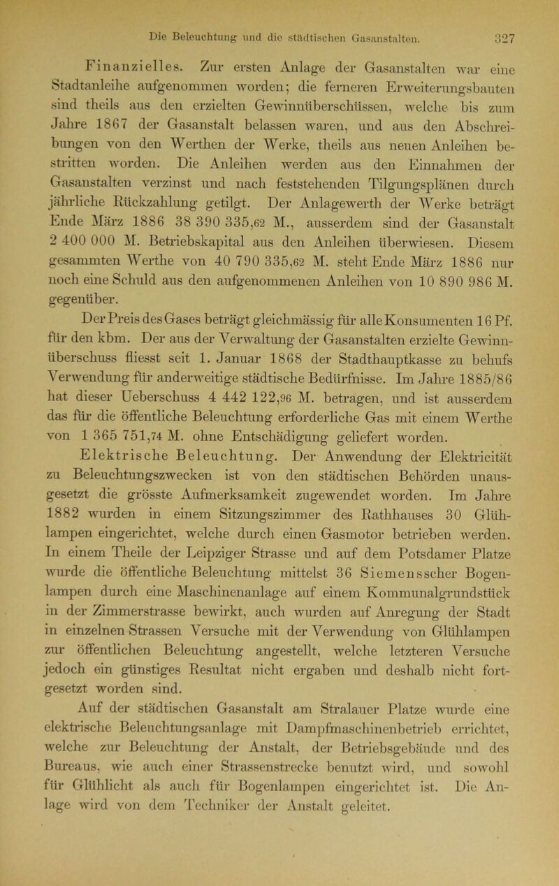 Finanzielles. Zur ersten Anlage der Gasanstalten war eine Stadtanleihe aufgenommen worden; die ferneren Erweiterungsbauten sind theils aus den erzielten Gewinnüberschüssen, welche bis zum Jahre 1867 der Gasanstalt belassen waren, und aus den Abschrei- bungen von den Werthen der Werke, theils aus neuen Anleihen be- stritten worden. Die Anleihen werden aus den Einnahmen der Gasanstalten verzinst und nach feststehenden Tilgungsplänen durch jährliche Rückzahlung getilgt. Der Anlagewerth der Werke beträgt Ende März 1886 38 390 335,62 M., ausserdem sind der Gasanstalt 2 400 000 M. Betriebskapital aus den Anleihen überwiesen. Diesem gesammten Werthe von 40 790 335,62 M. steht Ende März 1886 nur noch eine Schuld aus den aufgenommenen Anleihen von 10 890 986 M. gegenüber. Der Preis des Gases beträgt gleichmässig für alle Kons umenten 16 Pf. für den kbm. Der aus der Verwaltung der Gasanstalten erzielte Gewinn- überschuss fliesst seit 1. Januar 1868 der Stadthauptkasse zu behufs Verwendung für anderweitige städtische Bedürfnisse. Im Jahre 1885/86 hat dieser Ueberschuss 4 442 122,96 M. betragen, und ist ausserdem das für die öffentliche Beleuchtung erforderliche Gas mit einem Werthe von 1 365 751,74 M. ohne Entschädigung geliefert worden. Elektrische Beleuchtung. Der Anwendung der Elektricität zu Beleuchtungszwecken ist von den städtischen Behörden unaus- gesetzt die grösste Aufmerksamkeit zugewendet worden. Im Jahre 1882 wurden in einem Sitzungszimmer des Rathhauses 30 Glüh- lampen eingerichtet, welche durch einen Gasmotor betrieben werden. In einem Theile der Leipziger Strasse und auf dem Potsdamer Platze wurde die öffentliche Beleuchtung mittelst 36 Siemens scher Bogen- lampen durch eine Maschinenanlage auf einem Kommunalgrundstück in der Zimmerstrasse bewirkt, auch wurden auf Anregung der Stadt in einzelnen Strassen Versuche mit der Verwendung von Glühlampen zur öffentlichen Beleuchtung angestellt, welche letzteren Versuche jedoch ein günstiges Resultat nicht ergaben und deshalb nicht fort- gesetzt worden sind. Auf der städtischen Gasanstalt am Stralauer Platze wurde eine elektrische Beleuchtungsanlage mit Dampfmaschinenbetrieb errichtet, welche zur Beleuchtung der Anstalt, der Betriebsgebäude und des Bureaus, wie auch einer Strassenstrecke benutzt wird, und sowohl für Glühlicht als auch für Bogenlampen eingerichtet ist. Die An- lage wird von dem Techniker der Anstalt geleitet.