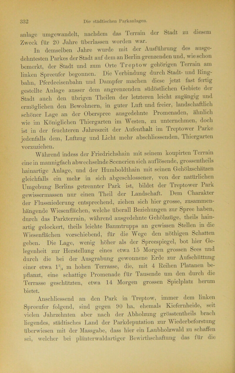 anlase umgewandelt, nachdem clas Terrain der Stadt zu diesem Zweck für 20 Jahre überlassen worden war. In demselben Jahre wurde mit der Ausführung des ausge- dehntesten Parkes der Stadt auf dem an Berlin grenzenden und, wie schon bemerkt, der Stadt und zum Orte Treptow gehörigen Terrain am linken Spreeufer begonnen. Die Verbindung durch Stadt- und King- balm, Pferdeeisenbahn und Dampfer machen diese jetzt fast fertig gestellte Anlage ausser dem angrenzenden südöstlichen Gebiete der Stadt auch den übrigen Theilen der letzteren leicht zugängig und ermöglichen den Bewohnern, in guter Luft und freier, landschaftlich schöner Lage an der Oberspree ausgedehnte Promenaden, ähnlich wie im Königlichen Thiergarten im Westen, zu unternehmen, doch ist in der feuchteren Jahreszeit der Aufenthalt im Treptower laiKe jedenfalls dem, Luftzug und Licht mehr abschliessenden. Thiergarten vorzuziehen. Während indess der Friedrichshain mit seinem koupirten Terrain einein mannigfach abwechselnde Seen erien sich auf lösende, grossentheils hainartige Anlage, und der Humboldtham mit seinen Gehölzschätzen gleichfalls ein mehr in sich abgeschlossener, von der natürlichen Umgebung Berlins getrennter Park ist, bildet der Treptowei PaiK gewissermassen nur einen Theil der Landschaft. Dem Chaiaktei der Flussniederung entsprechend, ziehen sich hier grosse, zusammen- hängende Wiesenflächen, welche überall Beziehungen zur Spree haben, durch das Parkterrain, während ausgedehnte Gehölzzüge, theils liain- artig gelockert, theils leichte Baumtrupps an gewissen Stellen in die Wiesenflächen vorschiebend, für die Wege den nötliigen Schatten geben. Die Lage, wenig höher als der Spreespiegel, bot hier Ge- legenheit zur Herstellung eines etwa 15 Morgen grossen Sees und durch die bei der Ausgrabung gewonnene Erde zur Aufschüttung einer etwa P|4 m hohen Terrasse, die, mit 4 Reihen Platanen be- pflanzt, eine schattige Promenade für Tausende um den durch die Terrasse geschützten, etwa. 14 Morgen grossen Spielplatz herum bietet. Anschliessend an den Park in Treptow, immer dem linken Spreeufer folgend, sind gegen 90 ha, ehemals Kiefernheide, seit vielen Jahrzehnten aber nach der Abholzung grösstentheils brach liegendes, städtisches Land der Parkdeputation zur Wiederbeforstung überwiesen mit der Massgabe, dass hier ein Laubholzwald zu schaffen sei, welcher bei plänterwaldartiger Bewirthschaftung das für die