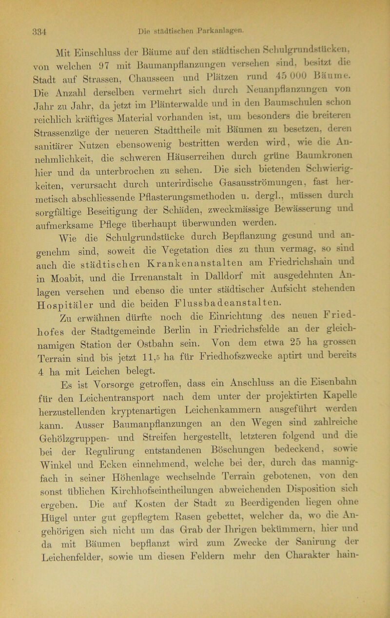 Mit Einschluss der Bäume auf den städtischen Schulgrundstücken, von welchen 97 mit Baumanpflanzungen versehen sind, besitzt die Stadt auf Strassen, Chausseen und Plätzen rund 45 000 Bäume. Die Anzahl derselben vermehrt sich durch Neuanpflanzungen von Jahr zu Jahr, da jetzt, im Plänterwalde und in den Baumschulen schon reichlich kräftiges Material vorhanden ist, um besonders die breiteren Strassenzüge der neueren Stadttheile mit Bäumen zu besetzen, deren sanitärer Nutzen ebensowenig bestritten werden wird, wie die An- nehmlichkeit, die schweren Häuserreihen durch grüne Baumkronen hier und da unterbrochen zu sehen. Die sich bietenden Schwieiig- keiten, verursacht durch unterirdische G-asausströmungen, fast her- metisch abschliessende Pflasterungsmethoden u. dergl., müssen durch sorgfältige Beseitigung der Schäden, zweckmässige Bewässerung und aufmerksame Pflege überhaupt überwunden werden. Wie die Schulgrundstücke durch Bepflanzung gesund und an- genehm sind, soweit die Vegetation dies zu thun vermag, so sind auch die städtischen Krankenanstalten am Friedrichshain und in Moabit, und die Irrenanstalt in Dalldorf mit ausgedehnten An- lagen versehen und ebenso die unter städtischer Aufsicht stehenden Hospitäler und die beiden Flussbadeanstalten. Zu erwähnen dürfte noch die Einrichtung des neuen Fried- hofes der Stadtgemeinde Berlin in Friedrichsfelde an der gleich- namigen Station der Ostbalm sein. Von dem etwa 25 ha grossen Terrain sind bis jetzt 11,5 ha für Friedhofszwecke aptirt und bereits 4 ha mit Leichen belegt. Es ist Vorsorge getroffen, dass ein Anschluss an die Eisenbahn für den Leichentransport nach dem unter der projektirten Kapelle herzustellenden kryptenartigen Leichenkammern ausgeführt werden kann. Ausser Baumanpflanzungen an den Wegen sind zahlreiche Gehölzgruppen- und Streifen hergestellt, letzteren folgend und die bei der Regulirung entstandenen Böschungen bedeckend, sowie Winkel und Ecken einnehmend, welche bei der, durch das mannig- fach in seiner Höhenlage wechselnde Terrain gebotenen, von den sonst üblichen Kirchhofseintheilungen abweichenden Disposition sich ergeben. Die auf Kosten der Stadt zu Beerdigenden liegen ohne Hügel unter gut gepflegtem Rasen gebettet, welcher da, wo die An- gehörigen sich nicht um das Grab der Ihrigen bekümmern, hier und da mit Bäumen bepflanzt wird zum Zwecke der Sanirung der Leichenfelder, sowie um diesen Feldern mehr den Charakter liain-