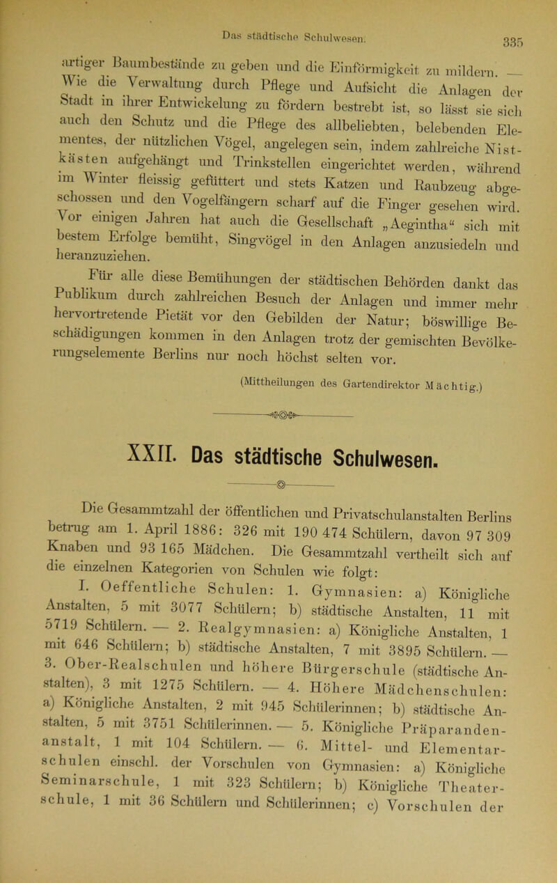 335 artiger Baumbestände zu geben und die Einförmigkeit zu mildern — Wie die Verwaltung durch Pflege und Aufsicht die Anlagen der Stadt m ihrer Entwickelung zu fördern bestrebt ist, so lässt sie sich auch den Schutz und die Pflege des allbeliebten, belebenden Ele- mentes, der nützlichen Vögel, angelegen sein, indem zahlreiche Nist- kasten aufgehängt und Trinkstellen eingerichtet werden, während im Winter fleissig gefüttert und stets Katzen und Raubzeug abge- schossen und den Vogelfängern scharf auf die Finger gesehen wird Vor einigen Jahren hat auch die Gesellschaft „Aegintha“ sich mit bestem Erfolge bemüht, Singvögel in den Anlagen anzusiedeln und heranzuziehen. Für alle diese Bemühungen der städtischen Behörden dankt das Publikum durch zahlreichen Besuch der Anlagen und immer mehr hervortretende Pietät vor den Gebilden der Natur; böswillige Be- schädigungen kommen in den Anlagen trotz der gemischten Bevölke- rungselemente Berlins nur noch höchst selten vor. (Mittheilungen des Gartendirektor Mächtig.) ■ XXII. Das städtische Schulwesen. ©_ Die Gesammtzahl der öffentlichen und Privatschulanstalten Berlins betrag am 1. April 1886: 326 mit 190 474 Schülern, davon 97 309 Knaben und 93 165 Mädchen. Die Gesammtzahl vertheilt sich auf die einzelnen Kategorien von Schulen wie folgt: I. Oeffentliche Schulen: 1. Gymnasien: a) Königliche Anstalten, 5 mit 3077 Schülern; b) städtische Anstalten, 11 mit, 0719 Schülern. — 2. Realgymnasien: a) Königliche Anstalten, 1 mit 646 Schülern; b) städtische Anstalten, 7 mit 3895 Schülern. — 3. Ober-Realschulen und höhere Bürgerschule (städtische An- stalten), 3 mit 1275 Schülern. — 4. Höhere Mädchenschulen: a) Königliche Anstalten, 2 mit 945 Schülerinnen; b) städtische An- stalten, 5 mit 3751 Schülerinnen. — 5. Königliche Präparanden- anstalt, 1 mit 104 Schülern. — 6. Mittel- und Elementar- schulen emschl. der Vorschulen von Gymnasien: a) Königliche Seminarschule, 1 mit 323 Schülern; b) Königliche Theater- schule, 1 mit 36 Schülern und Schülerinnen; c) Vorschulen der