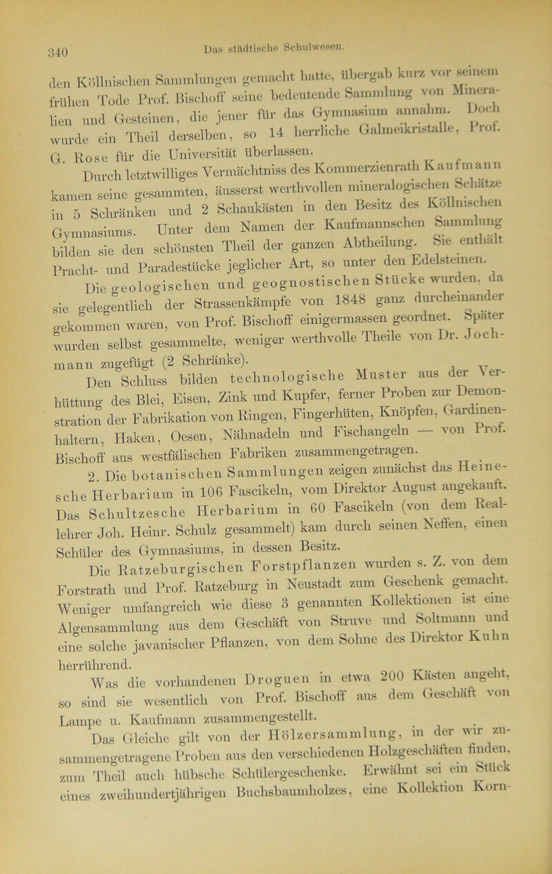 l);is stiultisdx* Schulwesen. den Köllnischen Sammlungen genaht hatte, übergab kur, vor »erneu, frühen Tode Prof. Bischoff Keine bedeutende Sammlung von Minua- lien und Gesteinen, die jener für das Gymnasium annahm Goch wurde ein Tbeil derselben, so 14 herrliche Galmeiknstalle, io). G Rose für die Universität überlassen. _ ,. Durch letztwilliges Ve.-mächtniss des Komme.-,,enrath Kaufmann kamen seine gesummten, änsserst werthvollen mineralogischen fechate in 5 Sehränken und 2 Schaukasten in den Besit, des Kollmsehen Gymnasiums. Unter dem Namen der Kaufmannsehen Samm ung bilden sie den schönsten Tbeil der ganzen Abteilung. Sie enthalt Pracht- und Paradestücke jeglicher Art, so unter den Edelsteinen Die geologischen und geognostischen Stucke wurden, da sie gelegentlich der Strassenkämpfe von 1848 ganz durcheinander o-ekommen waren, von Prof. Bischoff einigermassen geordnet Spater wurden selbst gesammelte, weniger werthvolle The.le von Dr. Joch- mann zugefügt (2 Schränke). A v Den Schluss bilden technologische Muster aus dei \ ei- hüttung des Blei, Eisen, Zink und Kupfer, ferner Proben zur Demon- stration der Fabrikation von Ringen, Fmgerhuten, Knöpfen, Gaidmen haltern, Haken, Oesen, Nähnadeln und Fischangeln - von Prot. Bischoff aus westfälischen Fabriken zusammengetragen. _ 2. Die botanischen Sammlungen zeigen zunächst das Hetne- sclie Herbarium in 10G Fascikeln, vom Direktor August angekauft. Das Schultzesche Herbarium in 60 Fascikeln (von dem Real- lelirer Joli. Heim-. Schulz gesammelt) kam durch seinen Neffen, einen Schüler des Gymnasiums, in dessen Besitz. Die Ratzebur gischen Forstpflanzen wurden s. Z. von dem Forstrath und Prof. Ratzeburg in Neustadt zum Geschenk gemacht. Weniger umfangreich wie diese S genannten Kollektionen ist eine Algensammlung aus dem Geschäft von Struve und Soltmann um eine solche javanischer Pflanzen, von dem Solme des Direktor Kuhn herrührend. . Was die vorhandenen Droguen in etwa 200 Kasten angeht, so sind sie wesentlich von Prof. Bischoff aus dem Geschäft von Lampe u. Kaufmann zusammengestellt. Das Gleiche gilt von der Hölzersammlung, in der wir zu- sammengetragene Proben aus den verschiedenen Holzgeschäften finden, zum Tbeil auch hübsche SchUlergeschenke. Erwähnt sei em bttick eines zweihundertjährigen Buclisbaumholzes, eine Kollektion Korn