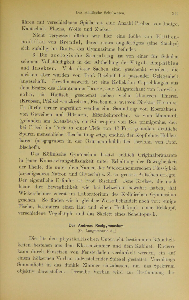 äliren mit verschiedenen Spielarten, eine Anzahl Proben von Indigo, Kautschuk, Flachs, Wolle und Zucker. Nicht vergessen dürfen wir hier eine Reihe von Blüthen- mod eilen von Brendel, deren erstes angefertigtes (eine Stachys) sich zufällig im Besitze des Gymnasiums befindet. o. Die zoologische Sammlung ist von einer für Schulen schönen Vollständigkeit in der Abtheilung der Vögel, Amphibien und Insekten. Viele dieser Sachen sind geschenkt worden, die meisten aber wurden von Prof. Bischoff bei passender Gelegenheit angeschafft. Erwähnenswerth ist eine Kollektion Gapschlangen aus dem Besitze des Hauptmanns Faure, eine Alligatorhaut von Loewin- solin, ein Haifisch, geschenkt neben vielen kleineren Thieren (Krebsen, Pfeilschwanzkrebsen, Fischen u. s. w.) von Direktor Hermes. Es dürfte ferner angeführt werden eine Sammlung von Eberzähnen, von Geweihen und Hörnern, Elfenbeinproben, so vom Mannnuth (gefunden am Kreuzberg), ein Stirnzapfen von Bos primigenius, der, bei Frisak im Torfe in einer Tiefe von 17 Fuss gefunden, deutliche Spuren menschlicher Bearbeitung zeigt, endlich der Kopf eines Höhlen- bären (ausgegraben in der Grürmannhöhle bei Iserlohn von Prof. Bischoff). Das Köllnische Gymnasium besitzt endlich Originalpräparate in jener Konservirungsflüssigkeit unter Erhaltung der Beweglichkeit der Tlieile, die unter dem Namen der Wickersheimersehen Flüssigkeit (arsenigsaures Natron und Glycerin) s. Z. so grosses Aufsehen erregte. Der eigentliche Erfinder ist Prof. Bischoff. Jene Krebse, die noch heute ihre Beweglichkeit wie bei Lebzeiten bewahrt haben, hat Wickersheimer zuerst im Laboratorium des Köllnisclien Gymnasium gesehen. So finden wir in gleicher Weise behandelt noch vor: einige Fische, besonders einen Hai und einen Hechtkopf, einen Rehkopf, verschiedene Vögelköpfe und das Skelett eines Scheltopusik. Das Andreas-Realgymnasium. (0. Langestrasse 31.) Die für den physikalischen Unterricht bestimmten Räumlich- keiten bestehen aus dem Klassenzimmer und dem Kabinet. Ersteres kann durch Einsetzen von Fensterladen verdunkelt werden, ein auf einem hölzernen Vorbau aufzustellender Spiegel gestattet, Vormittags Sonnenlicht in das dunkle Zimmer einzulassen, um das Spektrum objektiv darzustellen. Derselbe Vorbau wird zur Bestimmung' der