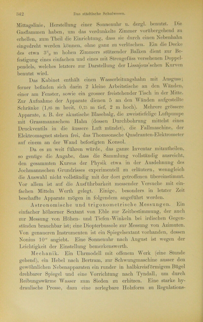 Mittagslinie, Herstellung einer Sonnenuhr u. dergl. benutzt. Hie Gasflammen haben, um das verdunkelte Zimmer vorübergehend zu erhellen, zum Theil die Hinrichtung, dass sie durch einen Hebenhahn eingedreht werden können, ohne ganz zu verlöschen. Hin die Hecke des etwa 31 j2 m hohen Zimmers stützender Balken dient zui 1 Be- festigung eines einfachen und eines mit Streugefäss versehenen Hoppel- pendels, welches letztere zur Darstellung der Lissajous’sclien Kurven benutzt wird. Das Kabinet enthält einen Wasserleitungshahn mit Ausguss; ferner befinden sich darin 2 kleine Arbeitstische an den Wänden, einer am Fenster, sowie ein grosser freistehender Tisch in der Mitte. Zur Aufnahme der Apparate dienen 5 an den Wänden aufgestellte Schränke (1,85 m breit, 0,75 m tief, 2 m hoch). Mehrere grössere Apparate, z. B. der akustische Blasebalg, die zweistiefelige Luftpumpe mit Grassmannschem Hahn (dessen Durchbohrung mittelst eines Druckventils in die äussere Luft mündet), die Fallmaschine, der Elektromagnet stehen frei, das Thomsonsche Quadranten-Elektrometer auf einem an der Wand befestigten Konsol. Da es zu weit führen würde, das ganze Inventar mitzutheilen. so genüge die Angabe, dass die Sammlung vollständig ausreicht, den gesammten Kursus der Physik etwa in der Ausdehnung des Jochmannschen Grundrisses experimentell zu erläutern, wenngleich die Auswahl nicht vollständig mit der dort getroffenen übereinstimmt. Vor allem ist auf die Ausführbarkeit messender Versuche mit ein- fachen Mitteln Werth gelegt. Einige, besonders in letzter Zeit beschaffte Apparate mögen in folgendem angeführt werden. Astronomische und trigonometrische Messungen. Ein einfacher hölzerner Sextant von Eble zur Zeitbestimmung, der auch zur Messung von Höhen- und Tiefen-Winkeln bei irdischen Gegen- ständen brauchbar ist; eine Diopterbussole zur Messung von Azimuten. Von genaueren Instrumenten ist ein Spiegelsextant vorhanden, dessen Nonius 10 angiebt. Eine Sonnenuhr nach August ist wegen der Leichtigkeit der Einstellung bemerken sw erth. Mechanik. Ein Uhrmodell mit offenem Werk (eine Stunde gehend), ein Hebel nach Bertram, zur Schwungmaschine ausser den gewöhnlichen Nebenapparaten ein runder in halbkreisförmigem Bügel drehbarer Spiegel und eine Vorrichtung nach Tyndall, um durch Reibungswärme Wasser zum Sieden zu erhitzen. Eine starke hy- draulische Presse, dazu eine zerlegbare Holzform zu Regulations-