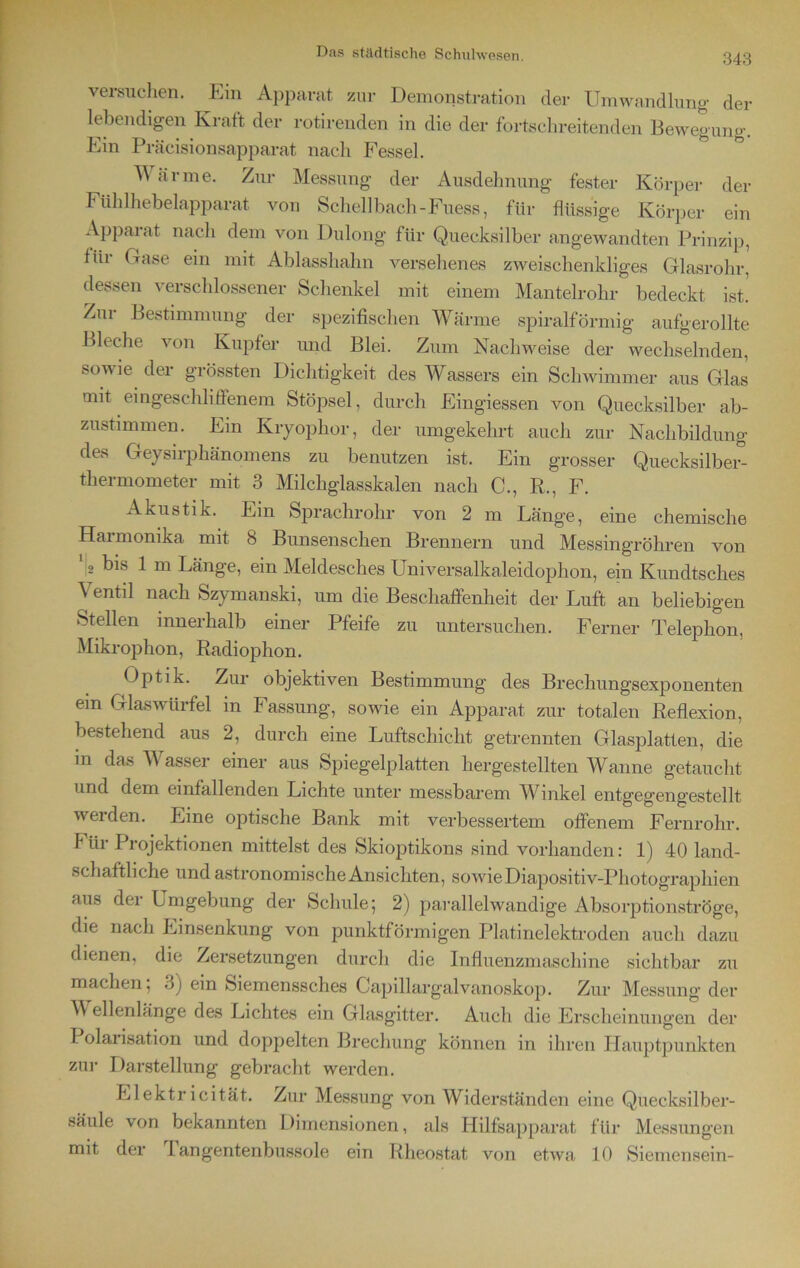 versuchen. Ein Apparat zur Demonstration der Umwandlung der lebendigen Kraft der rotirenden in die der fortschreitenden Bewegung. Ein Präcisionsapparat nach Fessel. Wärme. Zur Messung der Ausdehnung fester Körper der Fühlhebelapparat von Schellbach-Fuess, für flüssige Körper ein Apparat nach dem von Dulong für Quecksilber angewandten Prinzip, Hit Gase ein mit Ablasshahn versehenes zweischenkliges Glasrohr, dessen verschlossener Schenkel mit einem Mantelrohr bedeckt ist. Zur Bestimmung der spezifischen Wärme spiralförmig aufgerollte Bleche von Kupfer und Blei. Zum Nachweise der wechselnden, sowie, der grössten Dichtigkeit des Wassers ein Schwimmer aus Glas mit eingeschliffenem Stöpsel, durch Eingiessen von Quecksilber ab- zustimmen. Em Kryophor, der umgekehrt auch zur Nachbildung de.s Geysirphänomens zu benutzen ist. Ein grosser Quecksilber- thermometer mit 3 Milchglasskalen nach C., R., F. Akustik. Ein Sprachrohr von 2 m Länge, eine chemische Harmonika mit 8 Bunsenschen Brennern und Messingröhren von G bis 1 m Länge, ein Meldesches Universalkaleidophon, ein Kundtsches Ventil nach Szymanski, um die Beschaffenheit der Luft an beliebigen Stellen innerhalb einer Pfeife zu untersuchen. Ferner Telephon, Mikrophon, Radiophon. Optik. Zur objektiven Bestimmung des Brechungsexponenten em Glas Würfel in Fassung, sowie ein Apparat zur totalen Reflexion, bestehend aus 2, durch eine Luftschicht getrennten Glasplatten, die in das W asser einer aus Spiegelplatten hergestellten Wanne getaucht und dem einfallenden Lichte unter messbarem Winkel entgegengestellt werden. Line optische Bank mit verbessertem offenem Fernrohr. F iir Projektionen mittelst des Skioptikons sind vorhanden: 1) 40 land- schaftliche und astronomischeAnsicliten, sowie Diapositiv-Photographien aus der Lmgebung der Schule; 2) parallelwandige Absorptionströge, die nach Einsenkung von punktförmigen Platinelektroden auch dazu dienen, die Zersetzungen durch die Influenzmaschine sichtbar zu machen, •.>) ein Siemenssches Capillargalvanoskop. Zur Messung der V ellenlange des Lichtes ein Glasgitter. Auch die Erscheinungen der Polarisation und doppelten Brechung können in ihren Hauptpunkten zur Darstellung gebracht werden. Elektricität. Zur Messung von Widerständen eine Quecksilber- säule von bekannten Dimensionen, als Hilfsapparat für Messungen mit der fangentenbussole ein Rheostat von etwa 10 Siemensein-