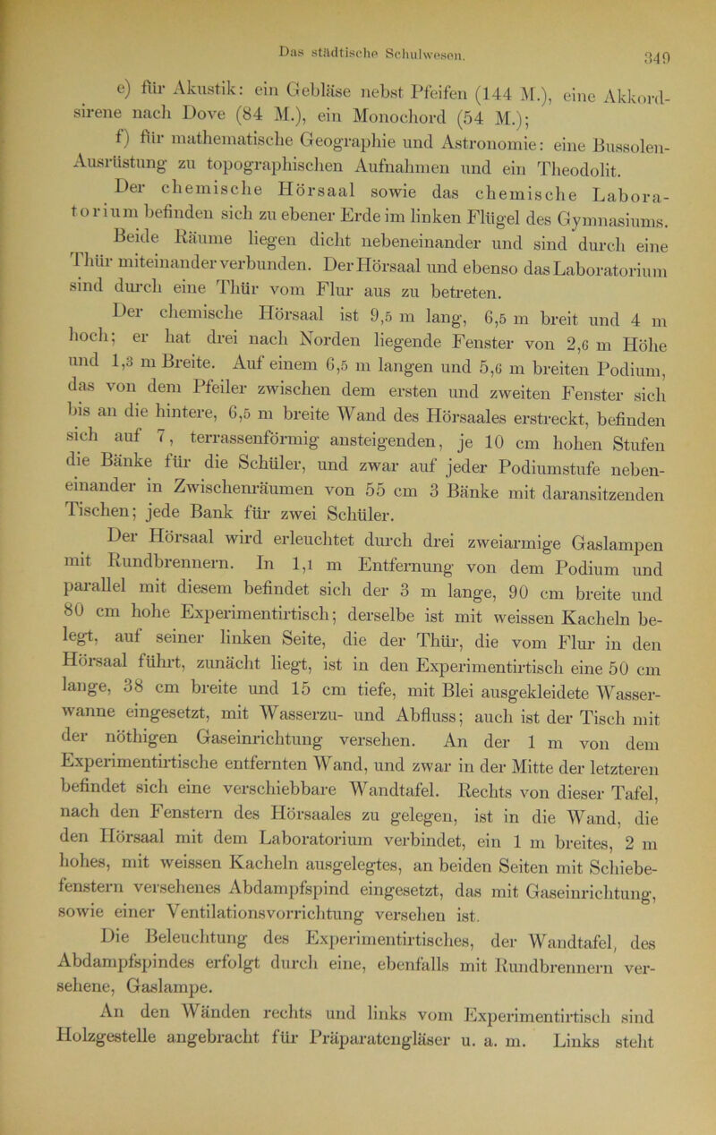 340 e) für Akustik: ein Gebläse nebst Pfeifen (144 M.), eine Akkord- sirene nach Dove (84 M.), ein Monochord (54 M.); f) für mathematische Geographie und Astronomie: eine Bussolen- Ausrüstung zu topographischen Aufnahmen und ein Theodolit. Der chemische Hörsaal sowie das chemische Labora- toriumbefinden sich zu ebener Erde im linken Flügel des Gymnasiums. Beide Räume liegen dicht nebeneinander und sind durch eine Thür miteinander verbunden. Der Hörsaal und ebenso das Laboratorium sind durch eine Ihür vom Flur aus zu betreten. Dei chemische Hörsaal ist 9,5 m lang, 6,5 m breit und 4 m hoch; er hat drei nach Norden liegende Fenster von 2,6 m Höhe und L3 di Breite. Auf einem 6,5 m langen und 5,6 m breiten Podium, das von dem Pfeiler zwischen dem ersten und zweiten Fenster sich bis an die hintere, 6,5 m breite Wand des Hörsaales erstreckt, befinden sich auf 7, terrassenförmig ansteigenden, je 10 cm hohen Stufen die Banke für die Schüler, und zwar auf jeder Podiumstufe neben- einander m Zwischenräumen von 55 cm 3 Bänke mit daransitzenden Tischen; jede Bank für zwei Schüler. Der Hörsaal wird erleuchtet durch drei zweiarmige Gaslampen mit Rundbrennern. In 1,1 m Entfernung von dem Podium und parallel mit diesem befindet sich der 3 m lange, 90 cm breite und 80 cm hohe Experimentirtiscli; derselbe ist mit weissen Kacheln be- leg!, auf seiner linken Seite, die der Thür, die vom Flur in den Hörsaal fühl!, zunächt liegt, ist in den Experimentirtiscli eine 50 cm lange, 38 cm breite und 15 cm tiefe, mit Blei ausgekleidete Wasser- wanne eingesetzt, mit Wasserzu- und Abfluss; auch ist der Tisch mit der nöthigen Gaseinrichtung versehen. An der 1 m von dem Experimentirtische entfernten Wand, und zwar in der Mitte der letzteren befindet sich eine verschiebbare Wandtafel. Rechts von dieser Tafel, nach den Fenstern des Hörsaales zu gelegen, ist in die Wand, die den Ilörsaal mit dem Laboratorium verbindet, ein 1 m breites, 2 m hohes, mit weissen Kacheln ausgelegtes, an beiden Seiten mit Schiebe- fenstern versehenes Abdampfspind eingesetzt, das mit Gaseinrichtung, sowie einer Ventilationsvorrichtung versehen ist. Die Beleuchtung des Experimentirtisches, der Wandtafel, des Abdampfspindes erfolgt durch eine, ebenfalls mit Rundbrennern ver- sehene, Gaslampe. An den Wänden rechts und links vom Experimentirtiscli sind Holzgestelle angebracht für Präparatengläser u. a. m. Links steht