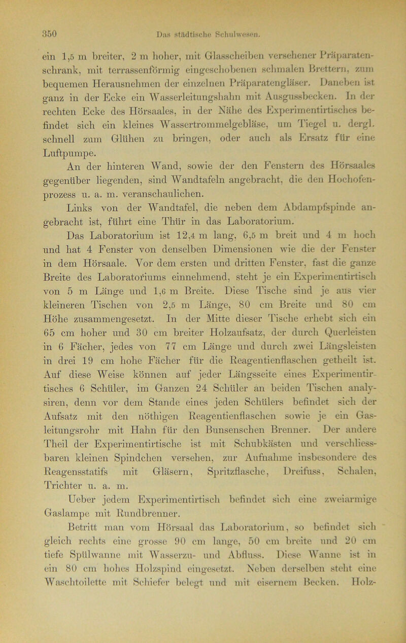 ein 1,5 m breiter, 2 m hoher, mit Glasscheiben versehener Präparaten- schrank, mit terrassenförmig eingeschobenen schmalen Brettern, zum bequemen Herausnehmen der einzelnen Präparatengläser. Daneben ist ganz in der Ecke ein Wasserleitungshahn mit Ausgussbecken. In der rechten Ecke des Hörsaales, in der Nähe des Experimentirtisches be- findet sich ein kleines Wassertrommelgebläse, um Tiegel u. dergl. schnell zum Glühen zu bringen, oder auch als Ersatz für eine Luftpumpe. An der hinteren Wand, sowie der den Fenstern des Hörsaales gegenüber liegenden, sind Wandtafeln angebracht, die den Hochofen- prozess u. a. m. veranschaulichen. Links von der Wandtafel, die neben dem Abdampfspinde an- gebracht ist, führt eine Thür in das Laboratorium. Das Laboratorium ist 12,4 m lang, 6,5 m breit und 4 m hoch und hat 4 Fenster von denselben Dimensionen wie die der Fenster in dem Hörsaale. Vor dem ersten und dritten Fenster, fast die ganze Breite des Laboratoriums einnehmend, steht je ein Experimentirtisch von 5 m Länge und 1,6 m Breite. Diese Tische sind je aus vier kleineren Tischen von 2,5 m Länge, 80 cm Breite und 80 cm Höhe zusammengesetzt. In der Mitte dieser Tische erhebt sich ein 65 cm hoher und 30 cm breiter Holzaufsatz, der durch Querleisten in 6 Fächer, jedes von 77 cm Länge und durch zwei Längsleisten in drei 19 cm hohe Fächer für die Reagentienflaschen getheilt ist. Auf diese Weise können auf jeder Längsseite eines Experimentir- tisches 6 Schüler, im Ganzen 24 Schüler an beiden Tischen analv- siren, denn vor dem Stande eines jeden Schülers befindet sich der Aufsatz mit den nöthigen Reagentienflaschen sowie je ein Gas- leitungsrohr mit Hahn für den Bunsensehen Brenner. Der andere Theil der Experimentirtische ist mit Schubkästen und versehliess- baren kleinen Spindchen versehen, zur Aufnahme insbesondere des Reagensstatifs mit Gläsern, Spritzflasclie, Dreifuss, Schalen, Trichter u. a. m. Ueber jedem Experimentirtisch befindet sich eine zweiarmige Gaslampe mit Rundbrenner. Betritt man vom Hörsaal das Laboratorium, so befindet sich gleich rechts eine grosse 90 cm lange, 50 cm breite und 20 cm tiefe Spülwanne mit Wasserzu- und Abfluss. Diese Wanne ist in ein 80 cm hohes Holzspind eingesetzt. Neben derselben steht eine Waschtoilette mit Schiefer belegt und mit eisernem Becken. Holz-