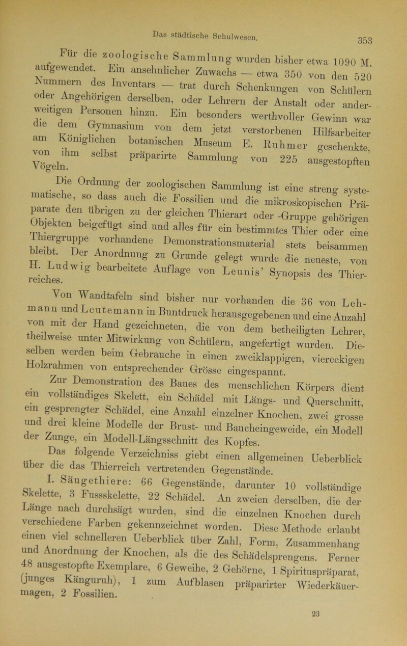 353 Fiii die zoologische Sammlung wurden bisher etwa 1090 M aufgewendet hm ansehnlicher Zuwachs _ etwa 350 von den 520 iNummem des Inventars - trat durch Schenkungen von Schülern oder Angehongen derselben, oder Lehrern der Anstalt oder ander- weitigen Personen hinzu. Ein besonders werthvoller Gewinn war ehe dem Gymnasium von dem jetzt verstorbenen Hilfsarbeiter am Königlichen botanischen Museum E. Ruhmer geschenkte, Vögeln.™ SdbSt P1'apanrte Samml,m§' von 225 ausgestopften Die Ordnung der zoologischen Sammlung ist eine streng syste- matische, so dass auch die Fossilien und die mikroskopischen Prä- parate den übrigen zu der gleichen Thierart oder -Gruppe gehörigen Objekten be,gefügt sind und alles für ein bestimmtes Thier oder eine bleibt81 Te ,™rhfldene Demonstrationsmaterial stets beisammen btebt. Der Anordnung zu Grunde gelegt wurde die neueste, von reiches  '^ 5ea1')eitete Auflage von Leunis’ Synopsis des Thier- Von Wandtafeln sind bisher nur vorhanden die 36 von Leh- mann und Leutemann in Buntdruck herausgegebenen und eine Anzahl , mit der Hand gezeichneten, die von dem betheiligten Lehrer thedweise unter Mitwirkung von Schülern, angefertigt wurden. Die- se ten werden beim Gebrauche in einen zweiklappigen, viereckigen iolzi ahmen von entsprechender Grösse eingespannt. Zur Demonstration des Baues des menschlichen Körpers dient ein vollständiges Skelett, ein Schädel mit Längs- und Querschnitt, . gesprengter Schädel, eine Anzahl einzelner Knochen, zwei grosse und dre, kleine Modelle der Brust- und Baucheingeweide, ein Modell clei Zunge, ein Modell-Längsschnitt des Kopfes. Das folgende Verzeichniss giebt einen allgemeinen Ueberblick über die das Thierreich vertretenden Gegenstände. r Sf™|ethiere: 66 Gegenstände, darunter 10 vollständige e ette, 3 Fussskelette, 22 Schädel. An zweien derselben, die der Lange nach durchsägt wurden, sind die einzelnen Knochen durch verschiedene Farben gekennzeichnet worden. Diese Methode erlaubt einen viel schnelleren Ueberblick über Zahl, Form, Zusammenhang und Anordnung der Knochen, als die des Schädelsprengens. Ferner ausgestopfte Exemplare, 6 Geweihe, 2 Gehörne, 1 Spirituspräparat, (junges Kanguruhj, 1 zum Aufblasen präparirter Wiederkäuer- magen, 2 Fossilien. 23