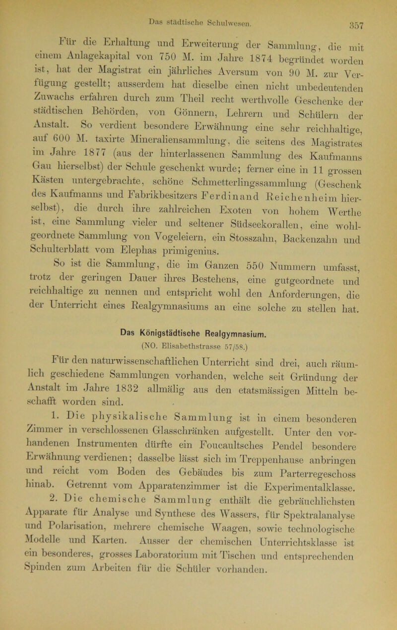 I tii die Erhaltung und Erweiterung der Sammlung, die mit einem Anlagekapital von 750 M. im Jahre 1874 begründet worden ist, hat der Magistrat ein jährliches Aversum von 90 M. zur Ver- fügung gestellt; ausserdem hat dieselbe einen nicht unbedeutenden Zuwachs erfahren durch zum Theil recht werthvolle Geschenke der städtischen Behörden, von Gönnern, Lehrern und Schülern der Anstalt. So verdient besondere Erwähnung eine sehr reichhaltige, auf 600 M. taxirte Mineraliensammlung, die seitens des Magistrates im Jahre 1877 (aus der Unterlassenen Sammlung des Kaufmanns Gau hierselbst) der Schule geschenkt wurde; ferner eine in 11 grossen Kästen untergebrachte, schöne Schmetterlingssammlung (Geschenk des Kaufmanns und Fabrikbesitzers Ferdinand Reichenheim hier- selbst), die durch ihre zahlreichen Exoten von hohem Wertlie ist, eine Sammlung vieler und seltener Südseekorallen, eine wohl- geordnete Sammlung von Vogeleiern, ein Stosszalm, Backenzahn und Schulterblatt vom Elephas primigenius. So ist die Sammlung, die im Ganzen 550 Nummern umfasst, tiotz der geringen Dauer ihres Bestehens, eine gutgeordnete und reichhaltige zu nennen und entspricht wohl den Anforderungen, die der Unterricht eines Realgymnasiums an eine solche zu stellen hat. Das Königstädtische Realgymnasium. (NO. Elisabethstrasse 57/58.) Für den naturwissenschaftlichen Unterricht sind drei, auch räum- lich geschiedene Sammlungen vorhanden, welche seit Gründung der Anstalt im Jahre 1832 allmälig aus den etatsmässigen Mitteln be- schafft worden sind. 1. Die physikalische Sammlung ist in einem besonderen Zimmer in verschlossenen Glasschränken aufgestellt. Unter den vor- handenen Instrumenten dürfte ein Foucaultsches Pendel besondere Ei wähnung verdienen; dasselbe lässt sich im Treppenhause anbringen und reicht vom Boden des Gebäudes bis zum Parterregeschoss hinab. Getrennt vom Apparatenzimmer ist die Experimentalklasse. 2. Die chemische Sammlung enthält die gebräuchlichsten Apparate für Analyse und Synthese des Wassers, für Spektralanalyse und Polarisation, mehrere chemische Waagen, sowie technologische Modelle und Karten. Ausser der chemischen Unterrichtsklasse ist ein besonderes, grosses Laboratorium mit Tischen und entsprechenden Spinden zum Arbeiten für die Schüler vorhanden.