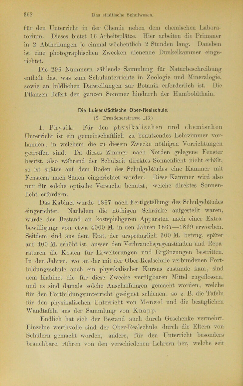 für den Unterricht in der Chemie neben dem chemischen Labora- torium. Dieses bietet 16 Arbeitsplätze. Hier arbeiten die Primaner in 2 Abteilungen je einmal wöchentlich 2 Stunden lang. Daneben ist eine photographischen Zwecken dienende Dunkelkammer einge- richtet. Die 296 Nummern zählende Sammlung für Naturbeschreibung enthält das, was zum Schulunterrichte in Zoologie und Mineralogie, sowie an bildlichen Darstellungen zur Botanik erforderlich ist. Die Pflanzen liefert den ganzen Sommer hindurch der Humboldthain. Die Luisenstädtische Ober-Realschule. (S. Dresdenerstrasse 113.) 1. Physik. Für den physikalischen und chemischen Unterricht ist ein gemeinschaftlich zu benutzendes Lehrzimmer vor- handen, in welchem die zu diesem Zwecke nöthigen Vorrichtungen getroffen sind. Da dieses Zimmer nach Norden gelegene Fenster besitzt, also während der Schulzeit direktes Sonnenlicht nicht erhält, so ist später auf dem Boden des Schulgebäudes eine Kammer mit Fenstern nach Süden eingerichtet worden. Diese Kammer wird also nur für solche optische Versuche benutzt, welche direktes Sonnen- licht erfordern. Das Kabinet wurde 1867 nach Fertigstellung des Schulgebäudes eingerichtet. Nachdem die nöthigen Schränke aufgestellt waren, wurde der Bestand an kostspieligeren Apparaten nach einer Extra- bewilligung von etwa 4000 M. in den Jahren 1867—1869 erworben. Seitdem sind aus dem Etat, der ursprünglich 300 M. betrug, später auf 400 M. erhöht ist, ausser den Verbrauchsgegenständen und Repa- raturen die Kosten für Erweiterungen und Ergänzungen bestritten. In den Jahren, wo an der mit der Ober-Realschule verbundenen Fort- bildungsschule auch ein physikalischer Kursus zustande kam. sind dem Kabinet die für diese Zwecke verfügbaren Mittel zugeflossen, und es sind damals solche Anschaffungen gemacht worden, welche für den Fortbildungsunterricht geeignet schienen, so z. B. die Tafeln für den physikalischen Unterricht von Menzel und die bezüglichen Wandtafeln aus der Sammlung von Knapp. Endlich hat sich der Bestand auch durch Geschenke vermehrt. Einzelne werthvolle sind der Ober-Realschule durch die Eltern von Schülern gemacht worden, andere, für den Unterricht besonders brauchbare, rühren von den verschiedenen Lehrern her, welche seit