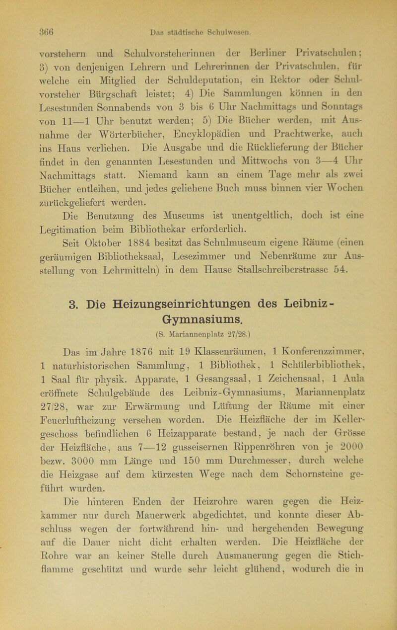 Vorstehern und Schulvorsteherinnen der Berliner Privatschulen; 3) von denjenigen Lehrern und Lehrerinnen der Privatschnlen, für welche ein Mitglied der Schuldeputation, ein Rektor oder Schul- vorstelier Bürgschaft leistet; 4) Die Sammlungen können in den Lesestunden Sonnabends von 3 bis 6 Uhr Nachmittags und Sonntags von 11—1 Uhr benutzt werden; 5) Die Bücher werden, mit Aus- nahme der Wörterbücher, Encyklopädien und Prachtwerke, auch ins Haus verliehen. Die Ausgabe und die Rücklieferung der Bücher findet in den genannten Lesestunden und Mittwochs von 3—4 Uhr Nachmittags statt. Niemand kann an einem Tage mehr als zwei Bücher entleihen, und jedes geliehene Buch muss binnen vier Wochen zurückgeliefert werden. Die Benutzung des Museums ist unentgeltlich, doch ist eine Legitimation beim Bibliothekar erforderlich. Seit Oktober 1884 besitzt das Schulmuseum eigene Räume (einen geräumigen Bibliotheksaal, Lesezimmer und Nebenräume zur Aus- stellung von Lehrmitteln) in dem Hause Stallschreiberstrasse 54. 3. Die Heizungseinrichtungen des Leibniz- Gymnasiums. (S. Mariannenplatz 27/28.) Das im Jahre 1876 mit 19 Klassenräumen, 1 Konferenzzimmer. 1 naturhistorischen Sammlung, 1 Bibliothek, 1 Schülerbibliothek. 1 Saal für physik. Apparate, 1 Gesangsaal, 1 Zeichensaal. 1 Aula eröffnete Schulgebäude des Leibniz-Gymnasiums, Mariannenplatz 27/28, war zur Erwärmung und Lüftung der Räume mit einer Feuerluftheizung versehen worden. Die Heizfläche der im Keller- geschoss befindlichen 6 Heizapparate bestand, je nach der Grösse der Heizfläche, aus 7—12 gusseisernen Rippenröhren von je 2000 bezw. 3000 mm Länge und 150 mm Durchmesser, durch welche die Heizgase auf dem kürzesten Wege nach dem Schornsteine ge- führt wurden. Die hinteren Enden der Heizrohre waren gegen die Heiz- kammer nur durch Mauerwerk abgedichtet, und konnte dieser Ab- schluss wegen der fortwährend hin- und hergehenden Bewegung auf die Dauer nicht dicht erhalten werden. Die Heizfläche der Rohre war an keiner Stelle durch Ausmauerung gegen die Stich- flamme geschützt und wurde sehr leicht glühend, wodurch die in