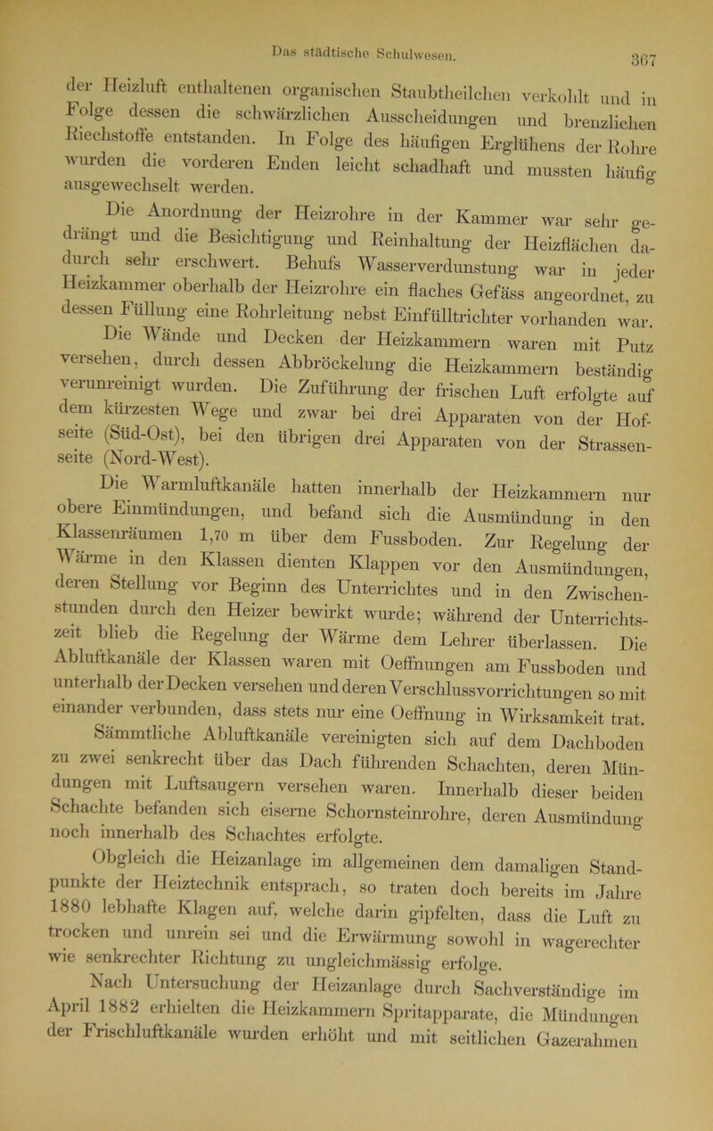 3G7 der Heizluft enthaltenen organischen Staubtheilchen verkohlt und in Folge dessen die schwärzlichen Ausscheidungen und brenzlichen Riechstoffe entstanden, ln Folge des häufigen Erglühen., der Rohre wurden die vorderen Enden leicht schadhaft und mussten häufig ausgewechselt werden. ö Die Anordnung der Heizrohre in der Kammer war sehr ge- drängt und die Besichtigung und Reinhaltung der Heizflächen da- durch sehr erschwert. Behufs Wasserverdunstung war in jeder Heizkammer oberhalb der Heizrohre ein flaches Gefäss angeordnet, zu dessen Füllung eine Rohrleitung nebst Einfülltrichter vorhanden war. Die W ände und Decken der Heizkammern waren mit Putz versehen, durch dessen Abbröckelung die Heizkammern beständig verunreinigt wurden. Die Zuführung der frischen Luft erfolgte auf dem kürzesten Wege und zwar bei drei Apparaten von der Hof- seite (Süd-Ost), bei den übrigen drei Apparaten von der Strassen- seite (Nord-West). Die Warmluftkanäle hatten innerhalb der Heizkammern nur obere Einmündungen, und befand sich die Ausmündung in den Klassenräumen 1,70 m über dem Fussboden. Zur Regelung der Wärme in den Klassen dienten Klappen vor den Ausmündungen, deren Stellung vor Beginn des Unterrichtes und in den Zwischen- stunden durch den Heizer bewirkt wurde; während der Unterrichts- zeit blieb die Regelung der Wärme dem Lehrer überlassen. Die Abluftkanäle der Klassen waren mit Oeffnungen am Fussboden und unterhalb der Decken versehen und deren Verschluss Vorrichtungen so mit einander verbunden, dass stets nur eine Oeflhung in Wirksamkeit trat. Sämmtliche Abluftkanäle vereinigten sich auf dem Dachboden zu zwei senkrecht über das Dach führenden Schachten, deren Mün- dungen mit Luftsaugern versehen waren. Innerhalb dieser beiden Schachte befanden sich eiserne Schornsteinrohre, deren Ausmünduno- noch innerhalb des Schachtes erfolgte. Obgleich die Heizanlage im allgemeinen dem damaligen Stand- punkte der Heiztechnik entsprach, so traten doch bereits im Jahre 1880 lebhafte Klagen auf, welche darin gipfelten, dass die Luft zu trocken und unrein sei und die Erwärmung sowohl in wagerechter wie senkrechter Richtung zu ungleichmässig erfolge. Nach Untersuchung der Heizanlage durch Sachverständige im April 1882 erhielten die Heizkammern Spritapparate, die Mündungen der Fnschluftkanäle wurden erhöht und mit seitlichen Gazerahmen