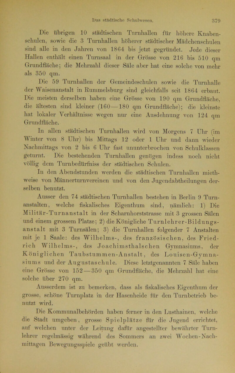 Die übrigen 10 städtischen Turnhallen für höhere Knaben- schulen, sowie die 3 Turnhallen höherer städtischer Mädchenschulen sind alle in den Jahren von 1864 bis jetzt gegründet. Jede dieser Hallen enthält einen Turnsaal in der Grösse von 216 bis 510 qm Grundfläche; die Mehrzahl dieser Säle aber hat eine solche von mehr als 350 qm. Die 59 Turnhallen der Gemeindeschulen sowie die Turnhalle der Waisenanstalt in Rummelsburg sind gleichfalls seit 1864 erbaut. Die meisten derselben haben eine Grösse von 190 qm Grundfläche, die ältesten sind kleiner (160 —180 qm Grundfläche); die kleinste hat lokaler Verhältnisse wegen nur eine Ausdehnung von 124 qm Grundfläche. In allen städtischen Turnhallen wird von Morgens 7 Uhr (im Winter von 8 Uhr) bis Mittags 12 oder 1 Uhr und dann wieder Nachmittags von 2 bis 6 Uhr fast ununterbrochen von Schulklassen geturnt. Die bestehenden Turnhallen genügen indess noch nicht völlig dem Turnbedürfniss der städtischen Schulen. In den Abendstunden werden die städtischen Turnhallen mieth- weise von Männerturnvereinen und von den Jugendabtheilungen der- selben benutzt. Ausser den 74 städtischen Turnhallen bestehen in Berlin 9 Turn- anstalten, welche fiskalisches Eigenthum sind, nämlich: 1) Die Militär-Turnanstalt in der Scharnhorststrasse mit 3 grossen Sälen und einem grossem Platze; 2) die Königliche Turnlehrer-Bildungs- anstalt mit 3 Turnsälen; 3) die Turnhallen folgender 7 Anstalten mit je 1 Saale: des Wilhelms-, des französischen, des Fried- rich Wilhelms-, des Joachimsthalschen Gymnasiums, der Königlichen Taubstummen-Anstalt, des Louisen-Gymna- siums und der Augustaschule. Diese letztgenannten 7 Säle haben eine Grösse von 152 — 350 qm Grundfläche, die Mehrzahl hat eine solche über 270 qm. Ausserdem ist zu bemerken, dass als fiskalisches Eigenthum der grosse, schöne Turnplatz in der Hasenheide für den Turnbetrieb be- nutzt wird. Die Kommunalbehörden haben ferner in den Lusthainen, welche die Stadt umgeben, grosse Spielplätze für die Jugend errichtet, auf welchen unter der Leitung dafür angestellter bewährter Turn- lehrer regelmässig während des Sommers an zwei Wochen-Nach- mittagen Bewegungsspiele geübt werden.