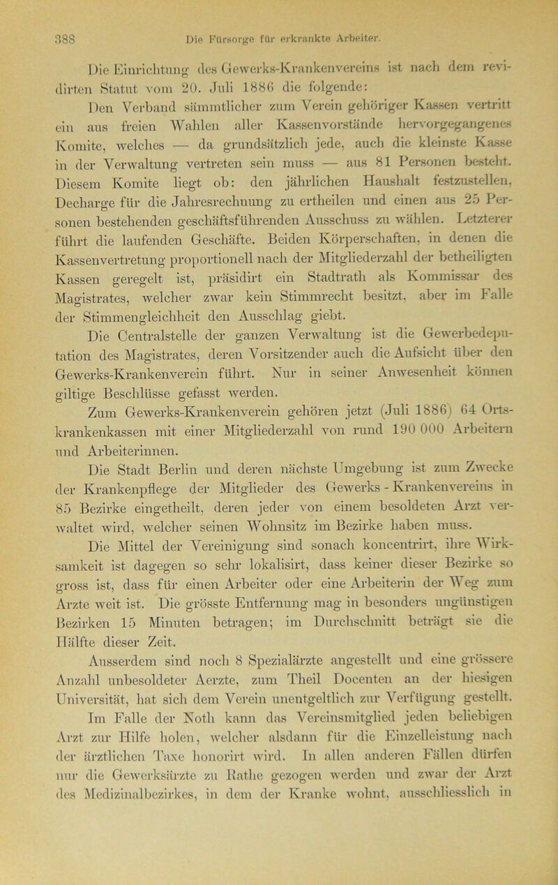 Die Einrichtung des Gewerks-Krankenvereins ist nach dem revi- dirten Statut vom 20. .Juli 1886 die folgende: Den Verband sämmtlicher zum Verein gehöriger Kassen vertritt ein aus freien Wahlen aller Kassenvorstände hervorgegangenes Konnte, welches — da grundsätzlich jede, auch die kleinste Kasse in der Verwaltung vertreten sein muss — aus 81 Personen besteht. Diesem Konnte liegt ob: den jährlichen Haushalt festzustellen. Decliarge für die Jahresrechnung zu ertheilen und einen aus 25 Per- sonen bestehenden geschäftsführenden Ausschuss zu wählen. Letzterer führt die laufenden Geschäfte. Beiden Körperschaften, in denen die Kassenvertretung proportioneil nach der Mitgliederzahl der betheiligten Kassen geregelt ist, präsidirt ein Stadtrath als Kommissar des Magistrates, welcher zwar kein Stimmrecht besitzt, aber im Falle der Stimmengleichheit den Ausschlag giebt. Die Centralstelle der ganzen Verwaltung ist die Gewerbedepu- tation des Magistrates, deren Vorsitzender auch die Aufsicht über den Gewerks-Krankenverein führt. Nur in seiner Anwesenheit können o-iltio-e Beschlüsse gefasst werden. o o o Zum Gewerks-Krankenverein gehören jetzt (Juli 1886) 64 Orts- krankenkassen mit einer Mitgliederzahl von rund 190 000 Arbeitern und Arbeiterinnen. Die Stadt Berlin und deren nächste Umgebung ist zum Zwecke der Krankenpflege der Mitglieder des Gewerks - Krankenvereins in 85 Bezirke eingetheilt, deren jeder von einem besoldeten Arzt ver- waltet wird, welcher seinen Wohnsitz im Bezirke haben muss. Die Mittel der Vereinigung sind sonach koncentrirt, ihre V irk- samkeit ist dagegen so sehr lokalisirt, dass keiner dieser Bezirke so gross ist, dass für einen Arbeiter oder eine Arbeiterin der V eg zum Arzte weit ist. Die grösste Entfernung mag in besonders ungünstigen Bezirken 15 Minuten betragen; im Durchschnitt beträgt sie die Hälfte dieser Zeit. Ausserdem sind noch 8 Spezialärzte angestellt und eine grössere Anzahl unbesoldeter Aerzte, zum Theil Docenten an der hiesigen Universität, hat sich dem Verein unentgeltlich zur Verfügung gestellt. Im Falle der Noth kann das Vereinsmitglied jeden beliebigen Arzt zur Hilfe holen, welcher alsdann für die Einzelleistung nach der ärztlichen Taxe honorirt wird. Tn allen anderen Fällen dürfen nur die Gewerksärzte zu Rathe gezogen werden und zwar der Arzt des Medizinalbezirkes, in dem der Kranke wolmt, ausschliesslich in