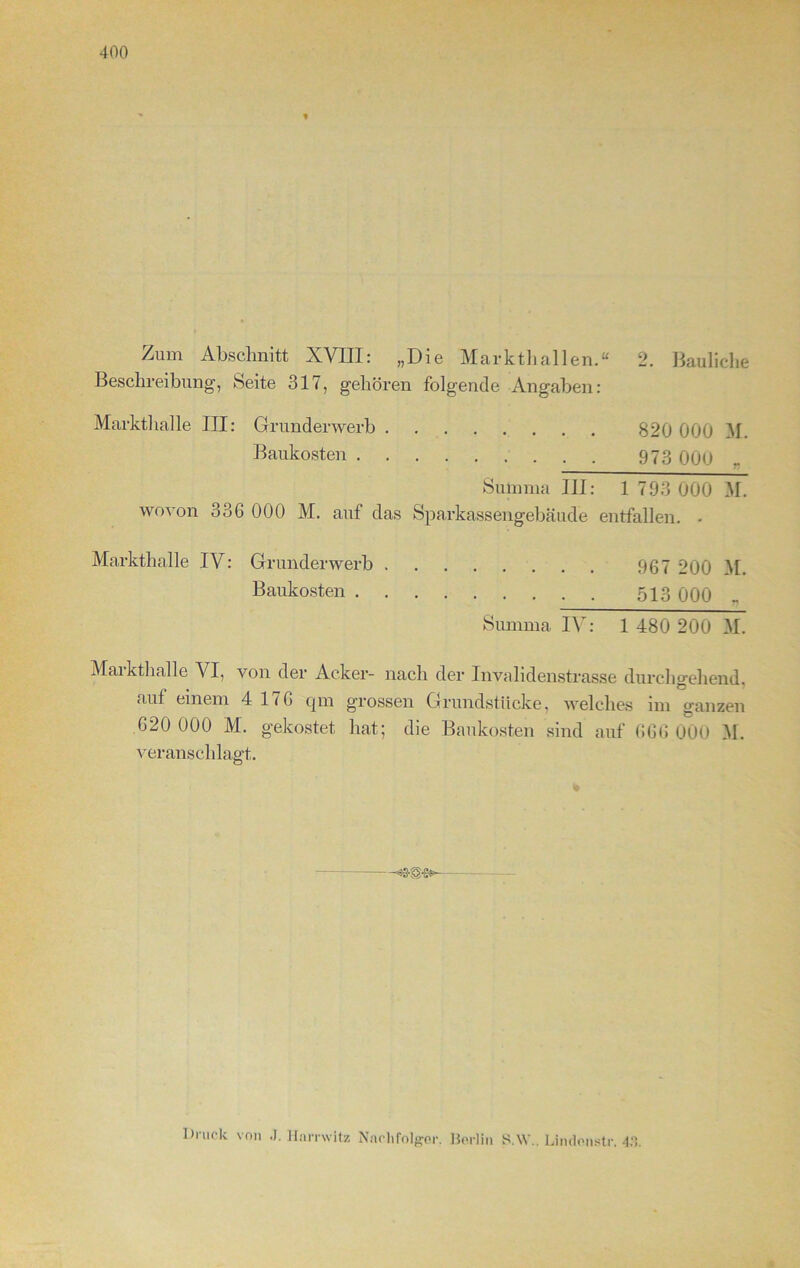 Zum Abschnitt XVIII: „Die Markthallen.“ 2. Bauliche Beschreibung', Seite 317, gehören folgende Angaben: Markthalle III: Grunderwerb 820 000 M. Baukosten 973 0Q(j Summa III: 1 793 000 M. wovon 336 000 M. auf das Sparkassengebäude entfallen. - Markthalle IV: Grunderwerb 967 200 M. Baukosten 513 000 . Summa TY: 1 480 200 M. Mai kthalle VI, von der Acker- nach der Invalidenstrasse durchgehend, auf einem 4 1 16 qm grossen Grundstücke, welches im ganzen 620 000 M. gekostet hat; die Baukosten sind auf 666 000 M. veranschlagt. Druck von J. Hamvitz Nachfolger. Berlin S.W.. Lindonstr. 43.