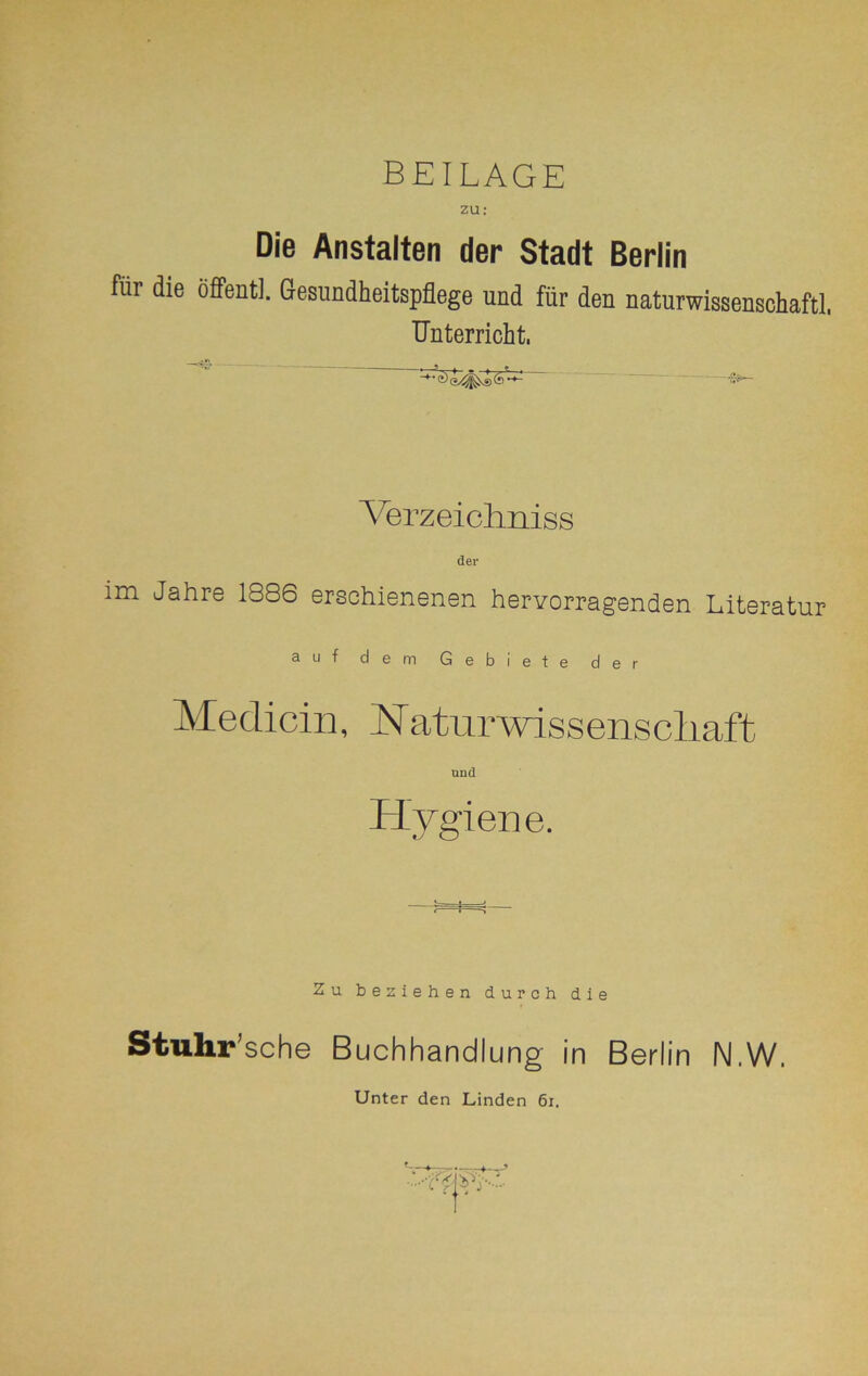 BEILAGE zu: Die Anstalten der Stadt Berlin für die öffentl. Gesundheitspflege und für den naturwissenschaftl. Unterricht. Verzeichniss der im Jahre 1886 erschienenen hervorragenden Literatur auf dem Gebiete der Medicin, Naturwissenscliaft und Hygiene. Zu beziehen durch die Stuhr’sc he Buchhandlung in Berlin N.W. Unter den Linden 61.