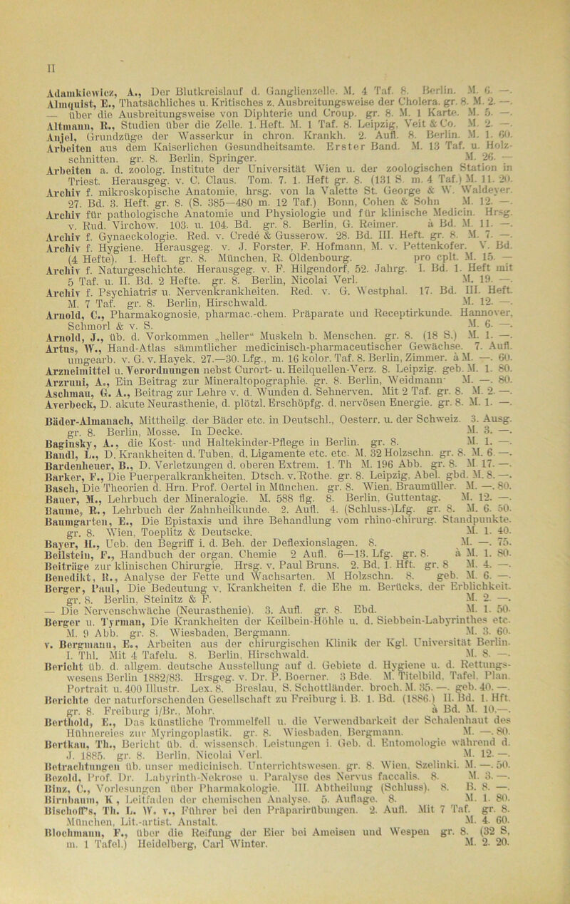 Adainkiowicz, A., Der Blutkreislauf d. Ganglienzello. M. 4 Taf. 8. Berlin. M. 0. —■ Almquist, E., Thatsächliches u. Kritisches z. Ausbreitungsweise der Cholera, gr. 8. M. 2. —. über die Ausbreitungsweise von Diphterie und Croup, gr. 8- M. 1 Karte. M. 5. —. Altmann, R., Studien über die Zelle. 1. Heft. M. 1 Taf. 8. Leipzig, Veit & Co. M. 2. —. Anjel, Grundzüge der Wasserkur in cliron. Krankh. 2. Aufi. 8. Berlin. M. 1. GO. Arbeiten aus dem Kaiserlichen Gesundheitsamte. Erster Band. M. 13 Taf. u. Holz- schnitten. gr. 8. Berlin, Springer. M- 20. — Arbeiten a. d. zoolog. Institute der Universität Wien u. der zoologischen Station in Triest. Herausgeg. v. C. Claus. Tom. 7. 1. Heft gr. 8. (131 S. m. 4 Taf.) M. 11. 20. Archiv f. mikroskopische Anatomie, hrsg. von la Valette St. George & W. Waldeyer. 27. Bd. 3. Heft. gr. 8. (S. 385—480 m. 12 Taf.) Bonn, Cohen & Sohn M 12. —. Archiv für pathologische Anatomie und Physiologie und für klinische Medicin. Hrsg. v. Rud. Vircliow. 103. u. 104. Bd. gr. '8. Berlin, G. Reimer. ä Bd. M. 11. —. Archiv f. Gynaeckologie. Red. v. Crede & Gusserow. 28. Bd. III. Heft. gr. 8. M. 7. — Archiv f. Hygiene. Herausgeg. v. J. Förster, F. Hofmann. M. v. Pettenkofer. V. Bd. (4 Hefte). 1. Heft. gr. 8. München, R. Oldenbourg. pro cplt. M. 15. — Archiv f. Naturgeschichte. Herausgeg. v. F. Hilgendorf. 52. Jahrg. I. Bd. 1. Heft mit 5 Taf. u. II. Bd. 2 Hefte, gr. 8. Berlin, Nicolai Verl. M. 19- —• Archiv f. Psychiatrie u. Nervenkrankheiten. Red. v. G. Westphal. 17. Bd. III. Heft. M. 7 Taf. gr. 8. Berlin, Hirschwald. M. 12. —. Arnold, C., Pharmakognosie, pharmac.-ehern. Präparate und Receptirkunde. Hannover. Sehmorl & v. S. 6- . Arnold, J., üb. d. Vorkommen „heller“ Muskeln b. Menschen, gr. 8. (18 S.) M. 1. —. Artus, W., Hand-Atlas sämmtlicher mediciniscli-pharmaceutischer Gewächse. 7. Aufl. umgearb. v. G. v. Hayek. 27 —30. Lfg., m. IG kolor. Taf. 8. Berlin, Zimmer. äM. —. 60. Arzneimittel u. Verordnungen nebst Curort-u. Heilquellen-Verz. 8. Leipzig, geb. M. 1. SO. Arzruni, A., Ein Beitrag zur Mineraltopographie, gr. 8. Berlin, Weidmann- M. —. 80. Aschmau, G. A., Beitrag zur Lehre v. d. Wunden d. Sehnerven. Mit 2 Taf. gr. 8. M. 2. —- Averbeck, D. akute Neurasthenie, d. plötzl. Erschöpfg. d. nervösen Energie, gr. 8. M. 1. —. Bäder-Almanach, Mittheilg. der Bäder etc. in Deutschi., Oesterr. u. der Schweiz. 3. Ausg. gr. 8- Berlin, Mosse. In Decke. M. 3. —. Bag-iusky, A., die Kost- und Haltekinder-Pflege in Berlin, gr. 8. M. 1. —. Baudl, L., D. Krankheiten d. Tuben, d. Ligamente etc. etc. M. 32Holzschn. gr. 8- M. 6 —. Bardenheuer, B., D. Verletzungen d. oberen Extrem. 1. Th M. 196 Abb. gr. 8. M. 17. —- Banker, F., Die Puerperalkrankheiten. Dtsch. v. Rothe, gr. 8. Leipzig. Abel. gbd. M. 8. —• Basch, Die Theorien d. Hrn. Prof. Oertel in München, gr. 8. Wien, Braumüller. M. —. 80. Bauer, M., Lehrbuch der Mineralogie. M. 588 Hg. 8- Berlin. Guttentag. M. 12. —■ Baume, R., Lehrbuch der Zahnheilkunde. 2. Aufl. 4. (Schluss-)Lfg. gr. 8. M. 6. 50. Baumgarten, E., Die Epistaxis und ihre Behandlung vom rhino-chirurg. Standpunkte. gr. 8. Wien, Toeplitz & Deutsche, M. 1. 40. Bayer, II., Ueb. den Begriff i. d. Beh. der Deflexionslagen. 8. M. —. 75. Beilstein, F., Handbuch der organ. Chemie 2 Aufl. 6—13. Lfg. gr. 8- ä M. 1. 80. Beiträge zur klinischen Chirurgie. Hrsg. v. Paul Bruns. 2. Bd. 1. Hft. gr. 8 M. 4. —. Benedikt, R., Analyse der Fette und Wachsarten. M Holzschn. 8. geb. M. 6. —• Berger, Paul, Die Bedeutung v. Krankheiten f. die Ehe m. Berücks. der Erblichkeit. gr. 8. Berlin, Steinitz & F. M- 2. —. — Die Nervenschwäche (Neurasthenie). 3. Aufl. gr. 8. Ebd. _ M. 1. 50- Berger u. Tyrman, Die Krankheiten der Keilbein-Höhle u. d. Siebbein-Labyrinthes etc. M. 9 Abb. gr. 8. Wiesbaden, Bergmann. _ M. 3. 60. v. Bergmann, E., Arbeiten aus der chirurgischen Klinik der Kgl. Universität Berlin. l. Tbl. Mit 4 Tafelu. 8. Berlin, Hirschwald. M. 8- —• Bericht üb. d. allgem. deutsche Ausstellung auf d. Gebiete d. Hygiene u. d. Rettungs- wesens Berlin 1882/83. Hrsgeg. v. Dr. P. Boerner. 3 Bde. M. Titelbild. Tafel. Plan. Portrait u. 400 Illustr. Lex. 8. Breslau, S. Schottländer. broch. M. 35. — geb. 40. —. Berichte der naturforschenden Gesellschaft zu Freiburg i. B. 1. Bd. (1886.) II. Bd. 1. Hft. gr. 8. Freiburg i/Br., Mohr. ä Bd. M. 10,—. Berthold, E., Das künstliche Trommelfell u. die Verwendbarkeit der Schalenhaut des Hühnereies zur Myringoplastilc. gr. 8- Wiesbaden. Bergmann. M. — 80. Bertkau, Th., Bericht üb. d. wissensch. Leistungen i. Geb. d. Entomologie während d. J. 1885. gr. 8. Berlin, Nicolai Verl. ^ M. 12. —• Betrachtungen üb. unser medicinisch. Unterrichtswesen, gr. 8. Wien. Szelinki. M. — 50. Bczold. Prof. Dr. Labyrinth-Nekrose u. Paralyse des Nervus faccalis. 8. M. 3. —. Binz, Vorlesungen über Pharmakologie. III. Abtheilung (Schluss). 8. B. 8. —. Birnbaum, K , Leitfaden der chemischen Analyse. 5- Auflage. 8. M. 1. 80. BlschofPs, Th. L. IV. v., Führer bei den Präparirübungen. 2. Aufl. Mit 7 Taf. gr. 8. München, Lit.-artist. Anstalt. M. 4. 60. Blocliniann, F., über die Reifung der Eier bei Ameisen und Wespen gr. 8. (32 S, m. 1 Tafel.) Heidelberg, Carl Winter. M. 2. 20.