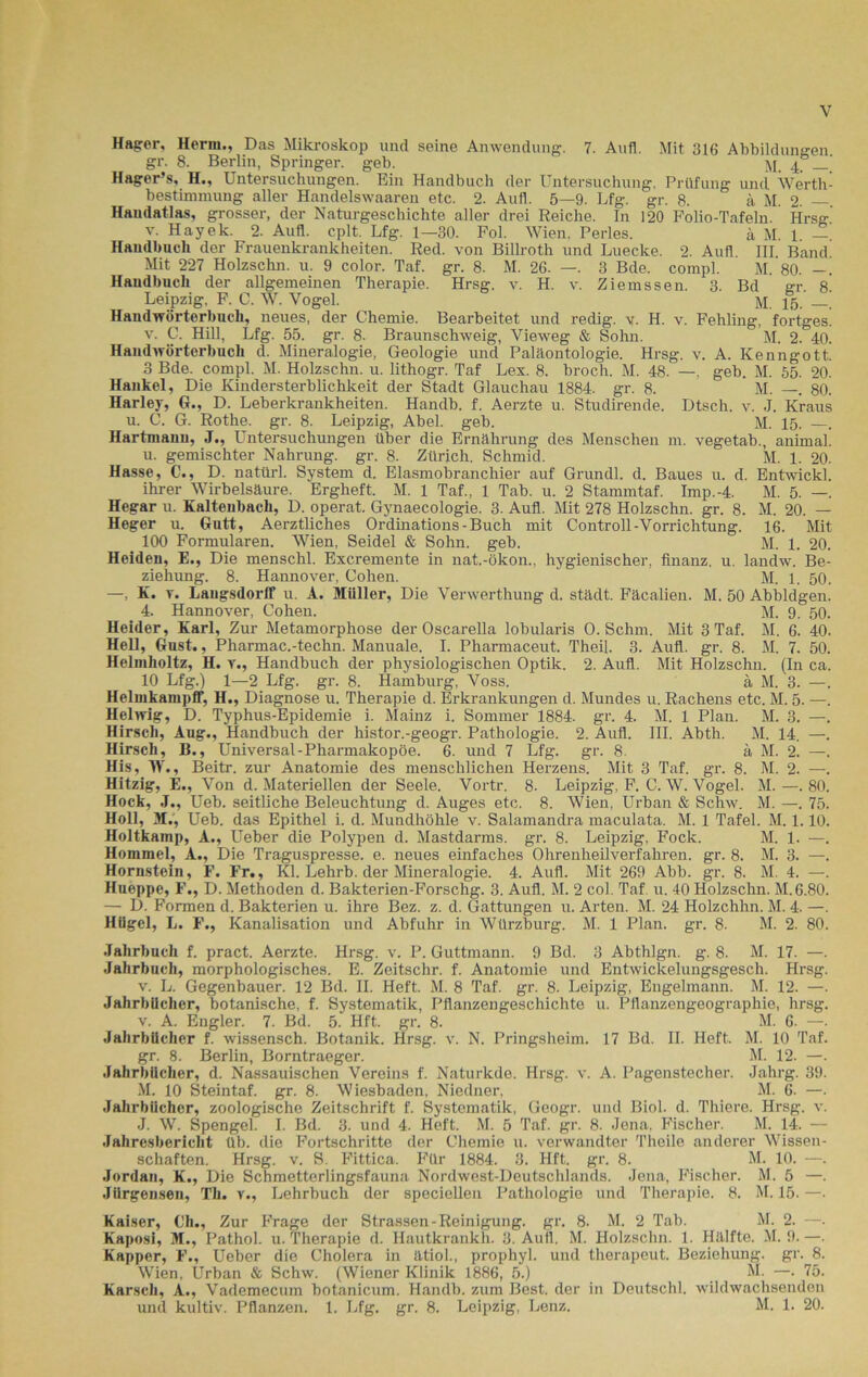 Hagrer, Herrn., Das Mikroskop und seine Anwendung. 7. Aufl. Mit 316 Abbildungen. gr. 8. Berlin, Springer, geb. m 4 _ Hager’s, H., Untersuchungen. Ein Handbucli der Untersuchung, Prüfung und Werth- bestimmung aller Handelswaaren etc. 2. Aufl. 5—9. Lfg. gr. 8. ä M. 2. —. Handatlas, grosser, der Naturgeschichte aller drei Reiche. In 120 Folio-Tafeln. Hrsg v. Hayek. 2. Aufl. cplt. Lfg. 1—30. Fol. Wien. Perles. ä M. 1. —. Handbucli der Frauenkrankheiten. Red. von Billroth und Luecke. 2. Aufl. III. Band Mit 227 Holzschn. u. 9 color. Taf. gr. 8. M. 26. —. 3 Bde. compl. M. 80. Handbuch der allgemeinen Therapie. Hrsg. v. H. v. Ziemssen. 3. Bd er. 8. Leipzig, F. C. W. Vogel. M. 15. —. Handwörterbuch, neues, der Chemie. Bearbeitet und redig. v. H. v. Fehling, fortges. v. C. Hill, Lfg. 55. gr. 8. Braunschweig, Vieweg & Sohn. M. 2. 40. Haudwörterbucli d. Mineralogie, Geologie und Paläontologie. Hrsg. v. A. Kenngott. 3 Bde. compl. M. Holzschn. u. lithogr. Taf Lex. 8. broch. M. 48. —, geb. M. 55. 20. Hankel, Die Kindersterblichkeit der Stadt Glauchau 1884. gr. 8. M. —. 80. Harley, G., D. Leberkrankheiten. Handb. f. Aerzte u. Studirende. Dtsch. v. J. Kraus u. C. G. Rothe, gr. 8. Leipzig, Abel. geb. M. 15. —. Hartmanu, J., Untersuchungen über die Ernährung des Menschen m. vegetab., animal. u. gemischter Nahrung, gr. 8. Zürich. Schmid. M. 1. 20. Hasse, C., D. natürl. System d. Elasmobranchier auf Grundl. d. Baues u. d. Entwickl. ihrer Wirbelsäure. Ergheft. M. 1 Taf., 1 Tab. u. 2 Stammtaf. Imp.-4. M. 5. —. Hegar u. Kaltenbach, D. operat. Gynaecologie. 3. Aufl. Mit 278 Holzschn. gr. 8. M. 20. — Heger u. Gutt, Aerztliches Ordinations - Buch mit Controll-Vorrichtung. 16. Mit _ 100 Formularen. Wien, Seidel & Sohn. geb. M. 1. 20. Heiden, E., Die menschl. Excremente in nat.-ökon., hygienischer, finanz. u. landw. Be- ziehung. 8. Hannover, Cohen.  M. 1. 50. —, K. y. Langsdorlf u. A. Müller, Die Verwerthung d. städt. Fäcalien. M. 50 Abbldgen. 4. Hannover, Cohen. M. 9. 50. Heider, Karl, Zur Metamorphose der Oscarella lobularis O. Schm. Mit 3 Taf. M. 6. 40. HeU, Gust., Pharmac.-techn. Manuale. I. Pharmaceut. Theil. 3. Aufl. gr. 8. M. 7. 50. Helmholtz, H. r., Handbuch der physiologischen Optik. 2. Aufl. Mit Holzschn. (In ca. 10 Lfg.) 1—2 Lfg. gr. 8. Hamburg, Voss. ä M. 3. —. HelinkampfF, H., Diagnose u. Therapie d. Erkrankungen d. Mundes u. Rachens etc. M. 5. —. Helwig, D. Typhus-Epidemie i. Mainz i. Sommer 1884. gr. 4. M. 1 Plan. M. 3. —. Hirsch, Aug., Handbuch der histor.-geogr. Pathologie. 2. Aufl. III. Abth. M. 14. —. Hirsch, B., Universal-Pharmakopoe. 6. und 7 Lfg. gr. 8. ä M. 2. —. His, W., Beitr. zur Anatomie des menschlichen Herzens. Mit 3 Taf. gr. 8. M. 2. —. Hitzig, E., Von d. Materiellen der Seele. Vortr. 8. Leipzig, F. C. W. Vogel. M. —. 80. Hock, J., Ueb. seitliche Beleuchtung d. Auges etc. 8. Wien, Urban & Schw. M. —. 75. Holl, M., Ueb. das Epithel i. d. Mundhöhle v. Salamandra maculata. M. 1 Tafel. M. 1.10. Holtkamp, A., Ueber die Polypen d. Mastdarms, gr. 8. Leipzig, Fock. M. 1. —. Hommel, A., Die Traguspresse, e. neues einfaches Ohrenheilverfahren, gr. 8. M. 3. —. Hornstein, F. Fr., Kl. Lehrb. der Mineralogie. 4. Aufl. Mit 269 Abb. gr. 8. M. 4. —. Hueppe, F., D. Methoden d. Bakterien-Forschg. 3. Aufl. M. 2 col. Taf u. 40 Holzschn. M. 6.80. — D. Formen d. Bakterien u. ihre Bez. z. d. Gattungen u. Arten. M. 24 Holzchhn. M. 4. —. Hügel, L. F., Kanalisation und Abfuhr in Würzburg. M. 1 Plan. gr. 8. M. 2. 80. Jahrbuch f. pract. Aerzte. Hrsg. v. P. Guttmann. 9 Bd. 3 Abthlgn. g. 8. M. 17. —. Jahrbuch, morphologisches. E. Zeitschr. f. Anatomie und Entwickelungsgesch. Hrsg. v. L. Gegenbauer. 12 Bd. II. Heft. M. 8 Taf. gr. 8. Leipzig, Engelmann. M. 12. —. Jahrbücher, botanische, f. Systematik, Pflanzengeschichte u. Pflanzengeographie, hrsg. v. A. Engler. 7. Bd. 5. Hft. gr. 8. M. 6. —. Jahrbücher f. wissensch. Botanik. Hrsg. v. N. Pringsheim. 17 Bd. II. Heft. M. 10 Taf. gr. 8. Berlin, Borntraeger. M. 12. —. Jahrbücher, d. Nassauischen Vereins f. Naturkde. Hrsg. v. A. Pagenstecher. Jahrg. 39. M. 10 Steintaf. gr. 8. Wiesbaden, Niedner, M. 6. —. Jahrbücher, zoologische Zeitschrift f. Systematik, Geogr. und Biol. d. Thiere. Hrsg. v. J. W. Spengel. I. Bd. 3. und 4. Heft. M. 5 Taf. gr. 8. Jena, Fischer. M. 14. — Jahresbericht üb. die Fortschritte der Chemie u. verwandter Theile anderer Wissen- schaften. Hrsg. v. S. Fittica. Für 1884. 3. Hft. gr. 8. M. 10. —. Jordan, K., Die Schmetterlingsfauna Nordwest-Deutschlands. Jena, Fischer. M. 5 —. Jilrgenseu, Th. v., Lehrbuch der speciellen Pathologie und Therapie. 8. M. 15. —. Kaiser, Ch., Zur Frage der Strassen-Reinigung, gr. 8. M. 2 Tab. M. 2. —. Kaposi, M., Pathol. u. Therapie d. Ilautkrankh. 3. Aufl. M. Holzschn. 1. Hälfte. M. 9. —. Kapper, F., Ueber die Cholera in ätiol., prophyl. und therapeut. Beziehung, gr. 8. Wien, Urban & Schw. (Wiener Klinik 1886, 5.) M. —. 75. Karsch, A., Vademecum botanicum. Handb. zum Best, der in Deutschi, wildwachsenden und kultiv. Pflanzen. 1. Lfg. gr. 8. Leipzig, Lenz. M. 1. 20.