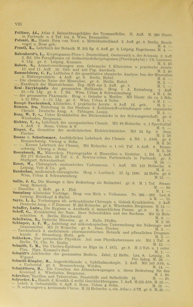 Politzer, Ad., Atlas d. Beleuchtungsbilder des Trommelfelles. II. Auf! M ußn llln^tr »n Parbendr. u. 8 Taf. lex, 8, Wien, Braumüller. Potoniö, H., Illustr. Fora von Nord- u. Mitteldeutschland. 2. Aufl. gr 8 Berlin Brach vogel u. Boas geh. w „ Pranü, K., Lehrbuch der Botanik M. 305 fig. G. Aufl. gr. 8. Leipzig, Engelmann, m! 4. ßabeiiliorst’s, L., ICryptogamen-Flora v. Deutschland, Oesterreich u. der Schweiz. 2. Aufl з. Bd. Die Farnpflanzen od. Gefässbündelkryptogamen [Pteridophytal v. Ch. Luer«s*>n* 8. Ltg. gr. 8. Leipzig, Kummer. yf 2 u, ltabow, S., Arzneiverordnungen zum Gebrauche f. Klinicisten u. practische Aerzte 10. und 11. Aufl. 16. Geb. und mit Pap. durchsch. yj o 'i() Kammeisberg, C. F., Leitfaden f. die quantitative chemische Analyse, bez. der Mineralien и. Hüttenprodukte. 4. Aufl. gr. 8. Berlin, Habel. * yj a _ — Die chemische Natur der Mineralien, gr. 8. Berlin, Habel. M a’ —, Handbuch der Mineralchemie. Erg.-Heft zur 2. Aufl. gr. 8. Real - EncyMopädie der gesammten Heilkunde. Hrsg. v. A Eulenbure 9 61—64. Lfg. gr. 8. 7. Bd. Wien, Urban & Schwarzenberg. g'ä M. 150 der gesammten Pharmacie. Hrsg. v. Geissler u. Moeller. Mit Illustr. (In ca 5 Bdn a 15 Hfte. 1-15. Lfg. gr. 8. Wien, Urban & Schw. a M l _ Recept-Taschenbuch, klinisches, f. praktische Aerzte. 8 Aufl 16 geh M 2 Rernsen, Ira, Einleitung in das Studium d. Kohlenstoffverbindungen oder organische Chemie. Deutsche Ausg. 8. Tübingen, Laupp. yp 5 _ Renz, W. T. v., Ueber Krankheiten des Rückenmarks in der Schwangerschaft irr 8 Wiesbaden, Bergmann. 6 y'r f _ Richter, Y. v., Lehrbuch der anorganischen Chemie. Mit 89 Holzschn. u. 1 Spectraltaf 5. Aun. 8. Bonn, Cohen & S. M 9 Rieger, C., Grundriss der medicinischen Elektricitätslehre. Mit 24 fig. 8.' Jena! riscner. ^ Roscoe u. Schorlemmer, Ausführliches Lehrbuch der Chemie. 4 Bd 1 Abth ex 8 Braunschweig, Yieweg u. Sohn. ' ' ‘ yf g LT 1 Kurzes Lehrbuch der Chemie. Mit Holzschn. u. 1 col. Taf. 8. Aufl 8 Braun- schweig, Vieweg n. Sohn. ' yr 5 gA Rosenbusch, H., Mikroskop. Physiographie d. Mineralien 11. Gesteme. 1. Bd. V Aufl Mit 177 Holzschn 26 Taf. 11. d. Newton sehen Farbenskala in Farbeudr gr 8 Stuttgart,^ Schweizerbart. yf ^ Roser, W., Chirurgisch - anatomisches Vademeciun. 7. Aufl. Mit 133 Holzschn 8 Leipzig, Veit & Co. geb. yj Rundschau, medicinisch-chirurgische. Hrsg. v. Loebiscli. 27. Jg. 1886- 24 Hefte er 8 Wien, Urban & Schwarzenberg. yj '10° Sallis, J. GL, Die Massage 11. ihre Bedeutung als Heilmittel, gr. 8. M 1 Taf Strass- burg, Heinrich. 0 \r q. - Dasselbe. 2. Heft. gr. 8. Ebd. y'r { Sammlung klinischer Vorträge. Hrsg, von Rieh. v. Volkmann. Nr. 266 - 282 Lex-8 Leipzig, Breitkopf & Härtel. £yj _ ' Sayre, L. A., Vorlesungen üb. orthopädische Chirurgie 11. Gelenk-Krankheiten. 2 Aufl Sf4i»ffflxtSThaAUSf^'-V'u'D™0nt' ¥’ 265 Holzschn. gr. 8. Wiesbaden. Bergmann. M. 12. —. SS a£er’ Ludw., Die Hygiene u. Aesthetik d. menschlichen Fusses. gr 8 M 3 — Nebe,,“,6n» *• R”ch?“ ' Schell Wien, R., Optische Häresien, gr. 8. Halle, Pfeffer. M o ■c der ,whnT->4' ’Ä“ St,™S;,C,™ Hei4’ha™bC'l'tlSCl'' BOtik  ™; S'hBÄqBeXSr°“?E™li?y“ik,'S' A]' Physikats“»™« Mit IM a Schmidt, OIL, «. Mg. im J. 1871. gr. a M. 3 Tab. ..VeoVr SCllvCuKiahrbüCher dG1 geSammten Medicin- <1 älirl. 12 Hefte. Lex. 8. Leipzig,’ o! “tÄ’ fr. *• *“*• tSSSt •deren Sclircbcr, Bacdlen und Tuberculose, Staatshilfe und Selbsthilfe 16. M —’ 20 . chroedor, K., Handle d. Kranich. d.weibl Geschlechtsorgane. 7. Aufl M.185Abb M 10 — - Lehrh. d. Geburtshilfe. 9. Aufl. 8. Bonn, Cohen & Sohn. m16 _' - D. schwangere u. kreissende Uterus. M. 52 Holzschn. u. ein. Atlas v. 6 Tfl. gr. 8. M. 48.-!